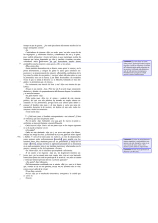 tiempo en pie de guerra... ¿No se peculiares del sistema muchos de los
                                         rán
       rasgos semejantes a éstos?
          -Sí.
          -Codiciadores de riquezas -dije yo- serán, pues, los tales, como los de
       las oligarquías, y adoradores feroces y clandestinos del oro y la plata,
       pues tendrán almacenes y tesoros privados en que mantengan ocultas las
       riquezas que hayan depositado en ellos y también viviendas mu radas,
       verdaderos nidos particulares en que derrocharán mucho dinero                 Comment: La frase tiene un cierto
   b   gastándolo para las mujeres o para quien a ellos se les antoje.               sabor poético; pudiera proceder de alguna
          -Muy cierto -dijo.                                                         tragedia. Cuando un espartano se cansaba
                                                                                     de la dura disciplina podía refugiarse en
          -Serán también ahorradores de su dinero, como quien lo venera y no lo      su secreto y fortificado nido doméstico,
       posee abiertamente, y amigos de gastar lo ajeno para satisfacer sus           sede de toda lujuria e intemperancia.
       pasiones; y se proporcionarán los placeres a hurtadillas, ocultándose de la   Probablemente hay aquí una velada
                                                                                     alusión a amores homosexuales.
       ley como los niños de sus padres, y eso por haber sido edu cados no con
       la persuasión, sino con la fuerza, y por haber desatendido a la verdadera
       Musa, la que va unida al discurso y a la filosofía, honrando en más alto
   c   grado a la gimnástica que a la música.
          -Es ciertamente una mezcla de bien y mal -dijo- ese sistema de que
       hablas.
          -Sí que es una mezcla -dije-. Pero hay en él un solo rasgo sumamente
       distintivo y debido a la preponderancia del elemento fogoso: la ambición
       y el ansia de honores.
          -En gran manera -dijo.
          -Tales serán, pues -dije yo-, el origen y carácter de este sistema
       político, del que con mis palabras he trazado un simple esbozo no
       completo en sus pormenores, porque basta este esbozo para darnos a
   d   conocer al hombre más justo y al más injusto y sería una tarea de
       inacabable duración l de recorrer, sin dejarse ni uno solo, todos los
                              a
       sistemas y todos los caracteres.
          -Tiene razón -dijo.

          V -¿Cuál será, pues, el hombre correspondiente a ese sistema? ¿Cómo
       se formará y qué clase de persona será?
          -Por mi parte -dijo Adimanto- creo que, por lo me nos en punto a
       ambición, se parecerá bastante a nuestro Glaucón.
   e      -Quizá sea así -dije-. Pero a mí me parece que en los rasgos siguientes
       no se le puede comparar con él.
          -¿En cuáles?
          -Debe ser más obstinado -dije yo- y un poco más aje a las Musas ,
                                                                     no
       aunque sea amigo de ellas; y aficionado a escuchar, pero en modo alguno
549a   a hablar. Y será el tal duro para los esclavos, en vez de despreciarlos
       como quienes están suficientemente educados; pero amable con los              Comment: Los que no tienen derecho a
       hombres libres. Muy obediente para con los gobernantes, y amigo de los        sentirse superiores a sus domésticos son
                                                                                     quienes con más dureza les tratan en un
       cargos y honras , aunque no base su aspiración al mando en su elocuencia      vano intento de hacer sentir a ellos
       ni en nada semejante, sino en sus hazañas guerreras y relacionadas con la     mismos y a los demás su superioridad.
       guerra; y amante, en fin, de la gimnasia y la caza.
                                                                                     Comment: Como el que pronuncia el
          -En efecto -dijo-, tal es elcarácter que responde a tal sistema.           discurso XXI de Lisias.
          -Y en cuanto a las riquezas -dije yo-, las despreciará mientras sea
   b   joven, pero ¿no las amará tanto más cuanto más viejo se vaya haciendo
       como quien posee un carácter partícipe de la avaricia y no puro en cuanto
       a virtud por hallarse privado del más excelente guardián?
          -¿De quién? -dijo Adimanto.
          -Del razonamiento combinado con la música -dije yo-, que es el único
       que, cuando se da en una persona, reside en ella durante toda su vida
       como conservador de la virtud.
          -Dices bien -asintió.
          -Así es -dije yo- el muchacho timocrático, semejante a la ciudad que
       es como él.
   c      -Exacto.
 