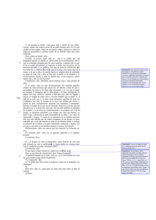 -Y esa persona se forma -dije- poco más o menos de este modo.
       Aveces, siendo hijo todavía joven de un padre honesto que vive en una
       ciudad no bien regida y huye de las honras, cargos, procesos y todos los
       engorros seme jantes y prefiere perder de su derecho antes que sufrir
       molestias...
          -Pero ¿cómo se forma? -dijo.
          -Cuando, en primer lugar -dije yo-, oye a su madre que está
       disgustada porque su marido no forma parte de los gobernantes, por lo
   d   cual se encuentra rebajada ante las otras mujeres; y además ella ve que
       él no se ocupa activamente en negocios ni pelea con invectivas en los
       procesos privados ni en público, sino que se muestra indiferente p    ara
       con todo ello; y, dándose cuenta de que él no hace caso nunca sino de sí    Comment: Hay quien ha creído ver en
       mismo y de que a ella ni la estima mucho ni tampoco deja de estimarla,      este pasaje un recuerdo de escenas
                                                                                   familiares en que Perictíone abrumaba
       se queja de todo esto y dice al hijo que su padre no es hombre y es         con estos o parecidos reproches a Aristón,
       excesivamente dejado y todo lo demás que, a este respecto, suelen           pero no tenemos derecho a admitirlo sin
   e   repetir una y otra vez las mu jeres.                                        más; tal vez en Jantipa nos explicaríamos
          -Ciertamente -dijo Adimanto- dicen muchas cosas y muy propias de         mejor estos femeniles desahogos.
                                                                                   También se ha observado que «no es
       ellas.                                                                      hombre y es excesivamente dejado»
          -Y ya sabes -dije yo- que frecuentemente son también aquellos            podría ser una cita de algún trágico.
       criados de estas personas que pasan por ser adictos a e   llas los que a
       escondidas les dicen a los hijos algo semejante; y, si ven que el padre
       no persigue a cualquiera que le deba dinero o le haya perjudicado en
       alguna otra cosa, entonces exhortan al hijo para que, una vez llegado a
       mayor, se vengue de todos ésos y sea más hombre que su padre. Y, al
550a
       salir de su casa, oye y ve otras cosas parecidas: aquellos de entre los
       ciudadanos que sólo se ocupan de lo suyo son tenidos por necios y
       gozan de poca consideración, mientras son honrados y ensalzados
       quienes se ocupan de lo que no les incumbe. Entonces el joven, que por
       una parte oye y ve todo esto, pero por otra escucha también las palabras
       de su padre y ve de cerca su comportamiento y lo compara con el de los
   b   demás, se encuentra solicitado a un tiempo por estas dos fuerzas: su
       padre riega y desarrolla la parte razonadora de su alma, y los otros, la
       apasionada y fogosa. Y, como en su naturaleza no es hombre perverso,
       sino que está influido por las malas compañías de los demás, al verse
       solicitado por es tas dos fuerzas se pone en un término medio y entrega
       el gobierno de sí mismo a la parte intermedia, ambiciosa y fogosa, con
       lo cual se convierte en un hombre altanero y ansioso de honores.
          -Perfectamente -dijo- me parece que has descrito la evolución de
       éste.
   c      -Ya tenemos, pues -dije yo-, el segundo gobierno y el segundo
       hombre.
          -Lo tenemos -dijo.

          VI. -¿Y después de esto no hablaremos, como Esquilo, de «otro que
       está formado de cara a otra ciudad o, mejor dicho, no veremos ante
                                             »                                     Comment: La cita se inspira en Sept.
       todo la ciudad de acuerdo con nuestro plan?                                 451 («háblame ahora de quién formó
          -Ciertamente -dijo.                                                      frente a otra puerta»).
          -El que sigue a aquel sistema es, según creo, la oligar quía.            Comment: En Heródoto, III 81,
          -Pero ¿a qué clase de constitución -dijo- llamas oli garquía?            oligarchíe está usado en sentido estricta -
                                                                                   mente etimológico; pero el partido
   d      -Al gobierno basado en el censo -dije yo-, en el cual mandan los ricos   oligárquico defendía tenazmente desde el
       sin que el pobre tenga acceso al gobierno.                                  año 412 la necesidad de un censo (cf.
          -Ya comprendo -dijo.                                                     Tucíd. VIII 65, 3; 97, 1; Jenof Hell.113,
          -¿Y no habrá que decir cómo se empieza a pasar de la timarquía a la      48) y por eso llama Platón oligarquía a lo
                                                                                   que Só crates llamaba plutocracia (Jenof
       oligarquía?                                                                 Mem. IV 6,12). Aristóteles define a veces
          -Sí.                                                                     la oligarquía según Platón (PoL 1280a 7 y
          -Pues bien -dije yo-, hasta para un ciego está claro cómo se hace el     sigs.), pero otras veces da a la palabra un
       cambio.                                                                     sentido más amplio (1317b 38 y sigs.,
          -¿Cómo?                                                                  pasaje discutido).
 