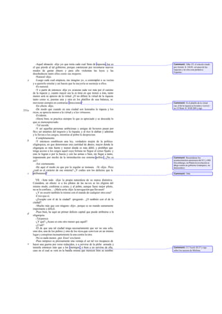 -Aquel almacén -dije yo- que tenía cada cual lleno de riquezas, ése es    Comment: 548a. CE el oráculo citado
       el que pierde al tal gobierno, porque comienzan por inventarse nuevos        por Aristót. fr. 544 R: «el amor de las
                                                                                    riquezas y no otra cosa perderá a
       modos de gastar dinero y para ello violentan las leyes y las                 Esparta».
       desobedecen tanto ellos como sus mujeres.
          -Natural -dijo.
   e      -Luego cada cual empieza, me imagino yo, a contemplar a su vecino
       y a quererle emular y así hacen que la ma yoría se asemeje a ellos.
          -Es natural.
          -Y a partir de entonces -dije yo- avanzan cada vez más por el camino
       de la riqueza y, cuanto mayor sea la es tima en que tienen a ésta, tanto
       menor será su aprecio de la virtud. ¿O no difiere la virtud de la riqueza
       tanto como si, puestas una y otra en los platillos de una balanza, se
       movieran siempre en contrarias direcciones?                                  Comment: Si el platillo de la virtud
          -En efecto -dijo.                                                         cae, el de la riqueza se levanta y vicever -
                                                                                    sa. Cf Hom. Il. XXII 209 y sigs.
551a      -De modo que cuando en una ciudad son honrados la riqueza y los
       ricos, se aprecia menos a la virtud y a los virtuosos.
          -Evidente.
          -Ahora bien, se practica siempre lo que es apreciado y se descuida lo
       que es menospreciado.
          -Tal sucede.
          -Y así aquellas personas ambiciosas y amigas de honores pasan por
       fin a ser amantes del negocio y la riqueza; y al rico le alaban y admiran
       y le llevan a los cargos, mientras al pobre le desprecian.
          -Completamente.
   b      -Y entonces establecen una ley, verdadero mojón de la política
       oligárquica, en que determinan una cantidad de dinero, mayor donde la
       oligarquía es más fuerte y menor donde es más débil, y prohíben que
       tenga acceso a los cargos aquel cuya fortuna no llegue al censo fijado; y
       esto lo logran o por la fuerza y con las armas o bien, sin llegar a tanto,
       imponiendo por medio de la intimidación ese sistema político. ¿No es         Comment: Recuérdense los
       así?                                                                         acontecimientos atenienses del 411 y 404.
                                                                                    Sin embargo, en Platón la revolución se
          -Así ciertamente.                                                         dirige contra un gobierno ti márquico, no
          -He aquí el modo en que por lo regular se instaura. -Sí -dijo-. Pero      democrático.
       ¿cuál es el carácter de ese sistema? ¿Y cuáles son los defectos que le
   c   atribuíamos?                                                                 Comment: 544c.

         VII. -Ante todo -dije- la propia naturaleza de su marca distintiva.
       Considera, en efecto: si a los pilotos de las na ves se les eligiera del
       mismo modo, conforme a censo, y al pobre, aunque fuese mejor piloto,
       no se le confiara... -¡Mala sería -dijo- la navegación que llevasen!
         -¿Y no ocurre también lo mismo con el mando de cualquier otra cosa?
         -Creo que sí.
         -¿Excepto con el de la ciudad? -pregunté-. ¿O también con el de la
       ciudad?
         -Mucho más que con ninguno -dijo-, porque es un mando sumamente
       importante y difícil.
         -Pues bien, he aquí un primer defecto capital que puede atribuirse a la
   d
       oligarquía.
         -Tal parece.
         -¿Y qué? ¿Acaso es este otro menor que aquél?
         -¿Cuál?
         -El de que una tal ciudad tenga necesariamente que ser no una sola,
       sino dos, una de los pobres y otra de los ricos,que conviven en un mismo
       lugar y conspiran incesantemente la una contra la otra.
         -No es nada menor, ¡por Zeus! -exclamó.
         -Pues tampoco es precisamente una ventaja el ser tal vez incapaces de
   e   hacer una guerra por verse reducidos, o a servirse de la plebe armada y
       temerla entonces más que a los enemigos , o bien a no servirse de ella,      Comment: Cf. Tucíd. III 27 y sigs.
       caso en el cual se verá en la batalla misma que merecen bien su nombre       sobre los sucesos de Mitilene.
 