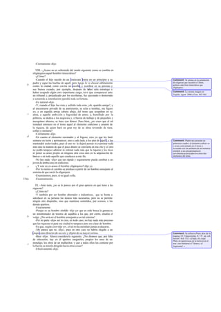 -Ciertamente -dijo.

          VIII. -¿Acaso no es sobretodo del modo siguiente como se cambia en
       oligárquico aquel hombre timocrático?
          -¿Cómo?
          -Cuando el hijo nacido de un timócrata imita en un principio a su           Comment: Se piensa en la generación
       padre y sigue las huellas de aquél; pero luego le ve chocar súbitamente        de oligarcas que sucedió a Cimón,
   b                                                                                  político más bien timocrático que
       contra la ciudad, como con tra un escollo, y zozobrar en su persona y          oligárquico.
       sus bienes cuando, por ejemplo, después de h        aber sido estratego o
       haber ocupado algún otro importante cargo, tuvo que comparecer ante            Comment: La misma imagen en
                                                                                      Esquilo, Agam. 1006 y Eum. 563-565.
       un tribunal y, perjudicado por los sicofantas, fue ejecutado o desterrado
       o sometido a interdicción yperdió toda su fortuna.
          -Es natural -dijo.
          -Y, cuando el hijo ha visto y sufrido todo esto, ¡oh, querido amigo!, y
       al encontrarse privado de su patrimonio, se echa a temblar, me figuro
       yo, y en seguida arroja cabeza abajo, del trono que ocupaban en su
   c   alma, a aquella ambición y fogosidad de antes; y, humillado por la
       pobreza, se dedica a los negocios y, a fuerza de trabajo y de pequeños y
       mezquinos ahorros, se hace con dinero. Pues bien, ¿no crees que el tal
       instalará entonces en el trono aquel al elemento codicioso y amante de
       la riqueza, de quien hará un gran rey de su alma revestido de tiara,
       collar y cimitarra?
          -Ciertamente -dijo.
   d      -En cuanto al elemento razonador y al fogoso, creo yo que les hará
       sentarse en tierra y permanecer, uno a cada lado, a los pies de aquél; y los   Comment: Platón nos presenta un
       mantendrá esclavizados, pues al uno no le dejará pensar ni examinar nada       pintoresco cuadro: el elemento codicio so
                                                                                      y avaro está sentado en el trono y
       más sino la manera de que el poco dinero se convierta en mu cho y el otro      revestido con los atributos de un monarca
       no podrá tampoco admirar ni estimar nada más que la riqueza y los ricos        oriental; a sus pies permanecen
       ni poner su amor propio en ninguna otra cosa sino en la adquisición de         servilmente acurrucados los otros dos
       bien es o en todo aquello que conduzca a este fin.                             elementos del alma.
          -No hay nada -dijo- que tan rápida y seguramente pueda cambiar a un
       joven de ambicioso en codicioso.
   e      -¿Y este no es acaso el hombre oligárquico?-dije yo.
          -Por lo menos el cambio se produce a partir de un hombre semejante al
       sistema de que nació la oligarquía.
          -Examinemos, pues, si es igual a ella.
554a      -Examinémoslo.

          IX. -Ante todo, ¿no se le parece por el gran aprecio en que tiene a las
       riquezas?
          -¿Cómo no?
          -Y también por ser hombre ahorrador e industrioso, que se limita a
       satisfacer en su persona los deseos más necesarios, pero no se permite
       ningún otro dispendio, sino que mantiene sometidos, por ociosos, a los
       demás apetitos.
          -Exactamente.
          -Porque es un hombre sórdido -dije yo- que en todo busca la ganancia;
       un amontonador de tesoros de aquellos a los que, por cierto, ensalza el
   b   vulgo. ¿No será así el hombre semejante a un tal sistema?
          -Por mi parte -dijo- así lo creo; en todo caso, no hay nada más precioso
       que las riquezas ni para esa ciudad ni tampoco para esa clase de hombre.
          -Es que, según creo-dije yo-, el tal no ha atendido jamás a educarse.
          -Me parece que no -dijo-, pues en otro caso no habría elegido a un
       ciego como director de su coro y objeto de su mayor estima.                    Comment: Se refiere a Pluto, dios de la
          -Bien -dije-. Ahora considera lo siguiente. ¿No diremos que, por falta      riqueza. Cf. Timocreonte, fr. 5 P., ap. sch.
                                                                                      Aristóf. Ach. 532: «¡Ojalá, oh, ciego
       de educación, hay en él apetitos zanganiles, propios los unos de un            Pluto, no aparecieras en la tierra ni en el
   c   mendigo, los otros de un malhechor, y que a todos ellos los contiene por       mar, sino habitaras el Tártaro y el
       la fuerza su interés dirigido hacia otras cosas?                               Aqueronte! ».
          -Efectivamente -dijo.
 