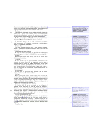 aliados exteriores procedentes de ciudades oligárquicas o democráticas ,    Comment: En la historia griega no
       enferme ella y se debata en lucha consigo misma, mientras que a veces       faltan, ciertamente, ejemplos en que los
                                                                                   oligarcas o demócratas de una ciudad
       se produce la disensión incluso sin ne cesidad de los de fuera?             llamaban en su auxilio a espartanos y
          -En efecto.                                                              atenienses respectivamente.
          -Nace, pues, la democracia, creo yo, cuando, habiendo vencido los
557a
       pobres, matan a algunos de sus contrarios, a otros los destierran y a los
       demás les hacen igualmente partícipes del gobierno y de los cargos,
       que, por lo regular, suelen cubrirse en este sistema mediante sorteo.       Comment: Cf. Heród.III 80 («se
          -Sí -dijo-, así es como se establece la democracia, ya por medio de      ejercen las magistra turas mediante sorteo
       las armas, ya gracias al miedo que hace retirarse a los otros.              y sometidas a posterior rendición de
                                                                                   cuentas y todos los asuntos se llevan a
                                                                                   deliberación pública»); Aristót. Rhet.
   b      XI. -Ahora bien -dije yo-, ¿de qué modo se administran éstos? ¿Qué       1365b 30-31 («la democracia es el
       clase de sistema es ése? Porque es evidente que el hombre que se            régimen en que se asignan los cargos por
                                                                                   sorteo»), Pol. 1317a 40-41 («el
       parezca a él resultará ser democrático.                                     fundamento del régimen democrático es
          -Evidente -dijo.                                                         la libertad»), 1317b 2-3 y 11-12 («una
          -¿No serán, ante todo, hombres libres y no se llenará la ciudad de       característica de la democracia es el
       libertad y de franqueza y no habrá licencia para hacer lo que a cada uno    gobernar y ser gobernado
                                                                                   alternativamente y otra es el vivir como
       se le antoje?                                                               uno quiere»). En lo que sigue Platón está
          -Por lo menos eso dicen -contestó.                                       parodiando de manera in superable el
          -Y, donde hay licencia, es evidente que allí podrá cada cual organizar   famos o discurso de Pericles en Tucídides
       su particular género de vida en la ciudad del modo que más le agrade.       (II 35 -46).
          -Evidente.
          -Por tanto este régimen será, creo yo, aquel en que de más clases
   c   distintas sean los hombres.
          -¿Cómo no?
          -Es, pues, posible -dije yo- que sea también el más bello de los
       sistemas. Del mismo modo que un abigarrado manto en que se
       combinan todos los colores, así también este régimen, en que se dan
       toda clase de caracteres, puede parecer el más hermoso. Y tal vez -
       seguí diciendo-habrá, en efecto, muchos que, al igual de las mujeres y
       niños que se extasían ante lo abigarrado, juzguen también que no hay
       régimen más bello.
          -En efecto -dijo.
   d      -He aquí -dije yo- una ciudad muy apropiada, ¡oh, mi bendito
       amigo!, para buscar en ella sistemas políticos.
          -¿Por qué?
          -Porque, gracias a la licencia reinante, reúne en sí toda clase de
       constituciones y al que quiera organizar una ciudad, como ahora mismo
       hacíamos nosotros, es probable que le sea imprescindible dirigirse a un
       Estado regido democráticamente para elegir en él, como si hubiese
       llegado a un bazar de sistemas políticos, el género de vida que más le
       agrade y, una vez elegido, vivir conforme a él .
   e      -Tal vez no sean ejemplos lo que le falte -dijo.
          -Y el hecho -dije- de que en esa ciudad no sea obligatorio el
       gobernar, ni aun para quien sea capaz de hacerlo, ni tampoco el
       obedecer si uno no quiere, ni guerrear cuando los demás guerrean, ni        Comment: Cf. Los Acarneos de
       estar en paz, si no quieres paz, cuando los demás lo están, ni abstenerte   Aristófanes, donde Diceópolis concierta
                                                                                   él solo una paz separada con los
558a   de gobernar ni de juzgar, si se te antoja hacerlo, aunque haya una ley      lacedemonios.
       que te prohiba gobernar y juzgar, ¿no es esa una práctica
       maravillosamente agradable a primera vista?
          -Quizá lo sea a primera vista -dijo.                                     Comment: Pero muchos editores
          -¿Y qué? ¿No es algo admirable la tranquilidad con que lo toman          traducen «la tolerancia [del pueblo] para
                                                                                   con algunas personas juzgadas». En ese
       algunas personas juzgadas? ¿O no has visto nunca en este régimen a          caso habría que aducir como testimonio
       hombres que, habiendo sido condenados a muerte o destierro, no por          el Critón, donde vemos que Sócrates
       ello dejan de quedarse en la ciudad ni de circular, paseando y haciendo     pudo haber escapado fácilmente si tal
       el héroe, por entre la gente, que, fingiendo no verles, hace caso omiso     hubiese sido su deseo.
       de ellos?                                                                   Comment: Suele entenderse, contra
          -A muchos -dijo.                                                         nuestra opinión, que los tales persona jes
                                                                                   se pasean sin que nadie les vea ni atienda,
                                                                                   como espíritus del otro mundo.
 