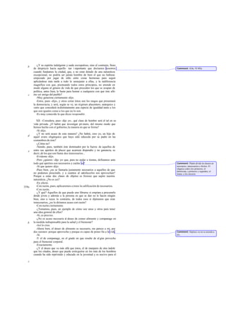 -¿Y su espíritu indulgente y nada escrupuloso, sino al contrario, lleno
   b
       de desprecio hacia aquello tan i mportante que decíamos nosotros             Comment: 424e, VI 492e.
       cuando fundamos la ciudad, que, a no estar dotado de una naturaleza
       excepcional, no podría ser jamás hombre de bien el que no hubiese
       empezado por jugar de niño entre cosas hermosas para seguir
       aplicándose más tarde a todo lo semejante a ellas, y la indiferencia
       magnífica con que, pisoteando todos estos principios, no atiende en
       modo alguno al género de vida de que proceden los que se ocupan de
       política, antes bien, le basta para honrar a cualquiera con que éste afir-
   c   me ser amigo del pueblo?
          -Muy generosa ciertamente -dijo.
          -Estos, pues -dije-, y otros como éstos son los rasgos que presentará
       la democracia; y será, según se ve, un régimen placentero, anárquico y
       vario que concederá indistintamente una especie de igualdad tanto a los
       que son iguales como a los que no lo son.
          -Es muy conocido lo que dices -respondió.

          XII. -Considera, pues -dije yo-, qué clase de hombre será el tal en su
       vida privada. ¿O habrá que investigar pri mero, del mismo modo que
       hemos hecho con el gobierno, la manera en que se forma?
          -Sí -dijo.
          -¿Y no será acaso de esta manera? ¿No habrá, creo yo, un hijo de
   d   aquel avaro oligárquico que haya sido educado por su padre en las
       costumbres de éste?
          -¿Cómo no?
          -Siendo, pues, también éste dominador por la fuerza de aquellos de
   e   entre sus apetitos de placer que acarreen dispendio y no ganancia, es
       decir, de los que son llama dos innecesarios...
          -Evidente -dijo.
          -Pero ¿quieres -dije yo- que, para no andar a tientas, definamos ante
       todo qué apetitos son necesarios y cuáles no?                                Comment: Platón divide los deseos en
          -Sí que quiero -dijo.                                                     necesarios, innecesarios e ilícitos. El
                                                                                    oligarca cede a los primeros; el
          -Pues bien, ¿no se llamaría justamente necesarios a aquellos de que       demócrata, a primeros y segundos; el
       no podemos prescindir, y a cuantos al satisfacerlos nos aprovechan?          tirano, a los terceros.
       Porque a estas dos clases de objetos es forzoso que aspire nuestra
       naturaleza. ¿No es así?
          -En efecto.
559a      -Con razón, pues, aplicaremos a éstos la calificación de necesarios.
          -Con razón.
          -¿Y qué? Aquellos de que puede uno librarse si empieza a procurarlo
       desde joven y además a la persona en que se dan no le hacen ningún
       bien, sino a veces lo contrario, de todos esos si dijéramos que eran
       innecesarios, ¿no lo diríamos acaso con razón?
          -Con razón ciertamente.
          -¿Tomamos, pues, un ejemplo de cómo son unos y otros para tener
       una idea general de ellos?
          -Sí, es preciso.
          -¿No es acaso necesario el deseo de comer alimento y companage en
   b   la medida indispensable para la salud y el bienestar?
          -Así lo creo.
          -Ahora bien, el deseo de alimento es necesario, me parece a mí, por
       dos razones: porque aprovecha y porque es capaz de poner fin a la vida.      Comment: Súplase «si no se atiende a
          -Sí.                                                                      él».
          -Y el de companage, en el grado en que resulte de al gún provecho
       para el bienestar corporal.
          -Exactamente.
          -¿Y el deseo que va más allá que éstos, el de manjares de otra índole
       que los citados, deseo que puede extinguirse en los más de los hombres
       cuando ha sido reprimido y educado en la juventud y es nocivo para el

   c
 