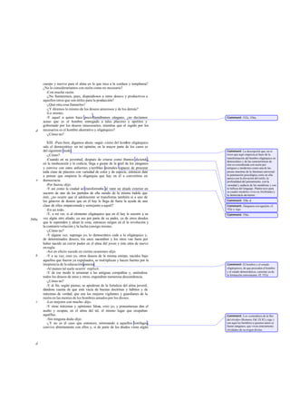 cuerpo y nocivo para el alma en lo que toca a la cordura y templanza?
       ¿No lo consideraríamos con razón como no necesario?
         -Con mucha razón.
         -¿No llamaremos, pues, dispendiosos a estos deseos y productivos a
       aquellos otros que son útiles para la producción?
         -¿Qué otra cosa llamarlos?
         -¿Y diremos lo mismo de los deseos amorosos y de los demás?
         -Lo mismo.
         -Y aquel a quien hace poco llamábamos zángano, ¿no decíamos               Comment: 552c, 556a.
       acaso que es el hombre entregado a tales placeres y apetitos y
       gobernado por los deseos innecesarios, mientras que el regido por los
   d   necesarios es el hombre ahorrativo y oligárquico?
         -¿Cómo no?

          XIII. -Pues bien, digamos ahora -seguí- cómo del hombre oligárquico
       sale el democrático: en mi opinión, en la mayor parte de los casos es
       del siguiente modo .                                                        Comment: La descripción que, en el
          -¿Cómo?                                                                  trozo que aquí empieza,se hace de la
                                                                                   transformación del hombre oligárquico en
          -Cuando en su juventud, después de criarse como íbamos diciendo,         democrático y de las características de
       en la ineducación y la codicia, llega a gustar de la miel de los zánganos   éste es considerada con razón por
       y convive con estos ardientes y terribles animales capaces de procurar      antiguos y modernos como una de las
       toda cíase de placeres con variedad de color y de especie, entonces date    piezas maestras de la literatura universal:
       a pensar que empieza la oligarquía que hay en él a convertirse en           la penetración psicológica corre en ella
                                                                                   parej a con la elevación del estilo, la
   e   democracia.                                                                 profundidad del pensamiento, con la
          -Por fuerza -dijo.                                                       variedad y audacia de las metáforas y con
          -Y así como la ciudad se transformaba al venir un aliado exterior en     la belleza del lenguaje. Platón tuvo para
                                                                                   su cuadro modelos vivos en Alcibíades y
       socorro de uno de los partidos de ella siendo de la misma índole que        la democracia ate niense.
       éste, ¿no ocurre que el adolescente se transforma también si a uno de
       los géneros de deseos que en él hay le llega de fuera la ayuda de una       Comment: 558c-d.
       clase de ellos emparentada y semejante a aquél?                             Comment: Zánganos con aguijón; cf.
          -En un todo.                                                             552c y sigs.
          -Y, a mi ver, si al elemento oligárquico que en él hay le socorre a su   Comment: 556e.
560a   vez algún otro aliado, ya sea por parte de su padre, ya de otros deudos
       que le reprenden y afean la cosa, entonces surgen en él la revolución y
       la contrarrevolución y la lucha consigo mismo.
          -¿Cómo no?
          -Y alguna vez, supongo yo, lo democrático cede a lo oligárquico y,
       de determinados deseos, los unos sucumben y los otros van fuera por
       haber nacido un cierto pudor en el alma del joven y éste en de nuevo
                                                                    tra
       en regla.
          -Así en efecto sucede en ciertas ocasiones -dijo.
   b      -Y a su vez, creo yo, otros deseos de la misma estirpe, nacidos bajo
       aquellos que fueron ya expulsados, se multiplican y hacen fuertes por la
       insipiencia de la educación paterna.                                        Comment: El hombre y el estado
          -Al menos tal suele ocurrir -replicó.                                    oligárquicos, de que proceden el hombre
          -Y de ese modo le arrastran a las antiguas compañías y, uniéndose        y el estado democráticos, carecían ya de
                                                                                   la formación conveniente. C 552e.
                                                                                                               f.
       todos los deseos de unos y otros, engendran numerosa descendencia.
          -¿Cómo no?
          -Y al fin, según pienso, se apoderan de la fortaleza del alma juvenil,
       dándose cuenta de que está vacía de buenas doctrinas y hábitos y de
       máximas de verdad, que son los mejores vigilantes y guardianes de la
       razón en las mentes de los hombres amados por los dioses.
   c      -Los mejores con mucho -dijo.
          -Y otras máximas y opiniones falsas, creo yo, y presuntuosas dan el
       asalto y ocupan, en el alma del tal, el mismo lugar que ocupaban
       aquéllas.                                                                   Comment: Los «comedores de la flor
          -Sin ninguna duda -dijo.                                                 del olvido» (Romero, Od. IX 82 y sigs.)
          -¿Y no es el caso que entonces, retornando a aquellos lotófagos,         son aquí los hombres a quienes antes se
       convive abiertamente con ellos y, si de parte de los d eudos viene algún    llamó zánganos, que viven enteramente
                                                                                   olvidados de su origen divino.



   d
 