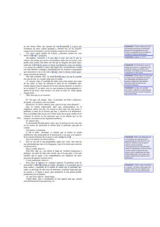 no son menos libres que quienes los han comprado. Y a poco nos               Comment: El lector moderno percibe
       olvidamos de decir cuánta igualdad y libertad hay en las mujeres             fácilmente en esta frase el sentimiento
                                                                                    general de la Antigüedad acerca del
       respecto de los hombres y en los hombres respecto de las mujeres.            esclavo, sentimiento al que no pudieron
         -Así, pues, según aquello de Esquilo, ¿«diremos cuanto nos vino            escapar los espíritus más egregios.
   c
       ahora a la boca»? -preguntó.
                                                                                    Comment: Esquilo, fr. 351 R.
         -Sin dudarlo -contesté-, y lo que digo es esto: que, por lo que se
       refiere a las bestias que sirven a los hombres, nadie que no lo haya visto
       podría creer cuánto más libres son allí que en ninguna otra parte, pues,
       confo rme al refrán, las perras se hacen sencillamente como sus dueñas,      Comment: El refrán decía «como la
       y lo mismo los caballos y asnos, que llegan allí a acostumbrarse a andar     dueña, tal la perra» y se empleaba en el
       con toda libertad y empaque, empellando por los caminos a quienquiera        sentido de «como es la señora, así la
                                                                                    sirvienta». Pero Platón le con serva aquí a
       que encuentren si no se les cede el paso; y todo lo demás resulta igual-     su propós ito el valor literal.
   d   mente henchido de libertad.
                                                                                    Comment: Platón refleja en este pasaje
         -Me estás contando -dijo- mi propio sueño, pues a mí me ha ocurrido        un aspecto de la vida pública ate niense.
       eso más de una vez cuando salgo para el campo.                               Las dificultades del tránsito por las
         -¿Y conoces -dije- el resultado de todas estas cosas juntas, por causa     grandes ciudades han sido también
       de las cuales se hace tan delicada el alma de los ciudadanos que,            frecuente objeto de sátira en las
                                                                                    literaturas modernas.
       cuando alguien trata de imponer les la más mínima sujeción, se enojan y
       no la resisten? Y ya sabes, creo yo, que terminan no preocupándose si-       Comment: La frase era sin duda
       quiera de las leyes, sean escritas o no, para no tener en modo alguno        proverbial e indicaba la conformidad de
                                                                                    experiencia del que escucha con aquello
       ningún señor.                                                                que se ha referido.
   e     -Muy bien que lo sé -contestó.

          XV -He aquí, ¡oh, amigo! -dije-, el principio, tan bello y hechicero,
       de donde, a mi parecer, nace la tiranía.
          -Hechicero, en efecto -replicó-; pero ¿qué es lo que viene después?
          -Que la misma enfermedad -dije- que, produciéndose en la
       oligarquía, acabó con ella, esa misma se hace aquí aún más grave y
       poderosa, a causa de la licencia que hay, y esclaviza a la democracia.
       Pues en realidad todo exceso en el obrar suele dar un gran cambio en su
       contrario lo mismo en las estaciones que en las plantas que en los
564a   cuerpos y no menos en los regímenes políticos.
          -Es natural -dijo.
          -La demasiada libertad parece, pues, que no termina en otra cosa sino
       en un exceso de esclavitud lo mismo para el particular que para la
       ciudad.
          -Así parece, ciertamente.
          -Y por lo tanto -proseguí- es natural que la tiranía no pueda
       establecerse sino arrancando de la democracia; o sea que, a mi parecer,
       de la extrema libertad sale la mayor y más ruda esclavitud                   Comment: Platón está embargado por
          -Eso es lo natural, en efecto-replicó.                                    el recuerdo de las cosas de Grecia y
                                                                                    especialmente por el de Diónisio 1 de
   b      -Pero no era esto lo que preguntabas, según creo -dije-, sino cuál era    Siracusa. Además el proceso que él
       esa enfermedad que nace en la oligarquía y que es la misma que esclaviza     expone es el que encuentra
       a la democracia.                                                             correspondencia en la vida individual,
          -Dices verdad -observó.                                                   donde a la igualdad de los deseos buenos
          -Pues bien -dije yo -, me refería al linaje de hombres holgazanes y       y malos sucede el imperio de estos
                                                                                    últimos; pero evidentemente la tiranía
       pródigos: una parte de ellos más varonil, que es la que guía, y otra más     política puede tener y ha tenido otros
       cobarde, que le sigue; y los comparábamos con zánganos, los unos             orígenes además de la evolución de la
       provistos de aguijón, los otros sin él.                                      democracia.
          -Y muy justamente -observó.
   c      -Ésos, pues, al aparecer en cualquier régimen, lo perturban como la
       mucosidad y la bilis perturban al cuerpo -proseguí-; y es necesario que el   Comment: La bilis, según Aristóteles,
       buen médico y legislador de la ciudad, no menos que el entendido api-        es caliente, y la flema o mucosidad, fría;
                                                                                    aquélla representa a los zánganos con
       cultor, se prevenga de ellos muy de antemano, en primer lugar para que       aguijón, y ésta, a los que carecen de él.
       no nazcan y, si llegan a nacer, para arrancarlos lo más pronto posible
       juntamente con sus panales.
          -Sí, ¡por Zeus! -dijo él-, desde luego.
          -Vamos ahora -dije- a considerarlo en otro aspecto para que veamos
       más distintamente lo que queremos ver.
 