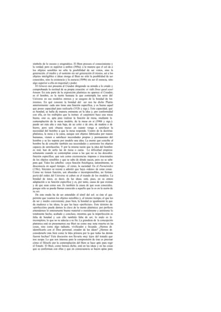 símbolo de lo oscuro y enigmático. El Bien procura el conocimiento y
la verdad, pero es superior a ambos (509a); a la manera que el sol da a
los objetos sensibles no sólo la posibilidad de ser vistos, sino la
generación, el medro y el sustento sin ser generación él mismo, así a los
objetos inteligibles o ideas otorga el Bien no sólo la posibilidad de ser
conocidos, sino la existencia y la esencia (509b) sin ser él esencia, sino
algo superior a ella en majestad y poder.
   El Génesis nos presenta al Creador dirigiendo su mirada a lo criado y
comprobando la rectitud de su propia creación: et vidit Deus quod esset
bonum. En esta parte de la exposición platónica no aparece el Creador;
es el hombre, es la razón humana la que contempla los seres del
Universo en sus modelos eternos y se asegura de la bondad de los
mismos. En qué consiste la bondad del ser nos ha dicho Platón
anteriormente: cada uno tiene una función específica, y es bueno aquel
que posee capacidad para realizarla (352b y sigs.). Esta capacidad, que
es bondad, se halla de manera eminente en la idea y, por conformidad
con ella, en los múltiples que la imitan: el carpintero hace una mesa
buena, esto es, apta para realizar la función de mesa, mediante la
contemplación de la mesa modelo, de la mesa en sí (596b y sigs.);
puede ser más alta o más baja, de un color o de otro, de madera o de
hierro, pero será «buena mesa» en cuanto venga a satisfacer la
necesidad del hombre a que la mesa responde. Uentro de la doctrina
platónica, la mesa o la cama, aunque son objetos fabricados por manos
humanas, vienen a satisfacer necesidades propias y permanentes del
hombre y se les supone por modelo una idea. La mente que concibe al
hombre ha de concebir también sus necesidades y asimismo los objetos
capaces de satisfacerlas. Y por la misma razón que la idea del hombre
es real, han de serIo las de mesa o cama. La dificultad empieza
solamente cuando se contemplan cosas a las que no se las descubre
función específica; que son como excrecencias impuras e irracionales
de los objetos sensibles y que se sabe de dónde nacen, pero no se sabe
para qué. Tales los cabellos -cuya función fisiológica, naturalmente, se
desconocía en aquel tiempo-, el cieno, la suciedad. En el Parménides
(130c), Sócrates se resiste a admitir que haya «ideas» de estas cosas.
Como no tienen función, son absurdas e incomprensibles, no forman
parte del orden del Universo ni caben en el mundo de los modelos. La
bondad de éstos, es decir, de las ideas, está, pues, en su entera
adaptación a su función específica y es, por tanto, causa de que existan
y de que sean como son. Es también la causa de que sean conocidos,
porque sólo se puede llamar conocido a aquello que lo es en la razón de
su ser.
   De este modo ha de ser entendido el símil del sol: es éste el que
permite que veamos los objetos sensibles y, al mismo tiempo, el que les
da ser y medro conveniente; pues bien, la bondad es igualmente la que
da madurez a las ideas, la que las hace «perfectas». Este término de
«perfección» puede darnos la clave de la mente platónica: por perfecto
entendemos lo enteramente bueno material o moralmente y asimismo lo
totalmente hecho, acabado y concluso, mientras que la imperfección es
falta de bondad y con ello también falta de ser; lo malo es lo
incompleto, lo que no se adecúa a su fin. La grandeza de la concepción
platónica está en presentarnos ese Bien no como una nota muerta en las
cosas, sino como algo radiante, vivificador y fecundo. ¿Hemos de
identificarlo con el Dios personal, creador de las ideas? ¿Hemos de
considerarlo más bien como la Idea primera por la que todas las demás
fueron hechas? Esta discusión nos llevaría muy lejos del tratado que
nos ocupa. Lo que nos interesa para la comprensión de éste es precisar
cómo el filósofo por la contemplación del Bien se hace apto para regir
el Estado. El Bien, como hemos dicho, está en las ideas y en las cosas
que se conforman con ellas y que en consecuencia se hacen aptas para
 