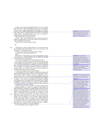 -Sí -dijo-, una vez que le haya quitado las armas. -Así -dije yo- llamas
       parricida al tirano y perverso sustentador de la vejez; y a lo que parece,
       esto es lo que se conoce universalmente como tiranía. Y el pueblo,
       huyendo, como suele decirse, del humo de la servidumbre bajo hombres          Comment: «Huyendo del humo vine a
   c   libres, habrá caído en el fuego del poder de los siervos; y en lugar de       dar en el fuego», decía el proverbio. El
                                                                                     pueblo ha erigido al tirano para no ser
       aquella grande y destemplada libertad viene a dar en la más dura y
                                                                                     esclavo de hombres libres y con ello ha
       amarga esclavitud: la esclavitud bajo esclavos.                               llegado a ser esclavo de esclavos.
          -Muy de cierto -dijo-; eso es lo que ocurre.
          -¿Y qué? -dije-. ¿Nos saldremos de tono si decimos que hemos
       expuesto convenientemente cómo sale la tiranía de la democracia y
       cómo es aquélla una vez que nace?
          -Bien en un todo lo hemos expuesto -replicó.

         IX

571a      I. -Queda por ver -dije- el hombre tiránico en sí mismo, cómo surge
       por la transformación del democrático, cuál es, una vez que nace, y de
       qué modo vive, si desgraciado o feliz.
          -En efecto, eso es lo que nos queda por examinar -replicó.
          -¿Y sabes -dije- lo que aún echo de menos?
          -¿Qué?
          -En lo relativo a los deseos creo que no hemos analizado bien cuántos      Comment: Los deseos son los
       y de qué clase son; y, habiendo falta en esto, va a adolecer de oscuridad     promotores del cambio en el hombre; los
   b                                                                                 que le hacen tiránico como los que le
       la investigación que nos proponemos.                                          hacen oligárquico o democrático. Pero a
          -¿Y no estamos aún-preguntó- en ocasión de proveer a ello?                 cada transformación corresponden deseos
          -Sí por cierto; y atiende a lo que en esos deseos quiero percibir, que     de diferente especie y por eso se impone
       es esto: me parece que de los placeres y de seos no necesarios una parte      la clasificación y estudio de éstos antes de
       son contra ley y es probable que se produzcan en todos los humanos;           pasar adelante.
       pero, repri midos por las leyes y los deseos mejores con ayuda de la          Comment: Se entiende «contra ley
       razón, en algunos de los hombres desaparecen totalmente o quedan sólo         natural»: el adjetivo paránomos califica
                                                                                     frecuentemente lo antinatural y
       en poco número y sin fuerza, pero en otros, por el contrario, se              monstruoso como se ve en lo que sigue
   c   mantienen más fuertes y en mayor cantidad.                                    de este mismo pasaje.
          -¡Y qué deseos -preguntó- son esos de que hablas?
          -Los que surgen en el sueño -respondí-, cuando duerme la parte del
       alma razonable, tranquila y buena rectora de lo demás y salta lo feroz y
       salvaje de ella, ahíto de manjares o de vino, y, expulsando al sueño,         Comment: Este predominio de la parte
       trata de abrirse camino y saciar sus propios instintos . Bien sabes que en    inferior no es, pues, efecto del sueño en
                                                                                     sí, sino del estado en que el hombre se
       tal estado se atreve a todo, como liberado y desa tado de toda vergüenza
   d                                                                                 entrega a él.
       y sensatez, y no se retrae en su imaginación del intento de cohabitar
       con su propia madre o con cualquier otro ser, humano, divino o bestial,       Comment: Sófocles (Oed. rex 980 y
                                                                                     sigs.): «no te asusten tampoco las nup cias
       de mancharse en sangre de quien sea, de comer sin reparó el alimento          con tu madre; son muchos los mortales
       que sea; en una palabra, no hay disparate ni ignominia que se deje atrás.     que en sueños han dormido con las
          -Verdad pura es lo que dices -observó.                                     suyas»; recuérdese también el famoso
          -Pero, por otra parte, a mi ver, cuando uno se halla en estado de salud    sueño de César. En lo demás se trata de
                                                                                     parricidios u otros asesinatos
       y templanza respecto de sí mismo y se entrega al sueño después de             monstruosos, antropofagia, etcétera.
       haber despertado su propia razón y haberla dejado nutrida de hermosas
       palabras y conceptos; cuando ha reflexionado sobre sí mismo y no ha           Comment: Platón mismo (Tim. 45e-
   e                                                                                 46a) observa que las imágenes de los
       dejado su parte concupiscible ni en necesidad ni en hartura, a fin de que     sueños correspondena lo que el alma ha
       repose y no perturbe a la otra parte mejor con su alegría o con su            tenido en sí duran te la vigi lia. Y esto es
572a   disgusto, sino que la permita observar en su propio ser y pureza e in-        lugar común de la literatura posterior; cf.
                                                                                     Quevedo (El sueño de las calaveras): «Y
       tentar darse cuenta de algo que no sabe, ya sea esto de las cosas             aunque en casa de un poeta es cosa difi-
       pasadas, ya de las presentes, ya de las futuras; cuando amansa del            cultosa de creer que haya cosa de juicio,
       mismo modo su parte irascible y no duerme con el ánimo excitado por           aun por sueños, le hubo en mí por la
       la cólera contra nadie, sino que, apaciguando estos dos elementos, pone       razón que da Claudiano... d iciendo que
                                                                                     todos los animales sueñan de noche como
       en movimiento el tercero, en que nace el buen juicio, y así se duerme,        sombras de lo que trataron de día». Tam -
       bien sabes que es en este estado cuando mejor alcanza la verdad y             bién es común en la antigüedad la idea
   b   menos aparecen las nefandas vi siones de los sueños.                          del poder adivinatorio que el alma
          -Eso es enteramente lo que yo también creo -dijo.                          adquiere en el sueño; de aquí la
                                                                                     antiquísima reputación de los onirópolos
                                                                                     o intérpretes d e ensueños (Hom. Il.163).
 
