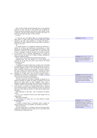 -Pero nos hemos dejado arrastrar demasiado lejos; lo que queríamos
       reconocer era esto: que hay en todo hombre, aun en aquellos de
       nosotros que parecen mesurados, una especie de deseo temible, salvaje
       y contra ley, y que ello se hace evidente en los sueños. Mira, pues, si te
       parece que vale algo lo que digo y si estás conforme.
         -Lo estoy.

          II. -Recuerda, pues, cómo dijimos que era el hombre democrático:          Comment: 561a-562a.
       había nacido y se había criado desde su pri mera edad bajo un padre
   c   ahorrativo, que daba valor solamente a la pasión del dinero y
       despreciaba los deseos superfluos que tienen por objeto la diversión o
       el fausto. ¿No es así?
          -Sí.
          -Y entrando después en la compañía de hombres más ambiciosos y
       repletos de los deseos que últimamente mencionábamos, se lanza,
       movido por el aborrecimiento de la parsimonia de su padre, a todo
       desafuero y al género de vida de aquéllos; pero, con mejor índole que
       los que lo corrompen y atraído de una parte y otra, queda en mitad de
   d   los dos modos de ser y, gustando moderadamente, a su parecer, de
       ambos lleva una vida que no es ni villana ni infame, convertido de
       oligárquico en democrático .                                                 Comment: Parece como si, a la vista
          -Esa era -dijo- y sigue siendo nuestra opinión sobre tal sujeto.          del hombre tiránico, el democrático
          -Imagínate ahora -dije- que, llegado a su vez este hombre a la            apareciera a los ojos de Platón con luces
                                                                                    más favorables que las de antes (cf.
       senectud, h un hijo suyo joven que ha sido criado en las mismas
                    ay                                                              559d).
       costumbres de aquél.
          -Lo imagino.
          -E imagínate que le pasa lo mismo que a su padre y que es arrastrado
   e   a un desenfreno sin límites llamado libertad integral por los que le
       arrastran; imagínate al pa dre y a los otros deudos que dan ayuda a los
       deseos moderados mientras los otros ayudan a los deseos contrarios.
       Pues bien, cuando estos terribles seductores y creadores de tiranos
       desconfían de dominar al joven de otra manera sino dándose arte a
573a   introducir en él algún amor, como jefe de los deseos ociosos y
       dilapidadores de sus bienes: un zángano grande y con alas... ¿O piensas      Comment: Este jefe erigido en el alma
       que es otra cosa el amor entre estos hombres?                                del hombre democrático corresponde al
                                                                                    jefe levantado en el estado democrático
          -Ninguna otra cosa -dijo- sino precisamente ésa.                          que luego se convierte en tirano; cf. 564d.
          -Así, pues, cuando los otros deseos, zumbando en derredor de él y         Por lo demás, las alas del zángano
       repletos de perfumes, de aromas, de coronas y de bebidas y de los otros      recuerdan la representación alada del
       placeres que andan sueltos en tales compañías, hacen crecer y                Amor.
       alimentan al zángano hasta no poder más e insertan en él el aguijón de
       la pasión, entonces él, jefe del alma, toma por escolta a la locu ra, se
   b   vuelve furioso y, si encuentra en el hombre algunos deseos y opiniones
       de los tenidos por buenos y todavía pudorosos, los mata y los echa de él
       hasta que lo deja limpio de sensatez y lo llena todo de aquella locura
       advenediza.
          -Estás explicando en toda regla -dijo- el nacimiento del hombre
       tiránico.
          -¿Y no es esta -pregunté la razón de que, desde antiguo, Eros sea
                                     -
       llamado tirano?
          -Bien parece -respondió.
          -Y el borracho ¡oh, amigo mío!, ¿no tiene también un temple
   c   tiránico? -pregunté.                                                         Comment: Se cita un fragmento de
          -Sí lo tiene.                                                             Baquilides (fr. 20b 1 1-12 Sn.- M.) donde
                                                                                    se habla del borracho que «rompe los
          -Y también el hombre furioso y perturbado intenta e imagina ser           baluartes de las ciudades y piensa mandar
       capaz de mandar no sólo en los hombres, sino también en los dioses.          solo sobre todos los hombres».
          -Muy de cierto -dijo.                                                     Compárese lo que se dice después del
          -Así, pues, amigo -dije yo-, el hombre se hace con todo rigor tiránico    furioso y perturbado.
       cuando, por su naturaleza o por sus modos de vivir o por ambas cosas,
       resulta borracho o enamorado o loco.
 