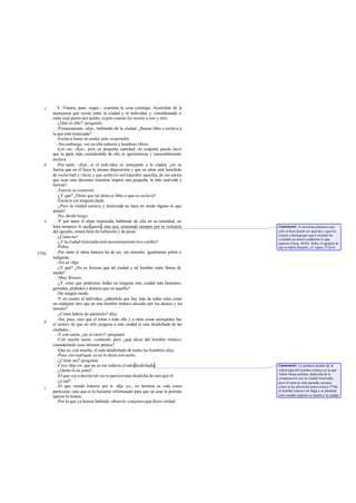 c      V -Vamos, pues -seguí -: examina la cosa conmigo. Acuérdate de la
       semejanza que existe entre la ciudad y el individuo y, considerando a
       cada cual punto por punto, expón cuanto les ocurre a uno y otro.
          -¿Qué es ello? -preguntó.
          -Primeramente -dije-, hablando de la ciudad, ¿llamas libre o esclava a
       la que está tiranizada?
          -Esclava hasta no poder más -respondió.
          -Sin embargo, ves en ella señores y hombres libres.
          -Los veo -dijo-, pero en pequeña cantidad; en conjunto puedo decir
       que la parte más considerable de ella es ignominiosa y miserablemente
       esclava.
   d      -Por tanto -dije-, si el individuo es semejante a la ciudad, ¿no es
       fuerza que en él haya la misma disposición y que su alma esté henchida
       de esclavitud y vileza y que estén en servidumbre aquellas de sus partes
       que sean más decentes mientras impera una pequeña, la más malvada y
       furiosa?
          -Fuerza es -contestó.
          -¿Y qué? ¿Dirás que tal alma es libre o que es esclava?
          -Esclava sin ninguna duda.
          -¿Pero la ciudad esclava y tiranizada no hace en modo alguno lo que
       quiere?
          -No, desde luego.
   e      -Y por tanto el alma tiranizada, hablando de ella en su totalidad, no
       hará tampoco lo que quiera, sino que, arrastrada siempre por la violencia     Comment: Es doctrina platónica que
       del aguijón, estará llena de turbación y de pesar.                            sólo el bien puede ser querido y que los
                                                                                     tiranos y demagogos que d ominan las
          -¿Cómo no?                                                                 ciudades no hacen realmente lo que
          -¿Y la ciudad tiranizada será necesariamente rica o pobre?                 quieren (Gorg. 467b). Sobre el aguijón de
          -Pobre.                                                                    que se habla después, cf. supra, 573a-b.
578a      -Por tanto el alma tiránica ha de ser, sin remedio, igualmente pobre e
       indigente.
          -Así es -dijo.
          -¿Y qué? ¿No es forzoso que tal ciudad y tal hombre estén llenos de
       miedo?
          -Muy f orzoso.
          -¿Y crees que podremos hallar en ninguna otra ciudad más lamentos,
       gemidos, plañidos y dolores que en aquélla?
          -De ningún modo.
          -Y en cuanto al individuo, ¿admitirás que hay más de todas estas cosas
       en cualquier otro que en este hombre tiránico alocado por los deseos y los
       amores?
          -¿Cómo habría de admitirlo? -dijo.
          -Así, pues, creo que el mirar a todo ello y a otras cosas semejantes fue
   b   el motivo de que no sólo juzgaras a esta ciudad la más desdichada de las
       ciudades...
          -Y con razón, ¿no es cierto? -preguntó.
          -Con mucha razón -contesté-; pero ¿qué dices del hombre tiránico
       considerando esos mismos puntos?
          -Que es, con mucho, el más desdichado de todos los hombres -dijo.
          -Pues eso-repliqué- ya no lo dices con razón.
          -¿Cómo así?-preguntó.
          -Creo -dije yo- que no es ése todavía el más desdichado.                   Comment: La primera prueba de la
          -¿Quién lo es, pues?                                                       infelicidad del hombre tiránico es la que
                                                                                     Adam llama política, deducida de la
          -El que voy a decirte tal vez te parezca más desdicha do aún que él.       comparación con la ciudad tiranizada,
          -¿Cuál?                                                                    pero el tema no está agotado, porque,
   c      -El que, siendo tiránico por sí -dije yo-, no termina su vida como         como se ha advertido antes (nota a 575d),
       particular, sino que es lo bastante infortunado para que un azar le permita   el hombre tiránico no llega a su plenitud
       ejercer la tiranía.                                                           sino cuando impone su tiranía a la ciudad.
          -Por lo que ya hemos hablado -observó- conjeturo que dices verdad.
 