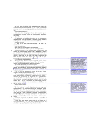 -Sí -dije-; pero no conviene creer simplemente tales cosas, sino
       examinarlas conforme al razonamiento que voy a hacer: porque nuestro
       examen es sobre lo más grande que puede darse, sobre la buena o mala
       vida.
          -Tienes entera razón -dijo él.
          -Mira, pues, si es de algún peso lo que digo: me parece que, al
       investigar acerca del tirano, tenemos que representárnoslo partiendo de
       este ejemplo.
   d      -¿De cuál?
          -De cada uno de los ciudadanos particulares que son ricos y poseen
       muchos esclavos. Éstos son semejantes a los tiranos en lo de mandar en
       muchas personas, aunque la cantidad sea en el tirano diferente.
          -Diferente, en efecto.
          -¿Y sabes que los tales ricos viven sin miedo y no temen a sus
       domésticos?
          -¿Qué habrían de temer?
          -Nada -dijo-; pero ¿te das cuenta de cuál es la causa?
          -Sí, que la ciudad entera da favor a cada uno de esos particulares.
   e      -Bien dicho -observé -. ¡Y qué? Si una divinidad cogiese a uno de esos
       hombres que tuviera cincuenta esclavos o más y, sacándolo de la ciudad a
       él, a su mujer y a sus hijos, los pusiera en un desierto juntamente con su
       hacienda y sus domésticos, allí donde ninguno de los hom          bres libres
       hubiera de darle ayuda, ¿en qué clase y qué grado de miedo crees que
       habría de entrar respecto de sí mismo, de su mujer y de sus hijos,
       pensando que iban a perecer a manos de sus esclavos?                            Comment: Este pasaje nos da a p rimera
          -En un miedo sin límites -respondió.                                         vista una triste idea de la situa ción de los
                                                                                       esclavos en la Grecia contemporánea;
579a      -¿No se vería, pues, obligado a halagar a algunos de aquellos esclavos,      pero ha de tenerse en cuenta que la
       a formularles grandes promesas, a hacerlos libres sin necesidad y a             disposición en que Platón los presenta, de
       aparecer con ello como adulador de sus propios servidores?                      mortal hostilidad contra sus dueños, se
          -Sin remedio -dijo- tendría que hacer eso o perecer.                         explica mayormente por pertenecer esos
                                                                                       esclavos en su mayoría a razas extrañas y
          -¿Y qué sería -dije yo- si el mismo dios estableciese a su alrededor una     vencidas. Por lo demás, el poseer
       multitud de vecinos que no sufrieran que nadie pretendiese mandar en            cincuenta esclavos era sin duda cosa
       otro, sino que, si a al guien sorprendían en tal intento, lo castigaran con     extraordinaria en aquella sociedad.
       los últimos castigos?                                                           Comment: Estos vecinos representan
   b      -Creo yo -dijo- que aumentaría lo extremo de sus mal es al estar             los estados libres que rodean al tiranizado
       vigilado en derredor no más que por enemigos.                                   y que habrían d e ayudar a los súbditos de
          -¿Y no es esa la cárcel en que está preso el tirano sien do por naturaleza   éste a liberarse del tirano.
       como hemos referido, un cúmulo de muchos y diversos miedos y
       pasiones? ¿No es cierto que, por mucha que sea la curiosidad de su
       espíritu, a él solo le está prohibido el salir de su ciudad adondequiera que
       sea y contemplar todo aquello que desean contemplar todos los demás
       hombres libres, y así vive la mayor parte del tiempo metido en su casa
       como una mujer, envidiando a los otros ciudadanos si salen fuera y ven
       algo que merezca ser visto?                                                     Comment: Las palabras de Platón
   c
          -Muy de cierto es así-dijo.                                                  tienen aquí otra vez la animación y el co-
                                                                                       lor de lo vivido; en su recuerdo está
                                                                                       Dionisio I de Siracusa. Este, apoyado
          VI. -Tanto mayor es la cosecha de grandes males que recoge aquel             sólo por Esparta, vivía casi ais lado en el
       hombre tiránico, al que tú juzgaste como el más desgraciado, cuando,            mundo helénico; en los certámenes de
       gobernándose mal a sí mi smo, no pasa la vida como simple particular,           Olimpia, lo más digno de ser visto por un
                                                                                       grie go, se hacía representar por un
       sino que se ve forzado por alguna circunstancia a ejercer la tiranía y, no      delegado.
       siendo dueño de sí, trata de gobernar a los demás: compararíase a un
       individuo enfermo y sin fuerzas para regirse que, en vez de quedarse en
       casa, fuese obligado a pasar la vida en certámenes y luchas con otros
   d   sujetos.
          -Exacta es la comparación, ¡oh, Sócrates! -exclamó-, y cuanto dices es
       la pura verdad.
          -¿No es, pues, cierto, querido Glaucón -dije yo-, que todo lo que le
       sucede es una desgracia y que el que ejerce la tiranía vive una vida más
       miserable aún que aquella que tú tuviste por la más miserable?
 