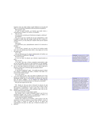 tengamos como una señal evidente cuando hablemos de esta parte del
       alma, y no acertaríamos llamándola codiciosay deseosa de ganancia?
          -Bien me parece -dijo.
          -¿Y qué? La parte irascible, ¿no decimos que tiende entera y
       constantemente al mando, a la victoria y al renombre?
   b      -Muy de cierto.
          -¿No sería, pues, acertado que la llamáramos arrogante y ambiciosa?
          -Acertadísimo.
          -Pues, por lo que toca a aquella otra con que com  prendemos, a todo
       el mundo le resulta claro que siempre tiende toda ella a conocer la
       verdad tal cual es y no hay nada que le importe menos que las riquezas
       o la fama.
          -Muy cierto.
          -¿La llamaremos, pues, apropiadamente amante de la instrucción o
       del saber?
          -¿Cómo no?
          -¿Y no es cierto -proseguí- que en el alma de los hombres manda
       unas veces este elemento que hemos dicho y otras alguno de los otros
   c   dos según el caso?
          -Así es -dijo.
          -¿Por eso afirmamos que los géneros fundamentales de hombres son
       tres: el filosófico, el ambicioso y el avaro?                              Comment: Aristóteles (Eth. Nic. 1095b
          -De entero acuerdo.                                                     14 y sigs.) hace una clasificación de los
                                                                                  géneros de vida que se corresponde
          -¿Y tres las clases de placeres que subsisten respectivamente en        enteramente con ésta. Estos géneros son
       ellos?                                                                     para él el voluptuoso (avaro), el político
          -Muy de cierto.                                                         (ambicioso) y el teorético (filosófico).
          -¿Y no sabes -dije- que, si fueras a preguntar sucesivamente a cada
       uno de estos hombres cuál de sus vidas respectivas era más agradable,
       cada uno alabaría sumamente la propia suya? ¿Y el hombre avaro dirá
   d   que no valen nada el placer de los honores o el del saber al lado de la
       ganancia a menos que en ellos haya algo que produzca dinero?
          -Es verdad -dijo.
          -¿Y qué dirá el ambicioso? -seguí-. ¿No tendrá por grosero el placer
       de la riqueza, e igualmente por humo y fruslería el del saber si la
       ciencia no lleva honra consigo?
          -Así es ello -replicó.
          -¿Y qué hemos de creer -dije- que piensa el filósofo de los otros
   e
       placeres en comparación con el de conocer la verdad tal cual es y estar
       aprendiendo siempre algo en tal as pecto? ¿No pensará que están bien       Comment: Dos son, pues, los placeres
       lejos del placer verdadero y no los llamará con verdad placeres            propios del filósofo: el del conoci iento
                                                                                                                     m
       forzosos, pues no los echaría de menos si no fuera por su necesidad?       ya adquirido de la verdad en un grado
                                                                                  determinado y el de seguirla aprendiendo.
          -Hay que estar seguros de ello -dijo.                                   En comparación con ellos, los otros
                                                                                  placeres no merecen nombre de t les. Del
                                                                                                                    a
         VIII. -Siendo así -dije- que están en discusión los placeres de cada     placer propio del filósofo se habla más
                                                                                  extensamente en Fedón: allí se habla
       especie y la misma manera de vivir, no ya en lo que se refiere a cuál es   también del discurrir, tó logízesthai, para
       más decorosa o ignominiosa o mejor o peor, sino a cuál es más              llegar al conocimiento intelectual o de las
       agradable y exenta de pesares, ¿cómo podríamos saber cuál de esos          ideas, phrónesis.
582a   hombres habla con mayor verdad?
         -No está en mí decirlo en modo alguno -replicó.
         -Pues atiende a esto: ¿a quién corresponde juzgar lo que ha de ser
       rectamente juzgado? ¿No es acaso a la experiencia, al talento y al
       raciocinio? ¿O hay un medio de juz gar mejor que éstos?
         -¿Cómo habría de haberlo? -preguntó.
         -Atiende, pues. Siendo tres los hombres, ¿cuál te parece el de más
       experiencia en todos los placeres de que hemos hablado? ¿Acaso el
       avaro, puesto a conocer la verdad tal cual es, te parece más
       experimentado del placer de saber que el filósofo del placer de la
   b   ganancia?
 