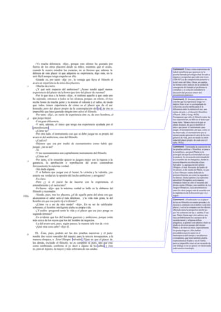 -Va mucha diferencia -dijo-, porque este último ha gustado por
       fuerza de los otros placeres desde su niñez, mientras que el avaro,
                                                                                    Comment: Estas y otras expresiones de
       cuando le ocurra estudiar las esencias, no es forzoso que saboree la
                                                                                    índole metafísica que aparecen en la
       dulzura de este placer ni que adquiera su experiencia, digo más, no le       prueba llamada psicológica han llevado a
       será fácil aunque tenga empeño en ello.                                      algunos a sospechar que todo este trozo
          -Grande es, por tanto -dije yo-, la ventaja que lleva el filósofo al      (580-587) es de composición posterior a
       avaro en experiencia de estos dos placeres.                                  la del resto del libro. Otros, en cambio,
                                                                                    las toman como indicios de la unidad de
   c      -Mucha de cierto.                                                         concepción del tratado;el problema es
          -¿Y qué será respecto del ambicioso? ¿Acaso tendrá aquél menos            complejo y su solución entrañaría la
       experiencia del placer de la honra que éste del placer de razonar?           discusión del proceso entero del
          -Por lo que toca a la honra -dijo-, si realizan aquello a que cada uno    pensamiento platónico.
       ha aspirado, entonces a todos se les alcanza, porque, en efecto, el rico     Comment: El Sócrates platónico no
       recibe honra de mucha gente y lo mismo el valiente y el sabio, de modo       concibe que la experiencia tenga ver -
                                                                                    dadero fruto si no va acompañada de
       que todos tienen experiencia de cómo es el placer que da el ser              reflexión; en ello estriba para él la
       honrado; pero del placer propio de la contemplación del ser, de ése es       diferencia entre la retórica al uso, una
       imposible que haya gustado ningún otro salvo el filósofo.                    rutina sin arte, y el discurrir filosófico
          -Por tanto -dije-, en razón de experiencia éste es, de esos hombres, el   (Phaedr. 260e y Gorg. 463b).
                                                                                    Presupuesto que sólo el filósofo reúne las
   d   que juzga mejor.                                                             tres experiencias, su fallo es el único que
          -Con gran diferencia.                                                     tiene valor. Menos claro es lo que se
          -Y será, además, el único que tenga esa experiencia ayudada por el        añade después, de que es también el
       entendimiento.                                                               único que posee el instrumento para
                                                                                    juzgar, el razonamiento, por que, como se
          -¿Cómo no?
                                                                                    ha observado, el razonamiento por sí
          -Por otro lado, el instrumento con que se debe juzgar no es propio del    mismo puede apreciar el valor de los tres
       avaro ni del ambicioso, sino del filósofo.                                   géneros de vida, pero no medir la inten-
          -¿Cuál es?                                                                sidad del placer propio de cada uno (cf.
                                                                                    infra, 583a).
          -Dijimos que era por medio de razonamientos como había que
       juzgar, ¿no es así?                                                          Comment: Terminada la exposición de
          -Sí.                                                                      las pruebas política y filosófica, se pasa a
                                                                                    la metafísica, que para Platón es la
          -Y los razonamientos son capitalmente instrumento del filósofo.           principal; de aquí la so lemnidad con que
          -¿Cómo no?                                                                la anuncia. La invocación está tomada de
          -Por tanto, si lo sometido ajuicio se juzgara mejor con la riqueza y la   la cos tumbre de los banquetes, donde la
   e                                                                                tercera libación era ofrecida a Zeus
       ganancia, la aprobación o reprobación del avaro contendrían
                                                                                    Salvador. La agregación del epíteto
       forzosamente la máxima verdad.                                               Olimpio, el más frecuente del padre de
          -Sin duda alguna.                                                         los dioses, es de cuenta de Platón, ya que
          -Y si hubiera que juzgar con el honor, la victoria y la valentía, ¿no     a Zeus Olim pio estaba dedicada la
       estaría esa verdad en la opinión del hecho ambicioso y arrogante?            primera libación, así como la segunda a
                                                                                    los héroes. Dicho epíteto y la expresión
          -Es claro.                                                                adverbial Olympikós «a la manera
          -Pero ¿y si el juicio ha de hacerse con la experiencia, el                olímpica» traen no sólo el recuerdo del
       entendimiento y el raciocinio?                                               divino monte Olimpo, sino también de los
          -Es fuerza -dijo- que la máxima verdad se halle en la alabanza del        Juegos Olímpicos, cuya preeminencia
                                                                                    entre los otros juegos está de acuerdo con
       filósofo y razonador.                                                        la importancia de la discusión que va a
          -Siendo, pues, tres los placeres, ¿el de aquella parte del alma con que   seguir.
583a
       alcanzamos el saber será el más deleitoso, y la vida más grata, la del       Comment: «Sombreado» es el placer
       hombre en que esa parte rij a lo demás?                                      de los no filósofos en cuanto procede a la
          -¿Cómo va a ser de otro modo? -dijo-. En su ser de calificador            mezcla y contraste con el dolor o con otro
       soberano, el hombre inteligente alaba su propia vida.                        placer, y así se le compara con los efectos
          -¿Y cuáles -pregunté serán la vida y el placer que ese juez ponga en
                                -                                                   obtenidos para la perspectiva pictór ica
                                                                                    por los contrastes de luz y sombra. Ésos
       segundo término?                                                             que Platón llama aquí «los sabios» son
          -Es evidente que los del hombre guerrero y ambicioso, porque están        muy probablemente los secuaces de la
       más cerca de los suyos que los del hombre de negocios.                       escuela moral y religiosa órfico-
                                                                                    pitagórica, a quienes con idéntico título se
          -La del avaro será, pues, según parece, la manera infe rior de vivir.     alude en diversos pasajes del mismo
          -¿Qué otra cosa cabe? -dijo él.                                           Platón y de otros au tores, especialmente
                                                                                    los poetas trágicos; ellos habían
         IX. -Ésas, pues, podrán ser las dos pruebas sucesivas y el justo           precedido a nues tro autor en el
   b                                                                                menosprecio del cuerpo y sus placeres
       resulta dos veces vencedor del injusto; para la tercera invoquemos, a la     (sómasêma), que tiene también amplia
       manera olímpica, a Zeus Olimpio Salvador . Fíjate en que el placer de        expresión en el Fedón y en el Filebo;
       los demás, excluido el filósofo, no es completo ni puro, sino que está       pero es imposible creer en un recuerdo de
       como sombreado, conforme oí yo decir a alguno de los sabios; y ésta          este diálogo si no se quiere ver destrozada
       es, para el injusto, la mayor y más soberana de sus caídas.                  toda nuestra cronología.
 
