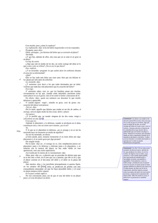 -Con mucho; pero ¿cómo lo explicas?
          -La explicación -dije- la he de hallar inquiriendo si tú me respondes.
   c      -Pregunta, pues -dijo.
          -Dime -proseguí-, ¿no diremos del dolor que es con trario al placer?
          -Sin duda.
          -¿Y que hay, además de ellos, otra cosa que no es estar ni en gozo ni
       en dolor?
          -La hay de cierto.
          -¿Algo que está en medio de los dos, un cierto sosiego del alma en lo
       que a uno y otro se refiere? ¿No es eso lo que dices?
          -Eso -replicó.
          -¿Y no recuerdas -pregunté -lo que suelen decir los enfermos durante
       el curso de su enfermedad?
          -¿Qué?
          -Que no hay nada más dulce que estar sano, bien que esa dulzura se
   d   les pasara por alto antes de enfermar.
          -Lo recuerdo -dijo.
          -¿Y asimismo oyes decir a los que están dominados por un dolor
       violento que nada hay más placentero que la cesación del dolor?
          -Eso oigo.
          -Y asimismo sabes, creo yo, que los hombres pasan por muchas
       circunstancias en las que, cuando están doloridos, encomian como
       sumo placer no ya el gozar, sino el no sentir el dolor y descansar de él.
          -En efecto -dijo-, quizá sea entonces ese descanso lo que resulte
       deleitoso y apetecible.
   e      -Y cuando alguno -seguí-, estando en gozo, cese de gozar, esa
       cesación del placer será penosa.
          -Tal vez -dijo.
          -Por lo tanto, aquello que dijimos que estaba en me dio de ambos, el
       sosiego, será en algún modo las dos cosas: dolor y placer.
          -Así parece.
          -¿Y es posible que, no siendo ninguna de las dos cosas, venga a
       convertirse en una y otra?                                                   Comment: En efecto, ese estado se ha
          -Creo que no.                                                             descrito antes(583c) como «otra cosa que
          -Además lo placentero y lo doloroso, cuando se producen en el alma,       no es estar en gozo ni en dolor, algo que
                                                                                    está en medio de los dos, un cierto
       constituyen uno y otro un cierto movi miento, ¿no es así?                    sosiego del alma en lo que a uno y otro se
          -Sí.                                                                      refiere». Sócrates advierte a Glaucón de
          -Y lo que no es placentero ni doloroso, ¿no es sosiego y no se nos ha     la contradicción en que incurre aho ra
584a                                                                                admitiendo que eso mismo sea placer y
       mostrado hace un momento en medio de aquéllos?                               dolor. Glaucón lo reconoce; pero Sócrates
          -Se nos ha mostrado, en efecto.                                           añade un nuevo argumento tomado de la
          -¿Cómo puede, pues, tomarse rectamente el no tener dolor por algo         naturale za del placer y del dolor. A mbos
       placentero y el no sentir gozo por algo pe noso?                             son movimiento y el estado intermedio es
                                                                                    quietud; por lo tanto no puede
          -De ningún modo.                                                          identificarse con aqué llos.
          -Por lo tanto -dije yo-, el sosiego no es, sino simple mente parece ser
       placentero junto a lo doloroso y doloroso junto a lo placentero; y en
       relación con la esencia del placer no hay nada válido en esas                Comment: En Phil. 51b se citan como
       apariencias, sino una cierta superchería.                                    ejemplos de placeres puros, además de
                                                                                    los que producen los olores, los de los
          -Así resulta por lo menos de t u razonamiento -dijo.                      colores, las figur as ylos so nidos, cuya
          -Mira, pues -dije yo-, a placeres que no procedan de dolores para que     carencia o vacío queda imperceptible,
   b
       no te des más a creer, en el caso que voy a ponerte, que ello es así y que   pero que produ cen satisfacciones o
                                                                                    saciedades sin dolor, perceptibles y
       el placer consiste en el des canso del dolor y el dolor en la pausa del      agradables. Estos placeres, como se
       placer.                                                                      indica luego, constituyen una excepción
          -Son muchos -dije- y los percibirás principalmente si quieres fijarte     entre los que por el cuerpo pasan al alma;
       en los propios del olfato. éstos se produ cen de pronto con una              quedan también los placeres que nacen en
                                                                                    el alma misma: de éstos son los de la
       extraordinaria intensidad, sin que les haya precedido dolor, y al cesar      expectación, tam bién impuros, porque
       no dejan tampoco dolor alguno.                                               están mezclados del dolor de la privación
          -Es la pura verdad -replicó.                                              presente y el placer de la esperanza del
   c      -No nos convencerá, pues, eso de que el cese del dolor es un placer       futuro (Phil. 36b). Por razón in versa, el
       puro y el cese del placer un dolor.                                          dolor de la ex pectación es también
                                                                                    impuro.
 