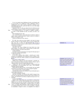 -Y así, si en sentido inverso hubiéramos de decir a qué distancia está
   e   el rey del tirano en la realidad del placer, hallaríamos, hecha la
       multiplicación, que la vida de aquél es setecientas veintinueve veces
       más deleitosa que la de éste y que la del tirano es a su vez más amarga
       en la misma proporción.
         -Imponente -dijo- es la cifra que acabas de dar de la diferencia entre
       los dos hombres, el justo y el injusto, en lo que toca al placer y al dolor.
588a     -Y no obstante-contesté yo-, ese número es verdadero y ajustado a
       sus vidas si a ellas responden sus días, sus noches, sus meses y sus
       años.
         -Pues responden de ciert o -dijo.
         -Así, si el hombre bueno y justo supera tanto al malvado e injusto en
       cuanto a placer, ¿cuánto más enorme ventaja le sacará en el arreglo, la
       belleza y la virtud de su vida?
         -Enorme, enverdad, ¡por Zeus! -observó.

          XII. -Bien -dije-; puesto que hemos llegado a este punto de nuestro
   b
       discurso volvamos a lo antes expuesto, que es lo que nos condujo hasta
       aquí. Creo que se sostuvo en algún momento que al que es                       Comment: 361a.
       absolutamente injusto le conviene cometer injusticia con tal de aparecer
       como jus to. ¿No se dijo así?
          -Así se dijo, en efecto.
          -Pues ahora -dije- vamos a dialogar con el que sostuvo eso, ya que
       hemos llegado a un acuerdo sobre el especial efecto de ambas cosas:
       del obrar justamente y del obrar contra justicia.
          -¿Cómo? -preguntó.
          -Formando en nuestro pensamiento una imagen del alma para que el
       que dice eso vea bien lo que ha dicho.
   c      -¿Qué imagen? -dijo.
          -La de una de aquellas tantas criaturas -contesté- que se cuenta
       existieron en la antigüedad, como la Quimera, Escila, el Cérbero y otras
       muchas que se dice que vinieron a formarse en una unidad de distintas
       figuras .                                                                      Comment: Según el escoliasta, la
          -Eso se dice, en efecto -replicó.                                           Quimera era león por delante, dragón por
          -Modela, pues, la figura de una bestia abigarrada y policéfala que          detrás y cabra en su parte central, Escila
                                                                                      tenía la cara y pecho de mujer y, en los
       tiene en torno diversas cabezas de anima les mansos y feroces y que es         costados, seis cabezas y doce patas de
       capaz de cambiar y sacar de sí misma todas estas cosas.                        perro; Cérbero, tres cabezas de perro,
          -Trabajo es ése -dijo- de un hábil modelador; no obstante, puesto que       cola de dragón y varias cabezas de
   d                                                                                  serpiente en el lomo.
       el pensamiento es aún más plástico que la cera y otros materiales
       semejantes, dala por modelada.
          -Plasma ahora una figura de león y otra de hombre; pero que aquella
       otra primera sea la más grande y que le siga en tamaño la segunda.
          -Eso es más fácil -dijo-; ya están modeladas.
          -Acomoda ahora esas tres cosas distintas en una sola haciendo que se
       unan de algún modo entre sí.
          -Ya están acomodadas -contestó.
          -Pues bien, en derredor y por fuera de ellas modela la imagen de una
       cosa sola: una imagen humana dé modo que para el que no pueda ver lo
       interior, sino únicamente la envoltura, no aparezca más que un ser vivo,
   e
       el hombre.
          -Ya está modelada-dijo.                                                     Comment: Platón da aquí forma
          -Digamos, pues, al que afirmó que a este hombre le conviene hacer           plástica a su doctrina de las partes o espe-
       injusticia y no le conviene obrar justamente, que lo que él dice no            cies del alma, y hay que observar que no
                                                                                      se trata de una simple ale goría; para él
       significa otra cosa sino que a tal sujeto le interesa tratar con todo regalo   esa representación tiene una realidad que
       a la fiera monstruosa y hacerla fuerte, y lo mismo al león y a lo relatívo     no capta a primeravista el lector moderno
589a   a éste, y, en cambio, dejar hambriento y débil al hombre de suerte que         (cf Adam nota ad loc.).
       sea arrastrado adonde le lleve el uno o el otro de aquéllos; y asimismo
       no acostumbrar a ninguno de ellos a la compañía de los demás ni
 