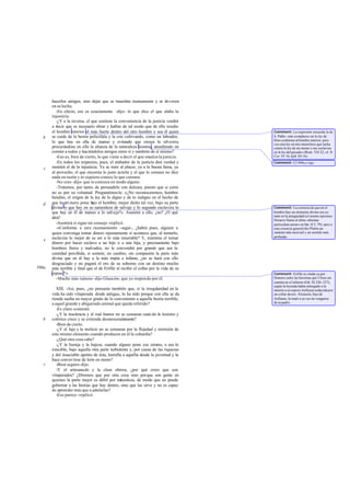 hacerlos amigos, sino dejar que se muerdan mutuamente y se devoren
       en su lucha.
          -En efecto, eso es exactamente -dijo- lo que dice el que alaba la
       injusticia.
          -¿Y a la inversa, el que sostiene la conveniencia de la justicia vendrá
       a decir que es necesario obrar y hablar de tal modo que de ello resulte
       el hombre interior el más fuerte dentro del otro hombre y sea él quien          Comment: La expresión recuerda la de
   b   se cuide de la bestia policéfala y la críe cultivando, como un labrador,        S. Pablo: «me co mplazco en la ley de
                                                                                       Dios conforme al hombre interior, pero
       lo que hay en ella de manso y evitando que crezca lo silvestre,                 veo otra ley en mis miem bros que lucha
       procurándose en ello la alianza de la naturaleza leonina, atendiendo en         contra la ley de mi mente y me esclaviza
       común a todos y haciéndolos amigos entre sí y también de sí mismo?              en la ley del pecado» (Rom. VII 22; cf. II
          -Eso es, bien de cierto, lo que viene a decir el que ensalza la justicia.    Cor. IV 16; Eph. III 16).
          -En todos los respectos, pues, el alabador de la justicia dirá verdad y      Comment: Cf 440e y sigs.
   c   mentirá el de la injusticia. Ya se mire al placer, ya a la buena fama, ya
       al provecho, el que encomia lo justo acierta y el que lo censura no dice
       nada en razón y ni siquiera conoce lo que censura.
          -No creo -dijo- que lo conozca en modo alguno.
          -Tratemos, por tanto, de persuadirle con dulzura, puesto que si yerra
       no es por su voluntad. Preguntémosle: «¿No reconoceremos, hombre
       bendito, el origen de la ley de lo digno y de lo indigno en el hecho de
   d   que lo pri mero pone b el hombre, mejor dicho tal vez, bajo su parte
                               ajo
       divina lo que hay en su naturaleza de salvaje y lo segundo esclaviza lo         Comment: La creencia de que en el
       que hay en él de manso a lo salvaje?». Asentirá a ello, ¿no? ¿O qué             hombre hay un elemento divino era co-
                                                                                       mún en la antigüedad (el mismo epicúreo
       dirá?                                                                           Horacio llama al alma «diuinae
          -Asentirá si sigue mi consejo -replicó.                                      particulam aurae» en Sat. II 2, 79); pero a
          -«Conforme a este razonamiento -seguí-, ¿habrá pues, alguien a               esta creencia general dio Platón un
       quien convenga tomar dinero injustamente si acontece que, al tomarlo,           carácter más racio nal y un sentido más
       esclaviza lo mejor de su ser a lo más miserable? Y, mientras el tomar           profundo.
   e
       dinero por hacer esclavo a un hijo o a una hija, y precisamente bajo
       hombres fieros y malvados, no le convendrá por grande que sea la
       cantidad percibida, si somete, en cambio, sin compasión la parte más
       divina que en él hay a la más impía e infame, ¿no se hará con ello
       desgraciado y no pagará el oro de su soborno con un destino mucho
590a   más terrible y fatal que el de Erifile al recibir el collar por la vida de su
       esposo?»                                                                        Comment: Erifile es citada ya por
          -Mucho más ruinoso -dijo Glaucón-; que yo respon do por él.                  Homero entre las heroínas que Ulises en-
                                                                                       cuentra en el infierno (Od. XI 326 -327);
                                                                                       según la leyenda había entregado a la
          XIII. -Así, pues, ¿no pensarás también que, si la irregularidad en la        muerte a su esposo Anfiarao seducida por
       vida ha sido vituperada desde antiguo, lo ha sido porque con ella se da         un collar de oro. Alcmeón, hijo de
       rienda suelta en mayor grado de lo conveniente a aquella bestia terrible,       Anfiarao, la mató a su vez en venganza
       a aquel grande y abigarrado animal que queda referido?                          de su padre.
          -Es claro -contestó.
          -¿Y la insolencia y el mal humor no se censuran cuan do lo leonino y
   b   colérico crece y se extiende desmesuradamente?
          -Bien de cierto.
          -¿Y el lujo y la molicie no se censuran por la flojedad y remisión de
       este mismo elemento cuando producen en él la cobardía?
          -¿Qué otra cosa cabe?
          -¿Y la lisonja y la bajeza, cuando alguno pone eso mismo, o sea lo
       irascible, bajo aquella otra parte turbulenta y, por causa de las riquezas
       y del insaciable apetito de ésta, humilla a aquélla desde la juventud y la
       hace conver tirse de león en mono?
   c      -Bien seguro-dijo.
          -Y el artesanado y la clase obrera, ¿por qué crees que son
       vituperados? ¿Diremos que por otra cosa sino porque son gente en
       quienes la parte mejor es débil por naturaleza, de modo que no puede
       gobernar a las bestias que hay dentro, sino que las sirve y no es capaz
       de aprender más que a adularlas?
          -Eso parece -replicó.
 
