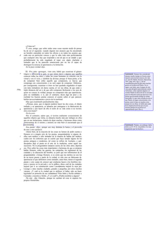 -¿Cómo no?
         -Y creo, amigo, que sobre todas estas cosas nuestro modo de pensar
       ha de ser el siguiente: cuando alguien nos anuncie que ha encontrado
       un hombre entendido en todos los oficios y en todos los asuntos que
   d   cada uno en particular conoce y que lo sabe todo más perfectamente
       que cualquier otro, hay que responder a ese tal que es un simple y que
       probablemente ha sido engañado al topar con algún charlatán o
       imitador que le ha parecido omnisciente por no ser él capaz de
       distinguir la ciencia, la ignorancia y la imitación.
         -Es la pura verdad -dijo.

          III. -Por tanto -proseguí-, visto esto, habrá que examinar el género
   e   trágico y a Homero, su guía, ya que oímos decir a algunos que aquéllos        Comment: Homero fue considerado
       conocen todas las artes y todas las cosas humanas en relación con la          durante mucho tiempo en Grecia como
                                                                                     maestro universal de ciencia y de vida
       virtud y con el vicio, y también las divinas; porque el buen poeta, si ha     (cf. José M. Pabón, Ho mero, Barcelona,
       de componer bien sobre aquello que compusiere, es fuerza que                  1947, págs. 60 y sigs.), y de tal
       componga con conocimiento o no será capaz de componer. Debemos,               consideración goza ba aún entre muchas
       por consiguiente, examinar si éstos no han quedado engañados al topar         gentes en la época de Platón. No es
                                                                                     seguro, por tanto, que el ataque de éste
       con tales imitadores sin darse cuenta, al ver sus obras, de que están a       vaya aquí dirigido especialmente contra
599a   triple distancia del ser y de que sólo componen fácilmente a los ojos de      Antístenes, como suponen algunos; al
       quien no conoce la verdad, porque no componen más que apariencias,            recabar Platón la dirección de la sociedad
       pero no realidades; o si, por el contrario, dicen algo de peso y en           para los filósofos tenía que derrocar a los
       realidad los buenos poetas conocen el asunto sobre el que parecen             poetas que de mucho tiempo la venían
                                                                                     ejerciendo. Lo que más extraña en esto es
       hablar tan acertadamente a juicio de la multitud.                             que Platón, al negar conocimiento a los
          -Hay que examinarlo puntualmente -dijo.                                    poetas como lo hace en muchos otros
          -¿Piensas, pues, que si alguien pudiera hacer las dos cosas, el objeto     pasajes de sus obras, no hable para nada
                                                                                     de la inspiración divina que en esos
       imitado y su apariencia, se afanaría por entregarse a la fabricación de       mismos pasajes les reconoce (cf.
   b   apariencias y por hacer de ello el norte de su vida como si no tuviera        especial mente Apol. 22a-c).
       otra cosa mejor?
          -No lo creo.
          -Por el contrario, opino que, si tuviera realmente conocimiento de
       aquellos objetos que imita, se afanaría mucho más por trabajar en ellos
       que en sus imitaciones, trataría de dejar muchas y hermosas obras como
       monumentos de sí mismo y ansiaría ser más bien el encomiado que el
       encomiador.                                                                   Comment: Píndaro, sin embargo, había
          -Eso pienso -dijo-, porque son muy distintas la honra y el provecho        dicho ya (N. IV 6): «la palabra vive más
                                                                                     largamente que los hechos».
       de uno y otro ejercicio.
          -Ahora bien, de la mayoría de las cosas no hemos de pedir cuenta a
       Homero ni a ningún otro de los poetas, preguntándoles si alguno de
   c   ellos será médico o sólo imitador de la manera de hablar del médico;
       cuáles son los enfermos que se cuente que haya sanado alguno de los
       poetas antiguos o modernos, tal como se refiere de Asclepio, o qué
       discípulos dejó el poeta en el arte de la medicina, como aquél sus
       sucesores. No le preguntemos tampoco acerca de las otras artes; dejemos
   d   eso. Pero sobre las cosas más importantes y hermosas de que se propone
       hablar Homero, sobre las guerras, las campañas, los regímenes de las
       ciudades y la educación del hombre, es justo que nos informemos de él
       preguntándole: «Amigo Homero, si es cierto que tus méritos no son los
       de un tercer puesto a partir de la verdad, ni sólo eres un fabricante de
       apariencias al que definimos como imitador, antes bien, tienes el segundo
       puesto y eres capaz de conocer qué conductas hacen a los hombres me-
       jores o peores en lo privado y en lo púb   lico, dinos cuál de las ciudades
       mejoró por ti su constitución como Lacedemonia mejoró la suya por
   e   Licurgo y otras muchas ciudades, grandes o pequeñas, por otros muchos
       varones. ¿Y cuál es la ciudad que te atribuye el haber sido un buen
       legislador en pro vecho de sus ciudadanos? Pues Italia y Sicilia señalan a
       Carondas y nosotros a Solón. ¿Y a ti cuál?» ¿Podría nombrar a alguna?
          -No creo -dijo Glaucón-, porque no cuentan tal cosa ni siquiera los
       propios Homéridas.
 