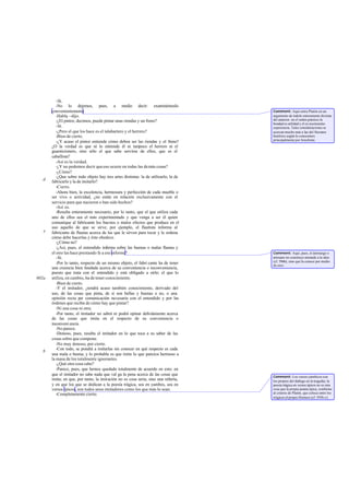 -Sí.
          -No lo dejemos, pues, a medio decir: examinémoslo
       convenientemente.                                                              Comment: Aquí entra Platón en un
          -Habla ~dijo.                                                               argumento de índole enteramente dis tinta
          -¿El pintor, decimos, puede pintar unas riendas y un freno?                 del anterior: en el orden práctico la
                                                                                      bondad es utilidad y el co nocimiento
          -Sí.                                                                        experiencia. Tales consideraciones se
          -¿Pero el que los hace es el talabartero y el herrero?                      acercan mucho más a las del Sócrates
          -Bien de cierto.                                                            histórico según lo conocemos
                                                                                      principalmente por Jenofonte.
          -¿Y acaso el pintor entiende cómo deben ser las riendas y el freno?
       ¿O la verdad es que ni lo entiende él ni tam         poco el herrero ni el
       guarnicionero, sino sólo el que sabe servirse de ellos, que es el
       caballista?
          -Así es la verdad.
          -¿Y no podemos decir que eso ocurre en todas las de más cosas?
          -¿Cómo?
          -¿Que sobre todo objeto hay tres artes distintas: la de utilizarlo, la de
   d   fabricarlo y la de imitarlo?
          -Cierto.
          -Ahora bien, la excelencia, hermosura y perfección de cada mueble o
       ser vivo o actividad, ¿no están en relación exclusivamente con el
       servicio para que nacieron o han sido hechos?
          -Así es.
          -Resulta enteramente necesario, por lo tanto, que el que utiliza cada
       uno de ellos sea el más experimentado y que venga a ser él quien
       comunique al fabricante los buenos o malos efectos que produce en el
       uso aquello de que se sirve; por ejemplo, el flautista informa al
   e   fabricante de flautas acerca de las que le sirven para tocar y le ordena
       cómo debe hacerlas y éste obedece.
          -¿Cómo no?
          -¿Así, pues, el entendido informa sobre las buenas o malas flautas y
       el otro las hace prestando fe a ese informe?                                   Comment: Aquí, pues, el demiurgo o
          -Sí.                                                                        artesano no construye mirando a la idea
                                                                                      (cf. 596b), sino que la conoce por medio
          -Por lo tanto, respecto de un mismo objeto, el fabri cante ha de tener      de otro.
       una creencia bien fundada acerca de su conveniencia o inconveniencia,
       puesto que trata con el entendido y está obligado a oírle; el que lo
602a   utiliza, en cambio, ha de tener conocimiento.
          -Bien de cierto.
          -Y el imitador, ¿tendrá acaso también conocimiento, derivado del
       uso, de las cosas que pinta, de si son bellas y buenas o no, o una
       opinión recta por comunicación necesaria con el entendido y por las
       órdenes que reciba de cómo hay que pintar?
          -Ni una cosa ni otra.
          -Por tanto, el imitador no sabrá ni podrá opinar debidamente acerca
       de las cosas que imita en el respecto de su conveniencia o
       inconveni encia.
          -No parece.
          -Donoso, pues, resulta el imitador en lo que toca a su saber de las
       cosas sobre que compone.
          -No muy donoso, por cierto.
          -Con todo, se pondrá a imitarlas sin conocer en qué respecto es cada
   b
       una mala o buena; y lo probable es que imite lo que parezca hermoso a
       la masa de los totalmente ignorantes.
          -¿Qué otra cosa cabe?
          -Parece, pues, que hemos quedado totalmente de acuerdo en esto: en
       que el imitador no sabe nada que val ga la pena acerca de las cosas que        Comment: Los versos yámbicos son
       imita; en que, por tanto, la imitación no es cosa seria, sino una niñería,     los propios del diálogo en la tragedia; la
       y en que los que se dedican a la poesía trágica, sea en yambos, sea en         poesía trágica en versos épicos no es otra
       versos épicos, son todos unos imitadores como los que más lo sean.             cosa que la propia poesía épica, conforme
          -Completamente cierto.                                                      al criterio de Platón, que coloca entre los
                                                                                      trágicos al propio Homero (cf. 595b-c).
 