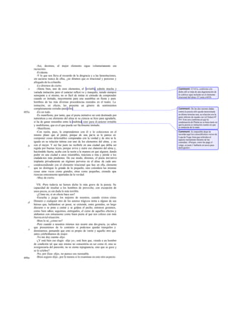 -Así, decimos, el mejor elemento sigue voluntaria            mente ese
       raciocinio.
          -Evidente.
          -Y lo que nos lleva al recuerdo de la desgracia y a las lamentaciones,
       sin saciarse nunca de ellas, ¿no diremos que es irracional y perezoso y
       allegado de la co bardía.
          -Lo diremos de cierto.
   e      -Ahora bien, uno de esos elementos, el irritable, admite mucha y          Comment: Cf 411c, conforme a lo
       variada imitación; pero el carácter reflexi vo y tranquilo, siendo siempre   dicho allí se trata de una degeneración de
       semejante a sí mismo, no es fácil de imitar ni cómodo de comprender          lo colérico aquí incluido en el elemento
                                                                                    irracional del alma. Cf. nota a 603b.
       cuando es imitado, mayormente para una asamblea en fiesta y para
       hombres de las más diversas procedencias reunidos en el teatro. La
       imitación, en efecto, les presenta un género de sentimientos
       completamente extraño para ellos.                                            Comment: De las dos razones dadas
605a      -En un todo.                                                              contra la poesía sólo queda mencionada
          -Es manifiesto, por tanto, que el poeta imitativo no está destinado por   en último término una, su relación con la
                                                                                    parte inferior de nuestro ser (cf Adam ad
       naturaleza a ese elemento del alma ni su ciencia se hizo para agradarle,     loc). Esto nos confirma en que la
       si ha de ganar renombre entre la multitud, sino para e carácter irritable
                                                                l                   condenación de Platón no se basa tanto en
       y multiforme, que es el que puede ser fácilmente imitado.                    que la poesía es imitación cuanto en que
                                                                                    es imitación de lo malo.
          -Manifiesto.
          -Con razón, pues, la emprendemos con él y lo colocamos en el              Comment: Es imposible dejar de
       mismo plano que al pintor, porque de una par te se le parece en              recordar aquí los conocidísimos versos de
                                                                                    Lope de Vega, bien que referidos al
       componer cosas deleznables comparadas con la verdad y de otra se le          aspecto meramente literario de las
       iguala en su relación íntima con uno de los elementos del alma, y no         comedias: «Porque, como las paga el
   b   con el mejor. Y así fue justo no recibirle en una ciudad que debía ser       vulgo, es justo 1 hablarle en necio para
       regida por buenas leyes, porque aviva y nutre ese ele   mento del alma y,    darle gusto».
       haciéndolo fuerte, acaba con la razón a la manera en que alguien, dando
       poder en una ciudad a unos miserables, traiciona a ésta y pierde a los
       ciudada nos más prudentes. De ese modo, diremos, el poeta imi tativo
       implanta privadamente un régimen perverso en el alma de cada uno
       condescendiendo con el elemento irracional que hay en ella, elemento
   c   que no distingue lo grande de lo pequeño, sino considera las mismas
       cosas unas veces como grandes, otras como pequeñas, creando apa          -
       riencias enteramente apartadas de la ver dad.
          -Muy de cierto.

         VII. -Pero todavía no hemos dicho lo más grave de la poesía. Su
       capacidad de insultar a los hombres de provecho, con excepción de
       unos pocos, es sin duda lo más terrible.
         -¿Cómo no, si en efecto hace eso?
         -Escucha y juzga: los mejores de nosotros, cuando oímos cómo
       Homero o cualquier otro de los autores trágicos imita a alguno de sus
   d
       héroes que, hallándose en pesar, se extiende, entre gemidos, en largo
       discurso o se pone a cantar y se golpea el pecho, entonces gozamos,
       como bien sabes; seguimos, entregados, el curso de aquellos efectos y
       alabamos con entusiasmo como buen poeta al que nos coloca con más
       fuerza en tal situación.
         -Bien lo sé, ¿cómo no?
         -Pero cuando a nosotros mismos nos ocurre una des gracia, ya sabes
       que presumimos de lo contrario si podemos quedar tranquilos y
   e   dominarnos, pensando que esto es propio de varón y aquello otro que
       antes celebrábamos de mujer.
         -Ya me doy cuenta -dijo.
         -¿Y está bien ese elogio -dije yo-, está bien que, viendo a un hombre
       de condición tal que uno mismo no consentiría en ser como él, sino se
       avergonzaría del parecido, no se sienta repugnancia, sino que se goce y
       se le celebre?
         -No, por Zeus -dijo-, no parece eso razonable.
606a     -Bien seguro-dije-, por lo menos si lo examinas en este otro as pecto.
 