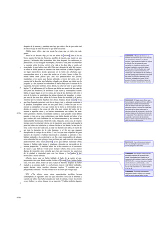 después de la muerte; y también esto hay que oírlo a fin de que cada cual
       de ellos recoja de este discurso lo que debe escuchar.
          -Habla, pues -dijo-, que son pocas las cosas que yo oiría con más
       gusto.
          -Pues he de hacerte -dije yo - no un relato de Alcínoo, sino el de un       Comment: «Relato de Alcínoo» se
       bravo sujeto, Er, hijo de Arme nio, panfilio de nación, que murió en una       llamaba ala narración que Ulises hizo de
                                                                                      sus aventuras a Alcínoo, rey de los
       guerra y, habiendo sido levantados, diez días después, los cadáveres ya        feacios, y que forma los cantos IX-XII de
       putrefactos, él fue recogido incorrupto y llevado a casa para ser enterrado    la Odisea. Por lo extenso de esta
       y, yacente sobre la pira, volvió a la vida a l s doce días y contó, así
                                                         o                            narración, se tomaba su nombre para
   c   resucitado, lo que había visto allá. Dijo que, después de salir del cuerpo,    designar cualquier exposición larga y
       su alma se había puesto en camino con otras muchas y habían llegado a          verbosa (así el léxicoSuda), pero aquí
                                                                                      Platón parece referirse más bien a la
       un lugar maravilloso donde aparecían en la tierra dos aberturas que            verdad que a la extensión de lo contado y
       comunicaban entre sí y otras dos arriba en el cielo, frente a ellas. En        sin duda apunta espe cialmente a una parte
       mitad había unos jueces que, una vez pronunciados sus juicios,                 del relato, la Nékyia o descenso a los
                                                                                      infiernos, relatada en el canto XI del
       mandaban a los justos que fueran subiendo a través del cielo, por el           poema y frente a la cual da el autor su
       camino de la derecha, tras haberles colgado por delante un rótulo con lo       propia visión del mundo de los muertos.
       juzgado; y a los injustos les ordenaban ir hacia abajo por el camino de la
       izquierda, llevando también, éstos detrás, la señal de todo lo que habían
   d   hecho. Y, al adelantarse él, le dijeron que debía ser nuncio de las cosas de
       allá para los hombres y le invitaron a que oyera y contemplara cuanto
       había en aquel lugar; y así vio cómo, por una de las aberturas del cielo y
       otra de la tierra, se marchaban las almas después de juzgadas; y cómo,
       por una de las otras dos, salían de la tierra llenas de suciedad y de polvo,
       mientras por la restante bajaban más almas, limpias, desde el cielo. Y las     Comment: El lugar maravilloso, que
   e   que iban llegando parecían venir de un largo viaje y, saliendo contentas a     llama después «pradera» (614e), debemos
                                                                                      figurárnoslo tendido horizontalmente
       la pradera, acampaban como en una gran feria, y todas las que se co        -   entre las líneas verti cales que unen las
       nocían se saludaban y las que venían de la tierra se informaban de las         aberturas celeste y terrestre de cada lado:
       demás en cuanto a las cosas de allá, ylas que venían del cielo, de lo          las al mas de los justos suben por la
       tocante a aquellas otras; y se hacían mutuamente sus relatos, las unas         abertura celeste de la derecha y las de los
615a   entre gemidos y llantos, recordando cuántas y cuán grandes cosas habían        injustos bajan por la abertura te rrestre de
                                                                                      la izquierda. Por la abertura celeste de la
       pasado y visto en su viaje subterráneo, que había durado mil años; y las       izquierda y la terrestre de la derecha
       que venían del cielo hablaban de su bienaventuranza y de visiones de           bajan y suben respectivamente las almas
       indescriptible hermosura. Referirlo todo, Glaucón, sería cosa de mucho         para una nueva encarnación.
       tiempo; pero lo principal -decía- era lo siguiente: que cada cual pagaba la
       pena de todas sus injusticias y ofensas hechas a los demás, la una tras la
       otra, y diez veces por cada una, y cada vez durante cien años, en razón de
       ser ésta la duración de la vida humana; y el fin era que pagasen
   b   decuplicado el castigo de su delito. Y así, los que eran culpables de gran
       número de muertes o habían traicionado a ciudades o ejércitos o los
       habían reducido a la esclavitud o, en fin, eran responsables de alguna
       otra calamidad de este género, ésos recibían por cada cosa de éstas unos
       padecimientos diez veces mayores; y los que habían realizado obras             Comment: Las referencias al número
       buenas y habían sido justos y piadosos, obtenían su merecido en la             10 y sus múltiplos representan un ele -
                                                                                      mento pitagórico del relato.
   c   misma proporción. Y también sobre los ni ños muertos en el momento
       de nacer o que habí an vivido poco tiempo refería otras cosas menos
       dignas de mención; pero contaba que eran aún mayores las sanciones
       de la piedad e impiedad para con los dioses y los padres y del                 Comment: Son delitos contra los dos
       homicidio a mano armada.                                                       preceptos capitales de la moral tradi-
                                                                                      cional, formulados por Píndaro en la
          »Decía, pues, que se había hallado al lado de u sujeto al que
                                                                  n                   instrucción del centauro Quirón a Aquiles
       preguntaba otro que dónde estaba Ardieo el Grande. Este Ardieo había           (R VI 23-26): «venera, más que a ningún
       sido, mil años antes, tirano de una ciudad de Panfilia después de haber        otro de los diose s, al Cronida... y no
   d   matado a su anciano padre y a su hermano mayor y de haber realizado,           prives de esta honra a tus padres mientras
       según decían, otros muchos crímenes impíos. Y contaba que el                   les dé vida el destino». Cf. Jenof.Mem.
                                                                                      IV 4,19-20.
       preguntado contestó: "No ha venido ni es de creer que venga aquí.
                                                                                      Comment: Personaje enteramente
                                                                                      imaginario como lo indica ya la remota
         XIV »"En efecto, entre otros espectáculos terribles he mos                   edad en que se supone haber vivido.
       contemplado el siguiente: una vez que estuvimos cerca de la abertura y
       a punto de subir, tras haber pasado por todo lo demás, vimos de pronto
       a ese Ardieo y a otros, tiranos en su mayoría. Y había también algunos
   e




616a
 