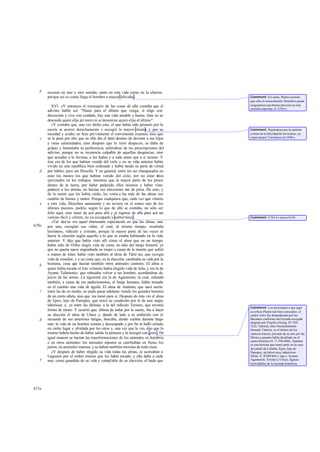 b   excesos en uno y otro sentido, tanto en esta vida como en la ulterior,
       porque así es como llega el hombre a mayor felicidad.                          Comment: En suma, Platón sostiene
                                                                                      que sólo el conocimiento filosófico puede
          XVI. »Y entonces el mensajero de las cosas de allá contaba que el           asegurarnos una buena elección en esta
                                                                                      ocasión suprema; cf. 619c-e.
       adivino habló así: "Hasta para el último que venga, si elige con
       discreción y vive con cuidado, hay una vida amable y buena. Que no se
       descuide quien elija pri mero ni se desanime quien elija el último".
          »Y contaba que, una vez dicho esto, el que había sido primero por la
       suerte se acercó derechamente y escogió la mayor tiranía; y por su             Comment: Rigiéndose por la opinión
       necedad y avidez no hizo previamente el conveniente examen, sino que           común de la felicidad de los tiranos, ya
   c   se le pasó por alto que en ello iba el fatal destino de devorar a sus hijos    expuesta por Trasímaco en 344b-c.
       y otras calamidades; mas después que lo miró despacio, se daba de
       golpes y lamentaba su preferencia, saliéndose de las prescripciones del
       adivino, porque no se reconocía culpable de aquellas desgracias, sino
       que acusaba a la fortuna, a los hados y a todo antes que a sí mismo. Y
       éste era de los que habían venido del cielo y en su vida anterior había
       vivido en una república bien ordenada y había te     nido su parte de virtud
   d   por hábito, pero sin filosofia. Y en general, entre los así chasqueados no
       eran los menos los que habían venido del cielo, por no estar é          stos
       ejercitados en los trabajos, mientras que la mayor parte de los proce      -
       dentes de la tierra, por haber padecido ellos mismos y haber visto
       padecer a los demás, no hacían sus elecciones tan de prisa. De esto, y
       de la suerte que les había caído, les venía a las más de las almas ese
       cambio de bienes y males. Porque cualquiera que, cada vez que viniera
   e   a esta vida, filosofara sanamente y no tuviera en el sorteo uno de los
       últimos puestos, podría, según lo que de allá se contaba, no sólo ser
       feliz aquí, sino tener de acá para allá y al regreso de allá para acá un
       camino fácil y celeste, no ya escarpado y subterráneo.                         Comment: Cf 614 y nota a 613b.
          »Tal -decía- era aquel interesante espectáculo en que las almas, una
620a   por una, escogían sus vidas; el cual, al mismo tiempo, resultaba
       lastimoso, ridículo y extraño, porque la mayor parte de las veces se
       hacía la elección según aquello a lo que se estaba habituado en la vida
       anterior. Y dijo que había visto allí cómo el alma que en un tiempo
       había sido de Orfeo elegía vida de cisne, en odio del linaje femenil, ya
       que no quería nacer engendrada en mujer a causa de la muerte que sufrió
       a manos de éstas; había visto también al alma de Támi ras, que escogía
       vida de ruiseñor, y a un cisne que, en la elección, cambiaba su vida por la
   b   humana, cosa que hacían también otros animales cantores. El alma a
       quien había tocado el lote veinteno había elegido vida de león, y era la de
       Ayante Telamonio, que rehusaba volver a ser hombre, acordándose de
       juicio de las armas. La siguiente era la de Agamenón, la cual, odiando
       también, a causa de sus padecimientos, al linaje humano, había tomado
       en el cambio una vida de águila. El alma de Atalanta, que sacó suerte
   c   entre las de en medio, no pudo pasar adelante viendo los grandes honores
       de un cierto atleta, sino que los tomó para sí. Después de ésta vio el alma
       de Epeo, hijo de Panopeo, que trocó su condición por la de una mujer
       laboriosa; y, ya entre las últimas, a la del ridículo Tersites, que revistió
                                                                                      Comment: Los personajes a que aquí
       forma de mono. Y ocurrió que, última de todas por la suerte, iba a hacer       se refiere Platón son bien conocidos: el
       su elección el alma de Ulises y, dando de lado a su ambición con el            cantor orfeo fue despedazado por las
   d   recuerdo de sus anteriores fatigas, buscaba, dando vueltas durante largo       Bacantes conforme ala leyenda recogida
                                                                                      después por Virgilio (Georg. IV 520-
       rato, la vida de un hombre común y desocupado y por fin la halló echada        522); Támiras, más frecuentemente
       en cierto lugar y olvidada por los otros y, una vez que la vio, dijo que lo    llamado Támiris, es el último de los
       mismo habría hecho de haber salido la primera y la escogió con gozo . De       cantores tracios, privado de su arte por las
       igual manera se hacían las transformaciones de los animales en hombres         Musas a quienes había desafiado en el
                                                                                      canto (Hornero Il. 11 594-600); Atalanta
       o en otros animales: los animales injustos se cambiaban en fieras; los         es una heroína que tomó parte en la caza
       justos, en animales mansos, y se daban también mezclas de toda clase.          del jabalí de Calidón; Epeo, hijo de
          »Y después de haber elegido su vida todas las almas, se acercaban a         Panopeo, un héroe muy industrioso
       Láquesis por el orden mismo que les había tocado; y ella daba a cada           (Hom. Il. XXIII 664 y sigs.); Ayante,
   e   uno, como guardián de su vida y cumplidor de su elección, el hado que          Agamenón, Tersites y Ulises, figuras
                                                                                      inolvidables de la leyenda homérica.




621a
 