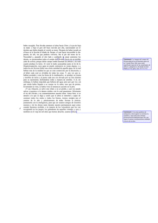 había escogido. Éste llevaba entonces al alma hacia Cloto y la po nía bajo
    su mano y bajo el giro del huso movido por ella, sancionando así el
    destino que había elegido al venirle su turno. Después de haber tocado en
    el huso se le llevaba al hilado de Átropo, el cual hacía irreversible lo dis-
    puesto; de allí, sin que pudiera volverse, iba al pie del trono de la
    Necesidad y, pasando al otro lado y acabando de pasar asimismo los
    demás, se encaminaban todos al campo del Olvido a través de un terrible         Comment: La imagen del campo del
    calor de asfixia, porque dicho campo estaba desnudo de árboles y de todo        Olvido debía de ser de dominio gene ral
                                                                                    (cf. Aristóf Ran. 186); pero tenía
    cuanto produce la tierra. Al venir la tarde acampaban junto al río de la        significado especial en las escatologías de
    Despreocupación, cuya agua no puede contenerse en vasija alguna; y a            órficos y pitagóricos, de donde la tomó
    todos les era forzoso beber una cierta cantidad de aquella agua, de la cual     Platón; cf. Vir gilio, Aen. VI 713-715.
    bebían más de la medida los que no eran conteni dos por la discreción, y
    al beber cada cual se olvidaba de todas las cosas. Y, una vez que se
    habían acostado y eran las horas de la medianoche, se produjo un trueno
    y temblor de tierra y al punto cada uno era elevado por un sitio distinto
    para su nacimiento, deslizándose todos a manera de estrellas. A él, sin
    embargo, le habían impedido que bebiera del agua; pero por qué vía y de
    qué modo había llegado a su cuerpo no lo sabía, sino que de pronto,
    levantando la vista, se había visto al amanecer yacente en la pira.
       »Y así, Glaucón, se salvó este relato y no se perdió, y aun nos puede
    salvar a nosotros si le damos crédito, con lo cual pasaremos felizmente
    el río del Olvido y no contaminaremos nuestra alma. Antes bien, si os
    atenéis a lo que os digo y creéis que el alma es inmortal y capaz de
    sostener todos los males y todos los bienes, iremos siempre por el
    camino de lo alto y practicaremos de todas formas la justicia,
    juntamente con la inteligencia, para que así seamos amigos de nosotros
    mismos y de los dioses tanto durante nuestra permanencia aquí como
    cuando hayamos recibido, a la manera de los vencedores que los van
d   recogiendo en los juegos, los galardones de aquellas virtudes; y acá, y
    también en el viaje de mil años que hemos descrito, seamos felices.             Comment: Con estas palabras de
                                                                                    salutación y buen agüero se termina La
                                                                                    república. Son como una s olemne
                                                                                    promesa de felicidad para aque llos que
                                                                                    sigan el camino constantemente señalado
                                                                                    a través de la obra.
 