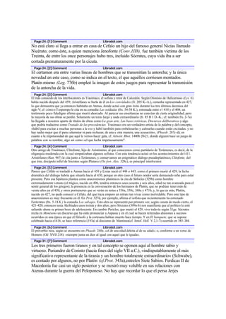 Page 24: [1] Comment                                Librodot.com
No está claro si llega a entrar en casa de Céfalo un hijo del famoso general Nicias llamado
Nicérato; como éste, a quien menciona Jenofonte (Conv.1II8), fue también víctima de los
Treinta, de entre los once personajes hubo tres, incluido Sócrates, cuya vida iba a ser
cortada prematuramente por la cicuta.
  Page 24: [2] Comment                                Librodot.com
El certamen era entre varias líneas de hombres que se transmitían la antorcha; y la única
novedad en este caso, como se indica en el texto, el que aquéllos corriesen montados.
Platón mismo (Leg. 776b) empleó la imagen de estos juegos para representar la transmisión
de la antorcha de la vida.
  Page 24: [3] Comment                                Librodot.com
El más conocido de los interlocutores es Trasímaco, el sofista y retor de Calcedón. Según Dionisio de Halicarnaso (Lys. 6)
había nacido después del 459; Aristófanes se burla de él en Los convidados (fr. 205 K.-A.), comedia representada en 427,
lo que demuestra que ya entonces habitaba en Atenas, donde actuó con gran éxito durante los tres últimos decenios del
siglo V; el cómico Teopompo le cita en su comedia Las soldadas (frs. 54-58 K.), estrenada entre e1 410 y el 404; un
testimonio poco fidedigno afirma que murió ahorcado. Al parecer sus enseñanzas no carecían de cierta originalidad, pero
la mayoría de sus obras se perdió. Solamente un texto largo y nada extraordinario (fr. 85 B 1 D.-K.; cf. también frs. 2-7a)
ha llegado a nosotros aparte de títulos de obras como La gran arte, Las bases retóricas, Discursos deliberativos y algo
que podría traducirse como Tratado de las precedencias. Trasímaco era un verdadero artista de la palabra y del concepto,
«hábil para excitar a muchas personas a la vez y hábil también para embelesarlas y calmarlas cuando están excitadas. y no
hay nadie mejor que él para calumniar ni para rechazar, de una u otra manera, una acusación», (Phaedr. 267c-d); en
cuanto a la impetuosidad de que aquí le vemos hacer gala, cf. Aristót. Rhet. 1400b 20-21, donde alguien hace un juego de
palabras con su nombre, algo así como «el que lucha impetuosamente".
  Page 24: [4] Comment                                Librodot.com
Otro amigo de Trasímaco, Clitofonte, hijo de Aristónimo, al que conocemos como partidario de Terámenes, es decir, de la
oligarquía moderada con la cual simpatizaban algunos sofistas. Con esta tendencia actuó en los acontecimientos de1411.
Aristófanes (Ran. 967) le cita junto a Terámenes; y conservamos un enigmático diálogo pseudoplatónico, Clitofonte, del
que éste, discípulo infiel de Sócrates según Plutarco (De fort. Alex. 328c), es principal interlocutor.
  Page 24: [5] Comment                                Librodot.com
Parece que Céfalo se trasladó a Atenas hacia el 459 y Lisias nació el 444 o 443; como el primero murió el 429, la fecha
dramática del diálogo habría que situarla hacia el 430, porque en otro caso el futuro orador sería demasiado niño para estar
presente. Pero esa hipótesis plantea como anacronismos platónicos la cita de Sófocles (329b) como hombre
extremadamente vetusto (el trágico, nacido en 496, tendría entonces unos sesenta y seis años, edad no tan avanzada para el
sentir general de los griegos); la presencia en la conversación de los hermanos de Platón, que no podrían tener más de
veinte años en el 430; y otros pormenores que se verán en notas a 336a, 338c, 368a y 471b, y, lo que es más, Platón,
nacido en 427, no pudo conocer a Céfalo, del que traza empero un retrato tan vivaz como inolvidable. Pero este tipo de
anacronismos es muy frecuente en él. En Prot. 327d, por ejemplo, afirma el sofista que recientemente ha estrenado
Ferécrates (frs. 5-18 K.) la comedia Los salvajes. Esta obra se representó por primera vez, según consta de modo cierto, el
421-420; entonces tenía Alcibíades unos treinta y dos años; pero Sócrates (309a-b) nos manifiesta que al político le está
saliendo ahora su primer bozo de adolescente. En cambio Pericles, que murió el 429, vive todavía según 31ge. Sócrates
recita en Menéxeno un discurso que ha oído pronunciar a Aspasia y en el cual se hacen reiteradas alusiones a sucesos
ocurridos en una época en que el filósofo y la cortesana habían muerto hace tiempo. Y en El banquete, que se supone
celebrado hacia e1416, se hace referencia (193a) al diecismo de Mantinea(cf. Jenof. Hell. V 2,1-7) ocurrido en 385-384.
  Page 24: [6] Comment                                Librodot.com
El proverbio reza, según se encuentra en Phaedr. 240e, «el de una edad deleita al de su edad»; o, conforme a un verso de
Homero (Od. XVII 218): «siempre junta un dios al igual con aquel que le iguala».
  Page 31: [7] Comment                                Librodot.com
Los tres primeros fueron tiranos y en tal concepto se oponen aquí al hombre sabio y
virtuoso. Periandro de Corinto (hacia fines del siglo VII a.C.), «indisputablemente el más
significativo representante de la tiranía y un hombre totalmente extraordinario» (Schwabe),
es contado por algunos, no por Platón (cf.Prot. 343a),entrelos Siete Sabios. Perdicas II de
Macedonia fue casi un siglo posterior y se mostró muy voluble en sus relaciones con
Atenas durante la guerra del Peloponeso. No hay que recordar lo que el persa Jerjes
 