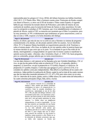 representaba para los griegos (cf. Gorg. 483d); del tebano Ismenias nos hablan Jenofonte
(Hell. III 5, 1) Y Platón (Men. 90a); el primero cuenta cómo Timócrates de Rodas compró
con dinero al beocio y a otros con el fin de levantar a Tebas contra Esparta; el segundo
habla de que «Ismenias ha tomado dinero de Polícrates», pero debe de tratarse de una
confusión de nombres, pues la mención del tirano de Samos es muy anacrónica. En todo
caso la corrupción se produjo el 395; Ismenias, que vivia indudablemente al redactarse el
párrafo de Menón, murió el 382; su mención nos mostraría que el libro I es posterior, pero
no muy posterior, al 395; evidentemente aquí tendríamos un grave anacronismo, como se
dijo en nota a 328b, respecto a la fecha dramática del diálogo.
 Page 31: [8] Comment                           Librodot.com
Parece, en efecto, que más de una vez se echó en cara a Sócrates su sistema de preguntar
constantemente a los demás, sin dar propia opinión sobre los asuntos. Así en Jenofonte
(Mem. IV 4, 9) aparece Hipias haciéndole un requerimiento parecido al de Trasímaco y
sobre el mismo punto: «Por Zeus, no habrás de oír (mi opinión sobre la justicia) hasta que
tú mismo declares lo que crees que es lo justo. Ya es bastante lo que te has reído de los
demás, interrogándoles y rearguyéndoles sin querer dar tú mismo cuenta ni manifestar tu
opinión acerca de nada». «Sócrates -dice Aristóteles (Soph. el. 183b 7-8)- hacía preguntas,
pero no contestaba, porque admitía que no tenía conocimientos.»
 Page 78: [9] Comment                           Librodot.com
Los tres tipos rítmicos o eíde parecen ser los llamados géne por Arístides Quintiliano, 134: tò
íson, en que las dos partes del pie están en relación de 2/2 (p. ej., el espondeo, dáctilo y
anapesto); tó hemiólion, en que la proporción es 3/2 (crético, baqueo); tó diplásion, de
proporción 2/1 (yambo, troqueo). A éstos hay que agregar el génos epítriton (3/4), si se
considera los epítritos como pies independientes. Más dificil es el problema de los cuatro eíde
armónicos. Adam prefiere la explicación de Monro, según la cual se trata de las cuatro razones
que dan los intervalos musicales primarios (2/1,3/2, 4/3 y 9/8); pero otros creen ver en estos
eíde los intervalos de la cuarta, quinta, octava y doble octava; las cuatro notas del tetracordio; o
las cuatro armonías principales (frigia, lidia, doria y locria).
 Page 95: [10] Comment                          Librodot.com
                  Es la primera mención de la comunidad de
                mujeres e hijos, asuntos que plantea cuestiones
                cronológicas en torno a la composición de La
                república. Entre la comedia aristofánica Las
                asambleís tas, representada en uno de los años
                393 a 390, yla parte del diálogo referente a esta
                comunidad existen tales y tan importantes coinci -
                dencias, que hacen pensar en una cierta relación
                entre una y otra que puede enjuiciarse de varias
                maneras: 1.a Ambas obras son totalmente
                independientes, lo cual es improbable. 2. a Las
                dos han extraí do sus materiales de una fuente
                común, de la cual no hay el menor testimonio.
                3.a Lo más indicado sería pensar que
                Aristófanes paro dia en su obra la organización
                del libro V, pero ningún dato nos lo ofrece
                como anterior ala comedia. 4.a Aun siendo La
                república entera posterior a ella, Platón no se
                ha abstenido de defender seriamente algo que
                ya había sido expuesto en broma por
 