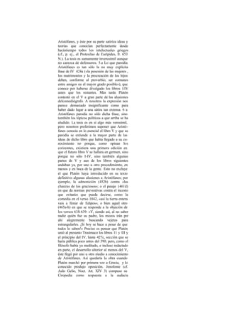 Aristófanes, y éste por su parte satiriza ideas y
teorías que conocían perfectamente desde
hacíatiempo todos los intelectuales griegos
(cf., p. ej., el Protesilao de Eurípides, fr. 653
N.). La tesis es sumamente inverosímil aunque
no carezca de defensores. 5.a Lo que parodia
Aristófanes es tan sólo la no muy explícita
frase de IV 424a («la posesión de las mujeres ,
los matrimonios y la procreación de los hijos
deben, conforme al proverbio, ser comunes
entre amigos en el mayor grado posible»), que
conoce por haberse divulgado los libros 1     -IV
antes que los restantes. Más tarde Platón
contestó en el V a gran parte de las alusiones
delcomediógrafo. A nosotros la expresión nos
parece demasiado insignificante como para
haber dado lugar a una sátira tan extensa. 6 a
Aristófanes parodia no sólo dicha frase, sino
también los tópicos políticos a que arriba se ha
aludido. La tesis es en sí algo más verosímil,
pero nosotros preferimos suponer que Aristó-
fanes conocía en lo esencial el libro V y que su
parodia se extiende a la mayor parte de las
ideas de dicho libro que había llegado a su co-
nocimiento no porque, como opinan los
corizontes, existiera una primera edición en
que el futuro libro V se hallara en germen, sino
porque no sólo I-IV, sino también algunas
partes de V y aun de los libros siguientes
andaban ya, por uno u otro procedimiento, en
manos y en boca de la gente. Esto no excluye
el que Platón haya introducido en su texto
definitivo algunas alusiones a Aristófanes; por
ejemplo, la admonición (452b) contra «las
chanzas de los graciosos»; o el pasaje (461d)
en que da normas preventivas contra el incesto
que evitarán que pueda decirse, como la
comedia en el verso 1042, «así la tierra entera
vais a llenar de Edipos»; o bien aquel otro
(465a-b) en que se responde a la objeción de
los versos 638-639: «Y, siendo así, al no saber
nadie quién fue su padre, los mozos irán por
ahí alegremente buscando vejetes para
estrangularles. ¡Si hoy se hace a pesar de que
todos lo saben!» Preciso es pensar que Platón
unió al presunto Trasímaco los libros 11 y III y
el principio del IV, hasta 427c, sección que se
haría pública poco antes del 390; pero, como el
filósofo había ya meditado, e incluso redactado
en parte, el desarrollo ulterior al menos del V,
éste llegó por uno u otro medio a conocimiento
de Aristófanes. Así quedaría la obra cuando
Platón marchó por primera vez a Grecia, y lo
conocido produjo oposición. Jenofonte (cf.
Aulo Gelio, Noct. Att. XIV 3) compuso su
Ciropedia como respuesta a la audacia
 