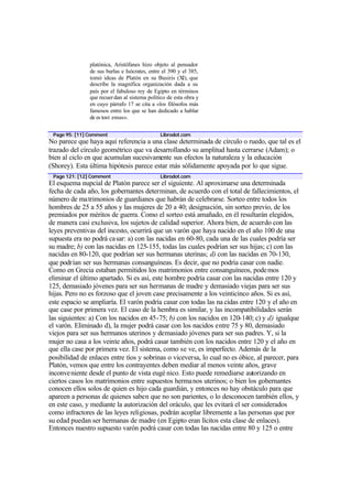 platónica, Aristófanes hizo objeto al pensador
               de sus burlas e Isócrates, entre el 390 y el 385,
               tomó ideas de Platón en su Busiris (XI), que
               describe la magnífica organización dada a su
               país por el fabuloso rey de Egipto en términos
               que recuer dan al sistema político de esta obra y
               en cuyo párrafo 17 se cita a «los filósofos más
               famosos entre los que se han dedicado a hablar
               de es tos t emas».


 Page 95: [11] Comment                        Librodot.com
No parece que haya aquí referencia a una clase determinada de círculo o ruedo, que tal es el
trazado del círculo geométrico que va desarrollando su amplitud hasta cerrarse (Adam); o
bien al ciclo en que acumulan sucesivamente sus efectos la naturaleza y la educación
(Shorey). Esta última hipótesis parece estar más sólidamente apoyada por lo que sigue.
 Page 121: [12] Comment                       Librodot.com
El esquema nupcial de Platón parece ser el siguiente. Al aproximarse una determinada
fecha de cada año, los gobernantes determinan, de acuerdo con el total de fallecimientos, el
número de matrimonios de guardianes que habrán de celebrarse. Sorteo entre todos los
hombres de 25 a 55 años y las mujeres de 20 a 40; designación, sin sorteo previo, de los
premiados por méritos de guerra. Como el sorteo está amañado, en él resultarán elegidos,
de manera casi exclusiva, los sujetos de calidad superior. Ahora bien, de acuerdo con las
leyes preventivas del incesto, ocurrirá que un varón que haya nacido en el año 100 de una
supuesta era no podrá ca sar: a) con las nacidas en 60-80, cada una de las cuales podría ser
su madre; b) con las nacidas en 125-155, todas las cuales podrían ser sus hijas; c) con las
nacidas en 80-120, que podrían ser sus hermanas uterinas; d) con las nacidas en 70-130,
que podrían ser sus hermanas consanguíneas. Es decir, que no podría casar con nadie.
Como en Grecia estaban permitidos los matrimonios entre consanguíneos, pode mos
eliminar el último apartado. Si es así, este hombre podría casar con las nacidas entre 120 y
125, demasiado jóvenes para ser sus hermanas de madre y demasiado viejas para ser sus
hijas. Pero no es forzoso que el joven case precisamente a los veinticinco años. Si es así,
este espacio se ampliaría. El varón podría casar con todas las na cidas entre 120 y el año en
que case por primera vez. El caso de la hembra es similar, y las incompatibilidades serán
las siguientes: a) Con los nacidos en 45-75; b) con los nacidos en 120-140; c) y d) igualque
el varón. Eliminado d), la mujer podrá casar con los nacidos entre 75 y 80, demasiado
viejos para ser sus hermanos uterinos y demasiado jóvenes para ser sus padres. Y, si la
mujer no casa a los veinte años, podrá casar también con los nacidos entre 120 y el año en
que ella case por primera vez. El sistema, como se ve, es imperfecto. Además de la
posibilidad de enlaces entre tíos y sobrinas o viceversa, lo cual no es óbice, al parecer, para
Platón, vemos que entre los contrayentes deben mediar al menos veinte años, grave
inconve niente desde el punto de vista eugé nico. Esto puede remediarse autorizando en
ciertos casos los matrimonios entre supuestos herma nos uterinos; o bien los gobernantes
conocen ellos solos de quien es hijo cada guardián, y entonces no hay obstáculo para que
apareen a personas de quienes saben que no son parientes, o lo desconocen también ellos, y
en este caso, y mediante la autorización del oráculo, que les evitará el ser considerados
como infractores de las leyes religiosas, podrán acoplar libremente a las personas que por
su edad puedan ser hermanas de madre (en Egipto eran lícitos esta clase de enlaces).
Entonces nuestro supuesto varón podrá casar con todas las nacidas entre 80 y 125 o entre
 