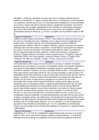 «thought» o «thinking» apuntando con razón que diánoia designa cualquier proceso
mental en el sentido lato y «sugiere el pensar discursivo o el razonar que va de las premisas
a la condusión, mientras que la nóesis es constantemente comparada con el acto inmediato
de la visión y sugiere más bien la intuición directa o aprehensión del objeto». Nos hemos
decidido, pues, por la palabra «pensamiento» por no hablar de «aprehensión dianoética»,
que sería no decir nada. Pero advertiremos que es vano buscar una verdadera y estable
nomenclatura técnica en Pla tón (p. ej., diánoia se emplea con muy distinto sentido en 486
d).
 Page 159: [17] Comment                   Librodot.com
También es difícil traducir este término. Eikasía -dice Adames el estado de ánimo en que
las eikónes son tenidas por cosas verdaderas, esto es, algo así como la imaginación (así
Lindsay, Diés, Cornford y Baccou, este último proponiendo en nota el nombre de
«representación confusa»). Davies y Vaughan, Chambry y Shorey (éste junto con «picture-
thinking») dan el término erróneo «conjetura» y Jowett habla de «percepción de sombras».
En cuanto a los otros dos términos, hay bastante unanimidad en cuanto a su traducción.
Para la operación propia del cuarto segmento: «intelec ción» (Shorey), «inteligencia»
(Lindsay, Chambry, Baccou, Cornford), «razón» (Jowett, Davies y Vaughan), «intuición
intelectual» (Diés). Para la del segundo: «creencia» (Shorey, Davies y Vaughan, Diés,
Cornford), «fe» (Baccou, Chambry, Lindsay, Jowett), «convicción» (Jowett).
 Page 159: [18] Comment                   Librodot.com
Aun siendo tanto y tanto lo que se ha escrito sobre la caverna, no estará de más alguna
pequeña nota a este respecto. La caverna -se ha repetido muchas veces-puede compararse a
una especie de cine matógrafo subterráneo rectangular en que los espectadores están
sentados de espaldas a la puerta y de cara a una pared. Detrás de ellos, a cierta distancia yen
plano algo superior -pero dentro del local-, hay un fuego encendido, y entre el fuego y los
espectadores corta transversalmente la sala un camino algo elevado al lado del cual -entre el
camino y el público- discurre, también transversalmente, una mampara tan alta como un
hombre. De este modo, al pasar personas cargadas por el camino, tan sólo serán
proyectadas Por el fuego sobre la pared del fondo las sombras de las cargas que ellos
transporten, pero no sus propias sombras. Además la pared del fondo tiene eco, de modo
que las palabras pronunciadas por los porteadores parecen venir de ella (un Platón de
nuestro siglo hubiera supuesto un micrófono conectado con un altavoz). Queda un punto
algo oscuro: «la larga entrada, abierta a la luz, que se extiende a lo ancho de toda la
caverna». Es decir, que es posible salir a la luz del sol desde la cueva -en otro caso, los
encadenados estarían condenados a la cautividad perpetua-, pero para ello hay que recorrer
un largo y escarpado camino; cosa natural, pues si la entrada de la caverna estuviera cercana
al fuego, la luz del sol que por ella pene trase haría inútil el empleo de la hoguera como medio
de proyección. Cf. la figura según Adam, jk: eísodos (entrada). of hodós (camino por el
que pasan en una dirección los porteadores). gh: teichíon (paredilla). ab: desmótai (pri-
sioneros, que sólo pueden mirar en la dirección indicada). cd. tó katantikry (pared de fondo).
i: phós (fuego).
 Page 159: [19] Comment                   Librodot.com
Empédocles, fr. 31 B 12 D.-K., consideraba la región terrena como una cueva y en el texto
órfico fr. 97 K. se lee «esto lo hizo el padre a modo de caverna tenebrosa». La vida de los
habitantes de la cueva puede ser comparada con la de los primeros moradores de la tierra,
 