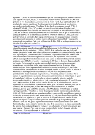 siguiente, 35, suma de los cuatro numeradores, que son los cuatro períodos, es una harmonía
que, repetida seis veces, da 210, al cual se une el número nupcial para formar 216. O, si se
prefiere: 35 + 1 (la unidad es he pánton arché) da 36 x 6 = 216. Y, si a 216 se le añade 60,
producto del número nupcial por 10, número perfecto (igual a la suma de sus divisores,
excepto la unidad), obtenemos 276, el total de los días de un embarazo normal. 2.° Es el
número 12.960.000 = (3x4x5) 4 ; es decir, que también aquí interviene el fundamental
triángulo pitagórico. Para entender este número hay que recurrir al mito del Político (268e-
274e). En la vida del mundo hay siempre dos ciclos sucesivos: uno, en que el mundo marcha,
con ayuda de Dios, en un determinado sentido; tal ocurría en el reino de Crono, y en aquel
ciclo prevalecía la homoiótes. Pero a este ciclo le sucede otro en que el mundo comienza
espontáneamente a marchar en sentido inverso; tal ocurre en la actualidad, y en este ciclo
predomina la anomoiótes. Cada ciclo (el Gran Año de Tim. 39d) se prolonga durante «varias
miríadas de revoluciones (solares) ».
 Page 181: [23] Comment                   Librodot.com
Ahora bien, en este segundo número platónico hallamos que 12.960.000 es el producto de
360 (los días del año según Leg. 758b) por 36.000, de lo cual deducimos que el año del
mundo comprende 36.000 años solares, cifra que corresponde exactamente a la de los años de
que, según Hiparco, consta una revolución entera de los puntos equinocciales, modificados
cada año en virtud de la llamada precesión (en realidad, los equinoccios coinciden cada
25.920 años según Newton). Pero no es esto todo. Como la duración ideal de la vida humana
es de cien años (615a-b), el hombre vive durante 36.000 días, es decir, un día por cada año
del mundo. Así vemos cómo los dos números platónicos (no terminaríamos nunca si
empezáramos a profundizar en las ideas numerológicas de la secta, de que no faltan
ejemplos en este li bro: la propia clasificación de los treintay seis diálogos, a uno de los
cuales sustituían las trece cartas, en nueve tetralogías, debida al citado Trasilo, se basa en el
resultado de la multiplicación del cuadrado de dos por el de tres) se relacionan
estrechamente: el universo es un magnus homo, y el hombre, un brevis mundus. Por lo
demás, el segundo número se presta a abundantes combinaciones: en primer lugar, es igual
al cuadrado de 3.600, con lo cual resulta un número cuadrado, hómoios según la
terminología pitagórica, y así simboliza el ciclo evolutivo de la homoiótes. Y no olvidemos
que 3.600 es múltiplo de 360, total de los días del año; de 36, número lleno de virtudes,
algunas de las cuales han sido expuestas más arriba, y de 10, número perfecto, junto con su
cuadrado 100. Por otra parte, 12.960.000 «proporciona dos armonías», es número
armónico, por ser igual a 360.000 armonías (360.000x35) más 360.000 veces la unidad,
«principio de todo». Y también se puede descomponer de otra manera: en sus dos factores
4.800 x 2.700, formando así una armonía «equilátera en un sentido, pero oblonga», es decir,
rectangular y sumamente adecuada para representar el ciclo regresivo de la anomoiótes. De
estos dos factores, elprimero es igual al producto de 10 por la suma de los días de una
«gestación larga» (270) y los de una «gestación breve» (210); y el segundo equivale
también a 270x 10. Así, pues, al parecer quiere indicar Platón que su ciudad ideal pudo
haberse fundado en los primeros tiempos del ciclo de la anomoiótes; al ir ésta aumentando,
las uniones iban produciendo peores vástagos y los gobernantes tuvieron forzosamente que
equivocarse y fracasar. Pues ¿qué otra cosa pu dieron haber hecho? ¿Impedir todos los
nacimientos y dejar que el mundo se extinguiera?
 Page 196: [24] Comment                   Librodot.com
 
