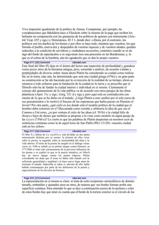 Viva impresión igualmente de la política de Atenas. Compárense, por ejemplo, las
consideraciones que Bdelideón hace a Filocleón sobre la miseria de la paga que reciben los
heliastas en comparación con las ganancias de los políticos de quienes son instrumento (Aris-
tó£ Vesp. 655 y sigs.) y Demóstenes, III 3 1, donde dice: «Ahora, por el contrario, los
políticos son los dueños de los bienes y por ellos se hace todo, mientras que vosotros, los que
formáis el pueblo, enerva dos y despojados de vuestras riquezas y de vuestros aliados, quedáis
reducidos a la condición de servidores y ciudadanos accesorios, contentos cuando se os da
algo del fondo de espectáculos u os orga nizan ésos una procesión en las Boedromias; y, lo
que es el colmo de la hombría, aún les agradecéis que os den lo propio vuestro».
 Page 217: [25] Comment                          Librodot.com
Este final del libro IX deja en el ánimo del lector una impresión de profundidad y grandeza
como pocos otros de la literatura antigua, pero, sometido a análisis, da ocasión a dudas y
perplejidades de diverso orden: hasta ahora Platón ha considerado su ciudad como realiza-
ble en la tierra, más aún, ha determinado que será una ciudad griega (470e) y en gran parte
su construcción se ha ido haciendo por la co rrección de la realidad de su tiempo; ahora se
renuncia a todo esfuerzo para la fundación de la ciudad en la tierra y se prescribe que el
filósofo sólo ha de fundar la ciudad interior e individual en sí mismo. Ciertamente el
consejo del apartamiento de la vida pública va de acuerdo con otros pasajes de las obras
platónicas (Apol. 31c y sigs.; Gorg. 521 d y sigs.); pero aquí está en contradicción con
mucho de lo que se ha dicho en el tratado. ¿Llegó Platón a este cambio por el solo curso de
sus pensamientos o lo motivó el fracaso de las esperanzas que había puesto en Dionisio el
Joven? Por otra parte, ¿qué cielo es ése donde está el modelo político de la ciudad que el
hombre debe construir en si? Descartada como extraña y arbitraria la idea de que sea el
Cosmos o Universo, ¿es por ventura el cielo de las ideas (cf. 501b) o la ciudad feliz de
dioses e hijos de dioses que también se propone a la vista como modelo en algún pasaje de
las Leyes (739d-e)? Lo cierto es que las palabras de Platón despiertan en nosotros ecos de
sentencias cristianas como la de aquel texto de San Pablo (Phi1.11120): «nuestra ciudad
está en los cielos».
 Page 217: [26] Comment                          Librodot.com
El libro X y último de La república está dividido en dos partes
enteramente distintas por su asunto: la primera de ellas versa
sobre la poesía, la segunda, sobre la inmortalidad del alma y la
vida ulterior. El tema de la poesía ha surgido en el diálogo varias
veces: en 334b se señaló ya un primer ataque contra Homero; en
377-394d se trató más extensamente de la perversa influencia de
los poetas y se explicó lo que es la poesía imitativa; en 568a-b
hay un nuevo ataque contra los poetas trágicos. Platón
consideraba sin duda que el tema no había sido tratado con la
suficiente generalidad y amplitud y le hace nuevo lugar antes de
terminar el tratado. Imposible es saber si, además de ello, había
habido contraataques por parte de los defensores de la poesía y
especialmente de los devotos de Homero.


 Page 233: [27] Comment                          Libro dot.com
La representación en sí misma es clara: se trata de ocho recipientes semiesféricos de distinto
tamaño, embutidos y ajustados unos en otros, de manera que sus bordes forman arriba una
superficie continua. Para entender lo que se dice a continuación acerca de la anchura y color
de estos bordes hay que tener en cuenta que el borde de la tortera exterior es el círculo de las
 