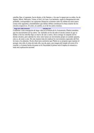 estrellas fijas; el siguiente, hacia dentro, el de Saturno, y los que le siguen por su orden, los de
Júpiter, Marte, Mercurio, Venus, el Sol y la Luna. Las anchuras, según la interpretación más
probable, corresponden a las supuestas distancias existentes entre las órbitas de estos astros
(véase nota siguiente), entendiéndose que dichas órbitas constituyen la línea exterior de los
círculos respectivos. El color, en cambio, es el de los astros mismos.
 Page 233: [28] Comment                     Librodot.com
Conforme a una concepción de larga vida en la historia de la Astronomía, Platón considera
que los movimientos de los astros van incluidos en los de todo el círculo celeste en que se
hallan: el de las estrellas fijas se mueve de este a oeste y lleva consigo al conjunto de los
demás círculos; pero además los otros siete tienen un movimiento propio en sentido opuesto,
esto es, de oeste a este. De esta manera trata de explicar los movimientos especiales del Sol,
la Luna y los planetas. Ha de observarse asimismo que Platón no se propone aquí exponer el
porqué, sino sólo el cómo de todo ello; nos da, pues, una imagen del mundo tal como él lo
concibe y el mismo hecho de poner en la Necesidad el primer móvil implica la renuncia a
toda otra explicación racional.
 