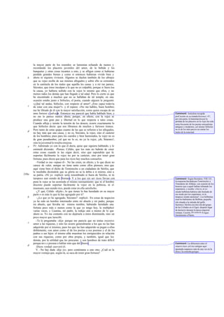 la mayor parte de los reunidos se lamentan echando de menos y
       recordando los placeres juveniles del amor, de la bebida y los
       banquetes y otras cosas tocantes a esto, y se afligen como si hubieran
       perdido grandes bienes y como si entonces hubieran vivido bien y
   b   ahora ni siquiera viviesen. Algunos se duelen también de los ultrajes
       que su vejez recibe de sus mismos allegados y sobre ello se extienden
       en la cantinela de los males que aquélla les causa. y a mí me parece,
       Sócrates, que éstos inculpan a lo que no es culpable; porque si fuera ésa
       la causa, yo hubiera sufrido con la vejez lo mismo que ellos, y no
       menos todos los demás que han llegado a tal edad. Pero lo cierto es que
       he encontrado a muchos que no se hallaban de tal temple; en una
       ocasión estaba junto a Sófocles, el poeta, cuando alguien le preguntó:
       «¿Qué tal andas, Sófocles, con respecto al amor? ¿Eres capaz todavía
   c   de estar con una mujer?». y él repuso: «No me hables, buen hombre;
       me he librado de él con la mayor satisfacción, como quien escapa de un
       amo furioso y salvaje Entonces me pareció que había hablado bien, y
                              ».                                                   Comment: Anécdota recogida
       no me lo parece menos ahora; porque, en efecto, con la vejez se             porCicerón en su tratado Desenect. 47;
                                                                                   por otra parte, la lamentación por la
       produce una gran paz y libertad en lo que respecta a tales cosas.           pérdida de los placeres en la vejez ha sido
       Cuando afloja y remite la tensión de los deseos, ocurre exactamente lo      tema frecuente de los poetas sensualistas
       que Sófocles decía: que nos libramos de muchos y furiosos tiranos.          antiguos y modernos, yel mismo Sófocles
       Pero tanto de estas quejas cuanto de las que se refieren a los allegados,   no es de los más parcos en cantar los
   d                                                                               males de la senectud.
       no hay más que una causa, y no es, Sócrates, la vejez, sino el carácter
       de los hombres; pues para los cuerdos y bien humorados, la vejez no es
       de gran pesadumbre, yal que no lo es, no ya la vejez, ¡oh, Sócrates!,
       sino la juventud le resulta enojosa.
   e   IV: Admirado yo con lo que él decía, quise que siguiera hablando, y le
       estimulé diciendo: -Pienso, Céfalo, que los más no habrán de creer
       estas cosas cuando te las oigan decir, sino que supondrán que tú
       soportas fácilmente la vejez no por tu carácter, sino por tener gran
       fortuna; pues dicen que para los ricos hay muchos consuelos.
          -Verdad es eso -repuso él-. No las creen, en efecto; y lo que dicen no
       carece de valor, aunque no tiene tanto como ellos piensan, sino que
       aquí viene bien el dicho de Temístocles a un ciudadano de Sérifos, que
       le insultaba diciéndole que su gloria no se la debía a sí mismo, sino a
330a   su patria. «Ni yo -replicó- sería renombrado si fuera de Sérifos, ni tú
       tampoco aun siendo de Atenas» Y a los que sin ser ricos llevan con          Comment: Según Heródoto, VIII 125,
       pena la vejez se les acomoda el mismo razonamiento: que ni el hombre        la respuesta fue dada por Temístocles a
                                                                                   Timodemo de Afidnas, con ocasión de los
       discreto puede soportar fácilmente la vejez en la pobreza, ni el            honores que a aquél habían tributado los
       insensato, aun siendo rico, puede estar en ella satisfecho.                 espartanos, y rezaba: «Así es, ni yo
          -¿Y qué, Céfalo -díjele-, lo que tienes lo has heredado en su mayor      siendo belbinita hubiera sido honrado de
       parte o es más lo que tú has agregado por ti?                               ese modo por los espartanos, ni tú
   b       -¿Lo que yo he agregado, Sócrates? -replicó-. En cosas de negocios      tampoco siendo ateniense", Los belbinitas
                                                                                   eran los habitantes de Belbina, pequeña
       yo he sido un hombre intermedio entre mi abuelo y mi padre; porque          isla situada a la entrada del golfo
       mi abuelo, que llevaba mi mismo nombre, habiendo heredado una               Sarónico; Sérifos era otra isla del grupo
       fortuna poco más o menos como la que yo tengo hoy, la multiplicó            de las Cíclades en el Egeo, después lugar
       varias veces, y Lisanias, mi padre, la redujo aún a menos de lo que         de destierro durante la época imperial
                                                                                   romana. Cicerón, De senecto 8 sigue
       ahora es. Yo me contento con no dejársela a éstos disminuida, sino un       literalmente a Platón.
       poco mayor que larecibí.
          -Te lo preguntaba -dije- porque me parecía que no tenías excesivo
   c   amor a las riquezas, y esto les ocurre generalmente a los que no las han
       adquirido por sí mismos, pues los que las han adquirido se pegan a ellas
       doblemente, con amor como el de los poetas a sus poemas y el de los
       padres a sus hijos: el mismo afán muestran los enriquecidos en relación
       con sus riquezas, como por obra propia, y también, igual que los
       demás, por la utilidad que les procuran. y son hombres de trato difícil
       porque no s e prestan a hablar más que del dinero.                          Comment: La diferencia entre el
   d                                                                               «nuevo rico» yel rico antiguo aquí
          -Dices verdad -aseveró él.
          V. -No hay duda -dije yo-; pero contéstame a esto otro. ¿Cuál es la      apuntada reaparece más de una vez en la
                                                                                   ética y la comedia griegas.
       mayor ventaja que, según tú, se saca de tener gran fortuna?
 