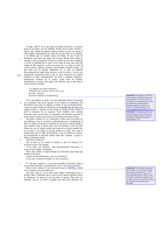 -Es algo -dijo él - de lo que quizá no podría convencer a la mayor
       parte de las gentes con mis palabras. Porque has de saber, Sócrates -
       siguió-, que, cuando un hombre empieza a pensar en que va a morir, le
       entra miedo y preocupación por cosas por las que antes no le entraban,
       y las fábulas que se cuentan acerca d el Hades, de que el que ha
   e   delinquido aquí tiene que pagar allí la pena, fábulas hasta entonces
       tomadas a risa, le trastornan el alma con miedo de que sean verdaderas;
       y ya por la debilidad de la vejez, ya en razón de estar más cerca del
       mundo de allá, empieza a verlas con mayor luz. y se llena con ello de
       recelo y temor y repasa y examina si ha ofendido a alguien en algo. y el
       que halla que ha pecado largamente en su vida se despierta
       frecuentemente del sueño lleno de pavor, como los niños, y vive en una
331a   desgraciada expectación. Pero al que no tiene conciencia de ninguna
       injusticia le asiste constantemente una grata y perpetua esperanza,
       bienhechora «nodriza de la vejez», según frase de Píndaro:
       donosamente, en efecto, dijo aquél, ¡oh, Sócrates!, que al que pasa la
       vida en justicia y piedad,

            le acompaña una dulce esperanza
            animadora del corazón, nodriza de la vejez,
            que rige, soberana,
            la mente tornadiza de los mortales .                                   Comment: No sabemos a cuál de las
                                                                                   obras perdidas de Píndaro pertenecería
                                                                                   este pasaje (fr. 214 Sn.-M .); pero es lo
         -En lo que habló con razón y de muy admirable manera. Ahí pongo           cierto que la preocupación por el mundo
   b   yo el principal valor de las riquezas, no ya respecto de cualquiera, sino   de ultratumba, extraña al hombre
       del discreto; pues para no engañar ni mentir, ni aun involuntariamente,     homérico, aparece por primera vez,
       y para no estar en deuda de sacrificios con ningún dios ni de dinero con    dentro de la literatura griega, en los
       ningún hombre, y partirse así sin miedo al mundo de allá, ayuda no          versos del gran lírico de Tebas (O.11).
       poco la posesión de las riquezas. Tiene también otros muchos                Comment: Se recuerda que Sócrates
       provechos; pero, uno por otro, yo sostendría, ¡oh, Sócrates!, que para lo   momentos antes de morir declaró a sus
                                                                                   amigos que debía un gallo a Asclepio y
       que he dicho es para lo que es más útil la fortuna al hombre sensato.       les pidió que satisficiesen al dios su
   c     -De perlas -contesté yo- es lo que dices, Céfalo; pero eso mismo de       deuda (Phaed. 118).
       que hablamos, esto es, la justicia, ¿afirmaremos que es simplemente el
       decir la verdad y el devolver a cada uno lo que de él se haya recibido, o
       estas mismas cosas se hacen unas veces con justicia y otras sin ella?
       Pongo por caso: si alguno recibe unas armas de un amigo estando éste
       en su juicio, y ese amigo se las pide después de vuelto loco, todo el
       mundo diría que no debe devolvérselas y que no obraría en justicia
       devolviéndoselas ni diciendo adrede todas l&s verdades a quien se
       halla en semejante estado.
   d     -Bien dices -afirmó él.
         -Por lo tanto, no se confma la justicia en decir la verdad ni en
       devolver lo que se ha recibido.
         -Sí de cierto, ¡oh, Sócrates! -dijo interrumpiendo Polemarco-, si
       hemos de dar crédito a Simónides.
         -Bien -dijo Céfalo-, os hago entrega de la discusión, pues tengo que
       atender al sacrificio.
         -Según eso -dijo Polemarco- ¿soy yo tu heredero?
         -En un todo -contestó él riendo, y se fue a sacrificar.

   e      VI. -Di, pues -requerí yo-, tú que has heredado la discusión, ¿qué es
       eso que dijo Simónides, acertadamente a tu ver, acerca de la justicia?
          -Que es justo -repuso él- dar a cada uno lo que se le debe, y al decir   Comment: En los textos conservados
       esto, me parece a mí que habló bien.                                        de Simónides no se encuentra recogida
                                                                                   directamente tal definición (fr. 137 P.).
          -De cierto -dije yo-, no es fácil negar crédito a Simónides, pues es     En la mente de Sócrates, según nos la
       hombre sabio e inspirado, pero lo que con ello quiera significar, quizá     representa Platón (Apol. 22a-b; lo 542a),
       tú, Polemarco, lo sepas; yo, por mi parte, lo ignoro. Claro está, sin       los poetas son hombres inspirados, pero
       embargo, que no se refiere a aquello que hace poco decíamos de              no sabios, porque lo que dicen no lo dicen
                                                                                   de sí mismos, sino poseídos por la
                                                                                   divinidad.
 