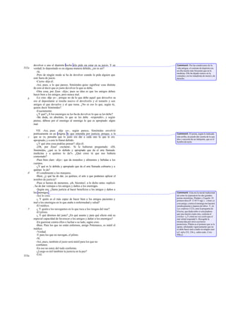devolver a uno el depósito hecho silo pide sin estar en su juicio. Y en     Comment: Por las condiciones de la
332a   verdad, lo depositado es en alguna manera debido; ¿no es así?               vida antigua, el contrato de depósito era
                                                                                   en ella mucho más frecuente que en la
         -Sí.                                                                      moderna. Ello ha dejado rastros en la
         -Pero de ningún modo se ha de devolver cuando lo pida alguien que         comedia y en los tratadistas de moral y de
       esté fuera de juicio.                                                       derecho.
         -Cierto -dijo él.
         -Así, pues, a lo que parece, Simónides quiso significar cosa distinta
       de esto al decir que es justo devolver lo que se debe.
         -Otra cosa, por Zeus -dijo-; pues su idea es que los amigos deben
       hacer bien a los amigos, pero nunca mal.
   b     -Lo creo -dije yo -, porque no da lo que debe aquel que devu elve su
       oro al depositante si resulta nocivo el devolverlo y el tomarlo y son
       amigos el que devuelve y el que toma. ¿No es eso lo que, según tú,
       quiere decir Simónides?
         -Exactamente.
         -¿Y qué? ¿A los enemigos se les ha de devolver lo que se les debe?
         -Sin duda, en absoluto, lo que se les debe -respondió-; y según
       pienso, débese por el enemigo al enemigo lo que es apropiado: algún
       mal.

          VII. -Así, pues -dije yo-, según parece, Simónides envolvió
       poéticamente en un enigma lo que entendía por justicia; porque, a lo        Comment: El poeta, según lo indicado
   c   que se ve, pensaba que lo justo era dar a cada uno lo que le era            más arriba, no puede dar cuenta de lo que
                                                                                   dice y necesita de un intérprete, que es el
       apropiado; y a esto lo llamó debido.                                        hombre de razón.
          -¿Y qué otra cosa podrías pensar? -dijo él.
          -¡Oh, por Zeus! -exclamé-. Si le hubieran preguntado: «Di,
       Simónides, ¿qué es lo debido y apropiado que da el arte llamado
       medicina y a quiénes lo da?». ¿Qué crees tú que nos hubiera
       contestado?
          -Pues bien claro -dijo-: que da remedios y alimentos y bebidas a los
       cuerpos.
          -¿Y qué es lo debido y apropiado que da el arte llamada culinaria y a
       quiénes lo da?
   d      -El condimento a los manjares.
          -Bien; ¿y qué ha de dar, ya quiénes, el arte a que podamos aplicar el
       nombre de justicia?
          -Pues si hemos de atenemos, ¡oh, Sócrates!, a lo dicho antes -replicó-
       , ha de dar ventajas a los amigos y daños a los enemigos.
          -Según eso, ¿llama justicia al hacer beneficios a los amigos y daños a
       los enemigos .                                                              Comment: Esta era la moral tradicional
          -Así lo creo.                                                            tal como la expresaron los dos grandes
                                                                                   poetas moralistas, Píndaro y Esquilo. El
          -¿ Y quién es el más capaz de hacer bien a los amigos pacientes y        primero dice (P. 11 83 Y sigs.) : «Ame yo
       mal a los enemigos en lo que atañe a enfermedad y salud?                    a mi amigo; contra el enemigo me lanzaré
          -El médico.                                                              insidiosamente a manera de lobo». Y, en
   e      -¿ Y quién a los navegantes en lo que toca a los riesgos del mar?        Las coéforas (123), ante la pregunta de
          -El piloto.                                                              Electra, que duda sobre si será piadoso
                                                                                   que una muerte expíe otra, contesta el
          -¿ Y qué diremos del justo? ¿En qué asunto y para qué efecto está su     corifeo: «¿Y cómo no va a serIo que el
       especial capacidad de favorecer a los amigos y dañar a los enemigos?        mal al mal responda?». Recogida la
          -En guerrear contra ellos o luchar a su lado, según creo.                misma idea por otros escritores
                                                                                   posteriores, Platón es el primero que se le
          -Bien. Para los que no están enfermos, amigo Polemarco, es inútil el     opone, afirmando vigorosamente que no
       médico.                                                                     se debe hacer mal a nadie en ningún caso
          -Verdad.                                                                 (cf. infra 335, 336 y, sobre todo, Crito
          -Y para los que no navegan, el piloto.                                   49b-c).
          -Sí.
          -Así, pues, también el justo será inútil para los que no
          combaten.
          -En eso no estoy del todo conforme.
          -¿Luego es útil también la justicia en la paz?
333a      -Útil.
 