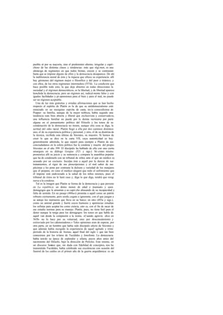 pueblo ni por su mayoría, sino el predominio alterno, irregular y capri-
choso de las distintas clases y tendencias: más que régi men, es una
almáciga de regímenes en que todos brotan, crecen y se contrastan
hasta que se impone alguno de ellos y la democracia desaparece. De ahí
la indiferencia moral de ésta y la riqueza que ofrece su experiencia: allí
hay gérmenes del régimen mejor o filosófico y del peor o tiránico; y
con ellos, de los otros regímenes intermedios (557d). La condición que
hace posible todo esto, la que deja abiertos en todas direcciones la
sociedad y el régimen democráticos, es la libertad, y de libertad aparece
henchida la democracia; pero un régimen así, radical mente falso y con
iguales facilidades y pr opensiones para el bien y para el mal, no puede
ser un régimen aceptable.
   Una de las más gratuitas y erradas afirmaciones que se han hecho
respecto al espíritu de Platón es la de que su antidemocratismo está
enraizado en un mezquino espíritu de casta, tes is conocidísima de
Popper: su familia, aunque de la mejor nobleza, había seguido una
tendencia más bien abierta y liberal que exclusivista y conservadora;
una influencia familiar no puede por lo demás rastrearse por parte
alguna en el pensamiento político del filósofo y los tonos de su
condenación de la democracia no tienen, aunque otra cosa se diga, la
acritud del odio racial. Platón llegó a ella por dos caminos distintos:
uno, el de su experiencia política y personal, y otro, el de su doctrina de
la técnica, recibida esta última de Sócrates, su maestro. Si hemos de
creer lo que se dice en la carta VII, cuya autenticidad es hoy
generalmente admitida, lo que separó para siempre a Platón de sus
conciudadanos en la esfera política fue la condena y muerte del propio
Sócrates en el año 399. El discípulo ha hablado de ella con una cierta
amargura en su diálogo Gorgias (521 y sigs.): Só crates mismo
pronostica allí su juicio y su sentencia y compara la asamblea popular
que ha de condenarle con un tribunal de niños ante el que un médico es
acusado por un cocinero. Inculpa éste a aquél por la dureza de sus
tratamientos, el rigor de sus prescripciones y el mal sabor de sus
pócimas y les pone por contraste la dulzura y variedad de los manjares
que él prepara; en vano el médico alegará que todo el sufrimiento que
él impone está enderezado a la salud de los niños mismos, pues el
tribunal de éstos no le hará caso y, diga lo que diga, tendrá que resig   -
narse a la condena.
   Tal es la imagen que Platón se forma de la dem    ocracia y que persiste
en La república: un demo menor de edad e insensato y unos
demagogos que le arrastran a su capri cho abusando de su incapacidad y
falta de sentido. En un pasaje (488a presenta a aquél como un patrón
                                     -e)
robusto ciertamente, pero sordo, cegato a ignorante, con el que juegan a
su antojo los marineros que lleva en su barco; en otro (493a y sigs.),
como un animal grande y fuerte cuyos humores y apetencias estudian
los sofistas para aceptar los como ciencia, esto es, con el fin de sacar de
ese estudio normas para su manejo. Platón, pues, no tiene hiel para el
demo aunque la tenga para los demagogos: los tonos en que habla de
aquél van desde la compasión a la ironía. «Cuando agravia -dice en
565b- no lo hace por su voluntad, sino por desconocimiento y
extraviado por los calumniadores.» Tales opiniones eran de esperar, por
otra parte, en un hombre que había sido discípulo afecto de Sócrates y
que además había recogido la experiencia de aquel agitado y triste
período de la historia de Atenas, aquel final del siglo v que tan bien
conocemos por los relatos de Tucídides y Jenofonte. La democracia
había tenido su época de esplendor y ufanía, pocos años antes del
nacimiento del filósofo, bajo la dirección de Pericles. Este mismo, en
un discurso fam   oso que, sin duda con fidelidad de conceptos, nos ha
transmitido Tucídides, había celebrado sus excelencias con ocasión del
funeral de los caídos en el primer año de la guerra arquidámica: es un
 