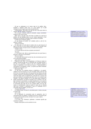 -Al que es gobernante en el mayor rigor de la palabra -dijo-.
       Ensáñate y maquina contra esto, si es que puedes: no te pido
       indulgencia; pero aseguro que no has de poder hacerlo.
          -¿Acaso piensas -dije- que he de estar tan loco como para tratar de
   c
       esquilar al león y engañar a Trasímaco?                                        Comment: Locución que se aplica,
          -Por lo menos -contestó- acabas de intentarlo, aunque mostrándote           según el escoliasta, a aquellos que van a
                                                                                      hacer algo imposible o en su propio
       incapaz en ello como en todo.                                                  perjuicio. Es clara en su sentido, pero no
          -Basta -dije yo- de tales cosas, pero dime: el médico en el rigor de la     parece encontrarse en ningún otro lugar.
       palabra, del que hablabas antes, ¿es por ventura negociante, o bien
       curador de los enfermos? Entiende el que es médico en realidad.
          -Curador de los enfermos -replicó.
          -¿Y qué diremos del piloto? ¿El verdadero piloto es jefe de los
       marinos o marino?
          -Jefe de los marinos.
   d      -En nada, pues, se ha de tener en cuenta, creo yo, que navega en el
       bajel, ni por ello se le ha de llamar marino; pues no por navegar recibe
       el nombre de piloto, sino por su arte y el mando de los marinos.
          -Verdad es -dijo.
          -¿Y no tiene cada uno de éstos su propia conveniencia?
          -Sin duda.
          -¿ Y no existe el arte -dije yo- precisamente para esto, para buscar y
       procurar a cada uno lo conveniente?
          -Para eso -replicó.
          -¿Y acaso para cada una de las artes hay otra conveniencia que la de
       ser lo más perfecta posible?
          -¿Qué quieres preguntar con ello?
   e      -Pongo por caso -dije-: si me preguntases si le basta al cuerpo ser
       cuerpo o necesita de algo más, te contestaría que «sin duda necesita; y
       por ello se ha inventado y existe el arte de la medicina, porque el
       cuerpo es imperfecto y no le basta ser lo que es. Y para procurarle lo
       conveniente se ha dispuesto el arte». ¿Te parece que hablo rectamente
       al hablar así-pregunté- o no?
          -Rectamente -dijo.
342a      -¿Y qué más? ¿La medicina misma es imperfecta o, en general,
       cualquier otra arte necesita en su caso de alguna virtud, como los ojos
       de la vista o las orejas del oído, a los que por esto hace falta un arte que
       examine y procure lo conveniente para ellos? ¿Acaso también en el arte
       misma hay algún modo de imperfección y para cada arte se precisa otra
       parte que examine lo conveniente para ella y otra a su vez para la que
       examina y así hasta lo infinito? ¿O es ella misma quien examina su
   b   propia conveniencia? ¿O quizá no necesita ni de sí misma ni de otra
       para examinar lo conven    iente a su propia imperfección y es la razón de
       ello que no hay defecto ni error en arte alguna, ni le atañe a ésta buscar
       lo conveniente para nada que no sea su propio objeto, sino que ella
       misma es incontaminada y pura en cuanto es recta, esto es, mientras
       cada una es precisa y enteramente lo que es? Examínalo con el
       convenido rigor de palabra: ¿es esto o no?
          -Tal parece -contestó.                                                      Comment: «El arte y el artista, en
   c      -La medicina, pues, no busca lo conveniente para sí misma, sino para        cuanto artista, son idea les cuyo ser por
                                                                                      hipótesis es su propia perfección»
       el cuerpo -dije.                                                               (Shorey). En contraste con ello se ponen
          -Así es -dijo.                                                              los cuerpos humanos, de los que dijo
          -Ni la equitación lo conveniente para la equitación, sino lo                Heródoto (I 32): «No hay uno solo que se
       conveniente para los caballos; ni ninguna otra arte lo conveniente para        baste a sí mismo; si tiene una cosa le falta
                                                                                      otra».
       sí misma, pues de nada necesita, sino para el ser a que se aplica.
          -Eso parece -dijo.
          -Y las artes, ¡oh, Trasímaco!, gobiernan y dominan aquello que
       constituye su objeto.
          Aunque a duras penas convino también en esto.
 