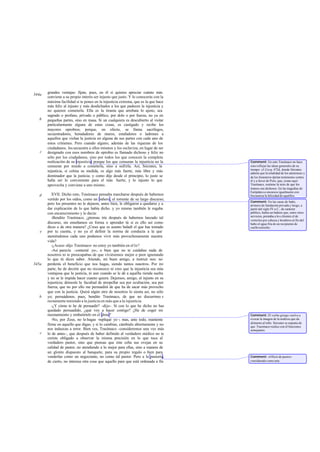 grandes ventajas: fíjate, pues, en él si quieres apreciar cuánto más
344a
       conviene a su propio interés ser injusto que justo. Y lo conocerás con la
       máxima facilidad si te pones en la injusticia extrema, que es la que hace
       más feliz al injusto y más desdichados a los que padecen la injusticia y
       no quieren cometerla. Ella es la tiranía que arrebata lo ajeno, sea
       sagrado o profano, privado o público, por dolo o por fuerza, no ya en
   b   pequeñas partes, sino en masa. Si un cualquiera es descubierto al violar
       particularmente alguna de estas cosas, es castigado y recibe los
       mayores oprobios; porque, en efecto, se llama sacrílegos,
       secuestradores, horadadores de muros, estafadores o ladrones a
       aquellos que violan la justicia en alguna de sus partes con cada uno de
       estos crímenes. Pero cuando alguno, además de las riquezas de los
       ciudadanos, los secuestra a ellos mismos y los esclaviza, en lugar de ser
   c   designado con esos nombres de oprobio es llamado dichoso y feliz no
       sólo por los ciudadanos, sino por todos los que conocen la completa
       realización de su injusticia; porque los que censuran la injusticia no la   Comment: En esto Trasímaco no hace
       censuran por miedo a cometerla, sino a sufrirla. Así, Sócrates, la          sino reflejar las ideas generales de su
                                                                                   tiempo: cf. Gorg. 472d, donde Sócrates
       injusticia, si colma su medida, es algo más fuerte, más libre y más         admite que la totalidad de los atenienses y
       dominador que la justicia; y como dije desde el principio, lo justo se      de los forasteros darían testimonio contra
       halla ser lo conveniente para el más fuerte, y lo injusto lo que            él y a favor de Polo, que, como aquí
       aprovecha y conviene a uno mismo.                                           Trasímaco, sostiene la tesis de que los
                                                                                   tiranos son dichosos. En las tragedias de
                                                                                   Eurípides s e encarece igualmente con
   d      XVII. Dicho esto, Trasímaco pensaba marcharse después de habemos         frecuencia la felicidad de aquéllos.
       vertido por los oídos, como un bañero, el torrente de su largo discurso;
                                                                                   Comment: En las casas de baño,
       pero los presentes no le dejaron, antes bien, le obligaron a quedarse y a   primero de fundación privada y luego, a
       dar explicación de lo que había dicho. y yo mismo también le rogaba         partir del siglo IV a.C., de carácter
       con encarecimiento y le decía:                                              público, había un bañero que, entre otros
                                                                                   servicios, prestaba a lo s clientes el de
          -Bendito Trasímaco, ¿piensas irte después de habernos lanzado tal
                                                                                   verterles por cabeza y hombros al fin del
       discurso, sin enseñamos en forma o aprender tú si es ello así como          baño el agua fría de un recipiente de
       dices o de otra manera? ¿Crees que es asunto baladí el que has tomado       cuello estrecho.
   e   por tu cuenta, y no ya el definir la norma de conducta a la que
       ateniéndonos cada uno podamos vivir más provechosamente nuestra
       vida?
          -¿Acaso -dijo Trasímaco- no estoy yo también en el lo?
          -Así parecía -contesté yo-, o bien que no te cuidabas nada de
       nosotros ni te preocupabas de que viviésemos mejor o peor ignorando
       lo que tú dices saber. Atiende, mi buen amigo, a instruir nos: no
345a   perderás el beneficio que nos hagas, siendo tantos nosotros. Por mi
       parte, he de decirte que no reconozco ni creo que la injusticia sea más
       ventajosa que la justicia, ni aun cuando se le dé a aquélla rienda suelta
       y no se le impida hacer cuanto quiera. Dejemos, amigo, al injusto en su
       injusticia; démosle la facultad de atropellar sea por ocultación, sea por
       fuerza, que no por ello me persuadirá de que ha de sacar más provecho
       que con la justicia. Quizá algún otro de nosotros lo sienta así, no sólo
   b   yo; persuádenos, pues, bendito Trasímaco, de que no discurrimo s
       rectamente teniendo a la justicia en más que a la injusticia.
          -¿Y cómo te he de persuadir? -dijo-. Si con lo que he dicho no has
       quedado persuadido, ¿qué voy a hacer contigo? ¿He de coger mi
       razonamiento y embutírtelo en el alma?                                      Comment: El verbo griego vuelve a
          -No, por Zeus, no lo hagas -repliqué yo -; mas, ante todo, mantente      evocar la imagen de la nodriza que da
                                                                                   alimento al niño. Sócrates se espanta de
       firme en aquello que digas; y si lo cambias, cámbialo abiertamente y no     que Trasímaco realice con él funciones
       nos induzcas a error. Bien ves, Trasímaco -consideremos una vez más         semejantes.
   c   lo de antes-, que después de haber definido al verdadero médico no te
       creíste obligado a observar la misma precisión en lo que toca al
       verdadero pastor, sino que piensas que éste ceba sus ovejas en su
       calidad de pastor, no atendiendo a lo mejor para ellas, sino a manera de
       un glotón dispuesto al banquete, para su propio regalo o bien para
       venderlas como un negociante, no como tal pastor. Pero a la pastoría,       Comment: «Oficio de pastor»
       de cierto, no interesa otra cosa que aquello para que está ordenada a fin   considerado como arte.
 