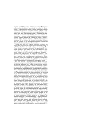 pregón de las calidades yventajas de la democracia al que Platón parece
poner, muchos años después, la sordina de sus ironías. La derrota
exterior y la descomposición interna de Atenas habían sido un amargo
comentario a las arrogancias de su primer estratego. Ya Platón le había
condenado en el Gorgias juntamente c otras grandes figuras de la
                                           on
historia de su patria, como Milcíades, Cimón y Temístocles; se puede
suponer lo que pensaría de los hombres de la edad posterior, los
improvisados a insensatos políticos que jalonaron con su desatentada
actuación la trágica pendiente de la derrota: el curtidor Cleón o el
fabricante de liras Cleofonte sin contar a Alcibíades, el punto negro en
la sociedad de los discípulos de Sócrates. Hombres que alucinaron
algún día al pueblo con sus declamaciones o pasajeras victorias para
dejarlo caer fi nalmente en la catástrofe sin remedio.
   Tucídides había dicho (I65, 9) que en la época de Pericles, la más
gloriosa de la democracia, ésta no había existido más que de nombre: la
realidad era la jefatura de un solo varón, el primer estra     tego. Para
Platón, toda la democracia no había sido más que demagogia en el
sentido etimológico de la palabra (cf. 564d); y los demagogos, unos
embaucadores del pueblo que, en vez de atender a la mejora de éste,
habían cuidado sólo de su propio aventajamiento halagando y
engañando a la multitud con el arte bastardo de la oratoria. A todos
ellos oponía la figura de Sócrates, «uno de los pocos atenienses, por no
decir el único, en tratar el verdadero arte de la política y el solo en
practicarlo, alguien que no hablaba en sus perpetuos discursos con un
fin de agrado, sino del mayor bien» (Gorg. 521d). Y éste era el hombre
a quien había condenado a muerte la propia democracia de Atenas.
   Pero, si la oposición a la democracia era en Platón fruto de su
desengañadora experiencia, había llegado también a ella en virtud de
una doctrina, fundamental en el tratado de La república, pero cuya
procedencia socrática es indudable: la doctrina o principio de la técni ca.
La mayoría de los ciudadanos atenienses residentes e la ciudad se
                                                          n
contaban entre los llamados demiurgos, artesanos o artistas, hombres de
oficio o de profesión liberal. Dotado aquel pueblo como ningún otro de
un seguro sentido de la belleza y de un vivo afán de saber (Tu cíd. II 40,
1), es natural que alcanzase en sus obras y realizaciones una perfección
que en algunos casos sería la admiración de los siglos; y natural
también que, cons cientes de ello, tuviese cada uno el orgullo de su arte,
observase solícitamente los secretos de sus procedimientos y os         l
transmitiese a sus hijos en larga y pormenorizada enseñanza. El sentido
de la técnica era, pues, muy vivo en estos profesionales; pero los
mismos hombres que así apreciaban las dificultades del acierto y del
éxito en un oficio manual o un estudio especi alizado, se creían capaces
de desempeñar sin ninguna particular preparación las funciones
públicas en el ejército o en la asamblea y aun, como hemos visto, la
propia dirección de los asuntos del Estado. Y esta supuesta capacidad
era también motivo de presunción y de arrogancia. En el ya citado
discurso de Pericles hay claras manifestaciones de estos sentimientos:
allí se recuerda, por lo que toca al ejercicio militar, que los
lacedemonios tratan de alcanzar la fortaleza viril con un largo y penoso
ejerci cio, que comienza en la primera juventud, mientras que los
atenienses, con una vida libre y despreocupada de todo ello, consiguen
los mismos resultados (II 39,1); se afirma que los ciudadanos, aun
dedicando su atención a sus asuntos domésticos y quehacer es privados,
entienden cumplidamente los negocios públicos (40, 2), y que un
mismo varón puede mostrarse capaz de las más diferentes formas de
vida y actividad con la máxima agilidad y gracia (41,1). Estas
afirmaciones de la capacidad general para la política son siempre del
agrado del pueblo, pero, interpretadas a su capricho y dando alas a la
 