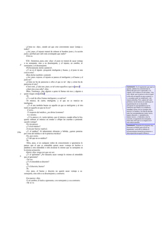 -¿Cómo no -dijo-, siendo así que cree conveniente sacar ventaja a
       todos?
         -¿Así, pues, el injusto tratará de rebasar al hombre justo y la acción
       justa y porfiará por salir más aventajado que nadie?
         -Esto es.

          XXI. -Sentemos, pues, esto -dije-: el justo no tratará de sacar ventaja
       a su semejante, sino a su desemejante; y el injusto, en cambio, al
  d    semejante y al desemejante.
          -Perfectamente dicho-asintió él .
          -¿Y no es el injusto -pregunté- inteligente y bueno, y el justo ni una
       cosa ni otra?
          -Bien dicho también -contestó.
          -¿Así, pues -repuse-, el injusto se parece al inteligente y al bueno y el
       justo no?
          -¿Cómo no ha de parecerse a ellos el que es tal –dijo y cómo ha de
       parecerse el otro?
          -Claro está. ¿Cada uno, pues, es tal como aquellos a que se parece?         Comment: En el argumento que aquí se
          -¿Qué otra cosa cabe? -dijo.                                                apunta, señalan los comentaristas la
                                                                                      falacia del paso de lo «parecido» a lo
          -Bien, Trasímaco; ¿hay alguien a quien tú llamas mú sico y alguien a        «igual», de lo relativo a lo ab soluto. Una
   e   quien niegas esta calidad?                                                     cosa -dicen- que se parece a otra es igual
          -Sí.                                                                        a ella sólo en aquello en que se parece, e.
          -¿Y a cuál de ellos ll amas inteligente y a cuál no?                        e. secundum quid, no simpliciter, o de
                                                                                      manera absoluta. Pero, aparte del valor
          -Al músico, de cierto, inteligente, y al que no es músico no                polémico, ha de tenerse en cuenta que la
       inteligente.                                                                   argumentación en su desarrollo
           -¿Y al uno también bueno en aquello en que es inteligente y al otro        presupone la correspondencia de los
       malo en aquello en que no lo es?                                               contrarios que Platón va a establecer
           -Cierto.                                                                   inmediata mente con los ejemplos del
                                                                                      músico y el médico. Se trata de decidir
           -Y respecto del médico, ¿no dirías lo mismo?                               entre las correspondencias «justo -necio,
           -Lo mismo.                                                                 injusto-discreto» y «justodiscreto,
           -¿Y lo parece a ti, varón óptimo, que el músico, cuando afina la lira,     injusto-necio»; y reducida a esto la
                                                                                      cuestión, el argumento de semejanza
       quiere rebasar al músico en tender o aflojar las cuerdas o pretende            tiene más valor que si se cargara en él
       sacarle ventaja?                                                               solo toda la prueba.
          -No me parece.
                                                                                      Comment: Esquema de pregunta muy
          -¿Y al no músico?                                                           frecuente en Platón para iniciar un
          -A ése por fuerza -replicó.                                                 argumento; «con ello se obtiene el
          -¿Y el médico? Al administrar alimento o bebida, ¿quiere ponerse            reconocimiento formal de un término o
350e                                                                                  idea requerido en aquél» (Shorey).
       por cima del médico o de la práctica mé dica?
          -No, por cierto.
          -¿Y del que no es médico?
          -Sí.
          -Mira, pues, si en cualquier orden de conocimiento o ignorancia lo
       parece que el que es entendido quiere sacar v entaja en hechos o
       palabras a otro entendido o sólo alcanzar lo mismo que su semejante en
       la misma actuación.
          -Quizá -dijo- tenga eso que ser así.
          -¿Y el ignorante? ¿No desearía sacar ventaja lo mismo al entendido
  b    que al ignorante?
          -Tal vez.
          -¿Y el entendido es discreto?
          -Sí.
          -¿Y el discreto, bueno?
          -Sí.
          -Así, pues, el bueno y discreto no querrá sacar ventaja a su
       semejante, sino sólo a su desemejante y contrario.

         -Eso parece -dijo.
         -Y en cambio, el malo a ignorante, a su semejante y a su contrario.
         -Tal se ve.
 