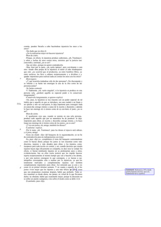 común, pueden llevarla a cabo haciéndose injusticia los unos a los
       otros?
          -Sin duda que no -dijo él.
          -¿No la realizarían mejor sin hacerse injusticia?
          -Bien de cierto.
          -Porque, en efecto, la injusticia produce sediciones, ¡oh, Trasímaco!,
       y odios y luchas de unos contra otros, mientras que la justicia trae
       concordia y amistad; ¿no es así?
          -Sea así -dijo-, porque no quiero contradecirte.
          -Muy bien por lo parte, ¡oh, varón óptimo!, pero con téstame a esto
       otro: siendo obra propia de la injusticia el meter el odio dondequiera
       que esté, ¿no ocurrirá que al producirse, ya entre hombres libres, ya
       entre esclavos, los lleve a odiarse recíprocamente y a dividirse y a
       quedar impotentes para realizar nada en común los unos con los otros?
   e      -Bien seguro.
          -¿Y qué ocurriría tratándose sólo de dos personas? ¿No discreparán y
       se odiarán y se harán tan enemigas la una de la otra como de las
       personas justas?
          -Se harán -contestó.
          -Y finalmente, ¡oh, varón singular!, si la injusticia se produce en una
       persona sola, ¿perderá aquélla su especial poder o lo conservará
       íntegramente?
          -Consérvelo íntegramente, si quieres -replicó.
          -Así, pues, la injusticia se nos muestra con un poder especial de tal
       índole que a aquello en que se introduce, sea una ciudad o un linaje o
352a   un ejército a otro ser cual quiera, lo deja impotente para conseguir nada
       en concor dia consigo mismo a causa de la reyerta y disensión y además
       lo hace tan enemigo de sí mismo como de su con trario el justo; ¿no es
       así?
          -Bien de cierto.
          -E igualmente creo que, cuando se asienta en una sola persona,
       produce todo aquello que por su naturaleza ha de producir: lo deja
       impotente para obrar, en reyerta y discordia consigo mismo, y lo hace
       luego tan enemigo de sí mismo como de los justos; ¿no es esto?
          -¿Y no son justos, oh, amigo, también los dioses?
          -Conforme -replicó.
   b      -Por lo tanto, ¡oh, Trasímaco!, para los dioses el injus to será odioso;
       y el justo, amigo.
          -Goza sin miedo -dijo- del banquete de lo argumentación; yo no he
       de contradecirte para no indisponerme con éstos.
          -Ea, pues -dije yo-, complétame el resto del banquete contestándome
       como lo hacías ahora; porque los justos se nos muestran como más
       discretos, mejores y más dotados para obrar, y los injustos, como
   c   incapaces para toda acción en común, y así, cuando decimos que siendo
       injustos hacen algo eficazmente en compañía, no deci mos la verdad. En
       efecto, si fueran totalmente injustos no se perdonarían unos a otros;
       evidente mente, hay en ellos cierta justicia que les impide hacerse
       injuria recíprocamente al mismo tiempo que van a hacerla a los demás,
       y por esta justicia consiguen lo que consiguen, y se lanzan a sus
       atropellos corrompidos sólo a medias por la injusticia, ya que los
       totalmente malvados y completamente injustos son también
       completamente impotentes para obrar. Así entiendo que es esto y no
   d   como tú en primer término sentaste. Y en cuanto a aquello de si los
       justos viven mejor que los injustos y son más felices q ellos, cosas
                                                                    ue               Comment: Referencia a 347e, donde
       que nos propusimos examinar después, habrá que probarlo. Tales se             quedó propuesta esta tesis, que es la
                                                                                     fundamental de La república.
       nos muestran ya desde ahora, me parece, en virtud de lo que llevamos
       dicho; no obstante, habrá que examinarlo mejor, porque la discusión no
       es sobre un asunto cualquiera, sino sobre el modo como se debe vivir.
          -Examínalo, pues -dijo.
 