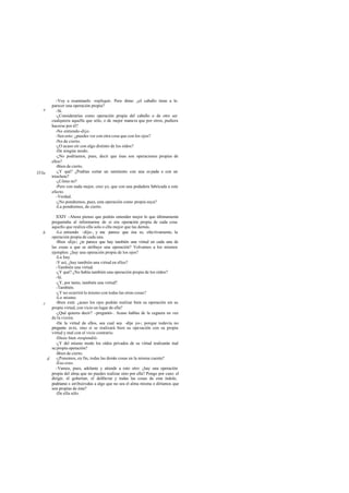 -Voy a examinarlo -repliqué-. Pero dime: ¿el caballo tiene a lo
       parecer una operación propia?
   e      -Sí.
          -¿Considerarías como operación propia del caballo o de otro ser
       cualquiera aquella que sólo, o de mejor manera que por otros, pudiera
       hacerse por él?
          -No entiendo -dijo.
          -Sea esto: ¿puedes ver con otra cosa que con los ojos?
          -No de cierto.
          -¿O acaso oír con algo distinto de los oídos?
          -De ningún modo.
          -¿No podríamos, pues, decir que ésas son operaciones propias de
       ellos?
          -Bien de cierto.
353a      -¿Y qué? ¿Podrías cortar un sarmiento con una es pada o con un
       trinchete?
          -¿Cómo no?
          -Pero con nada mejor, creo yo, que con una podadera fabricada a este
       efecto.
          -Verdad.
          -¿No pondremos, pues, esta operación como propia suya?
          -La pondremos, de cierto.

         XXIV -Ahora pienso que podrás entender mejor lo que últimamente
       preguntaba al informarme de si era operación propia de cada cosa
       aquello que realiza ella sola o ella mejor que las demás.
   b     -Lo entiendo -dijo-, y me parece que ésa es, efectivamente, la
       operación propia de cada una.
         -Bien -dije-; ¿te parece que hay también una virtud en cada una de
       las cosas a que se atribuye una operación? Volvamos a los mismos
       ejemplos: ¿hay una operación propia de los ojos?
         -La hay.
         -Y así, ¿hay también una virtud en ellos?
         -También una virtud.
         -¿Y qué? ¿No había también una operación propia de los oídos?
         -Sí.
         -¿Y, por tanto, también una virtud?
         -También.
         -¿Y no ocurrirá lo mismo con todas las otras cosas?
         -Lo mismo.
   c     -Bien está: ¿acaso los ojos podrán realizar bien su operación sin su
       propia virtud, con vicio en lugar de ella?
         -¿Qué quieres decir? -preguntó-. Acaso hablas de la ceguera en vez
       de la visión.
         -De la virtud de ellos, sea cual sea -dije yo-; porque todavía no
       pregunto es to, sino si se realizará bien su ope ración con su propia
       virtud y mal con el vicio contrario.
         -Dices bien -respondió.
         -¿Y del mismo modo los oídos privados de su virtud realizarán mal
       su propia operación?
         -Bien de cierto.
     d   -¿Ponemos, en fin, todas las demás cosas en la misma cuenta?
         -Eso creo.
         -Vamos, pues, adelante y atiende a esto otro: ¿hay una operación
       propia del alma que no puedes realizar sino por ella? Pongo por caso: el
       dirigir, el gobernar, el deliberar y todas las cosas de esta índole,
       podríamo s atribuírselas a algo que no sea el alma misma o diríamos que
       son propias de ésta?
         -De ella sólo.
 