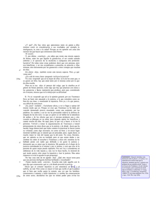 -¿Y qué? ¿No hay otros que apreciamos tanto en gracia a ellos
       mismos como en consideración a sus resultados; por ejemplo, la
       inteligencia, la vista o la salud? Por que en mi opinión son estas dos
       razones las que hacen que estimemos tales bienes.
         -Sí -asentí.
         -Y, por último -concluyó-, ¿no sabes que existe una tercera especie
       de bienes, entre los que figuran la gimnás tica, el ser curado estando
       enfermo y el ejercicio de la medicina o cualquiera otra profesión
       lucrativa? De todas estas cosas podemos decir que son penosas, pero
       nos benefician, y no nos avendríamos a poseerlas en atención a ellas
       mismas, sino únicamente por las ganancias a otras ventajas que resultan
   d   de ellas.
         -En efecto -dije-, también existe esta tercera especie. Pero ¿a qué
       viene esto?
         -¿En cuál de estas clases -preguntó- incluyes la justi cia?
358a     -Yo creo -respondí- que en la mejor de ellas: en la de las cosas que, si
       se quiere ser feliz, hay que amar tanto por sí mismas como por lo que
       de ellas resulta.
         -Pues no es ése -dijo- el parecer del vulgo, que la clasifica en el
       género de bienes penosos, como algo que hay que practicar con miras a
       las ganancias y b  uena reputación que produce, pero que, considerado
       en sí mismo, merece que se le rehúya por su dificultad.

          II. -Ya sé -respondí- que tal es la opinión general; por eso Trasímaco
       lleva un buen rato atacando a la justicia, a la que considera como un
       bien de esa clase, y ensalzando la injusticia. Pero yo, a lo que parece,
       soy difícil de convencer.
   b      -¡Ea, pues! -exclamó -. Escúchame ahora, a ver si llegas a opinar del
       mismo modo que yo. Porque yo creo que Trasímaco se ha dado por
       vencido demasiado pronto, encantado, como una serpiente, por tus
       palabras. En cambio, a mí no me ha persuadido todavía la defensa de
       ninguna de las dos tesis. Lo que yo quiero es oír hablar de la naturaleza
       de ambas y de los efectos que por sí mismas producen una y otra
       cuando se albergan en un alma; pero dejando aparte los beneficios y
       cuanto resulta de ellas. He aquí, pues, lo que voy a hacer, si tú me lo
   c   permites. Volveré a tomar la argumentación de Trasímaco y trataré
       primeramente de cómo dicen que es la justicia y de dónde dicen que ha
       nacido; luego demos traré que todos cuantos la practican lo hacen contra
       su voluntad, como algo necesario, no como un bien; y en tercer lugar
       mostraré también que es natural que así procedan, pues, según dicen, es
       mucho mejor la vida del injusto que la del justo. No creas, Sócrates,
       que mi opinión es ésa en realidad; pero es que siento dudas y me
       zumban los oídos al escuchar a Trasímaco y otros mil, mientras no he
   d   hablado jamás con nadie que defienda a mi gusto la justicia y
       demuestre que es m   ejor que la injusticia. Me gustaría oír el elogio de la
       justicia considerada en sí misma y por sí misma, y creo que eres tú la
       persona de quien mejor puedo esperarlo. Por eso voy a extenderme en
       alabanzas de la vida injusta y, una vez lo haya hecho, lo m       ostraré de
       qué modo quiero oírte atacar la injusticia y loar la justicia. Mas antes
       sepamos si es de lo agrado lo que propongo.
                                                                                      Comment: Glaucón introduce una
          -No hay cosa más de mi agrado -dije-. ¿Qué otro mejor tema para             distinción entre la physis y el nómos. La
       que una persona inteligente disfrute ha blando y escuchando?                   naturaleza no conoce más que la
   e      -Tienes mucha razón -convino-. Escucha ante todo aquello con lo             injusticia, mientras que ley y justicia son
       que dije que comenzaría: qué es y de dónde procede la justicia.                producto de un contrato social. Viene a
                                                                                      ser la tesis de Trasímaco y la de Calicles
          Dicen que el cometer injusticia es por naturaleza un bien, y el             en el Gorgias, pero expuesta de modo
       sufrirla, un mal. Pero como es mayor el mal que recibe el qu la padece
                                                                        e             más sis temático y coherente. Cf. Gorg.
       que el bien que recibe quien la comete, una vez que los hombres                482e y sigs. y Licofrón ap. Aristót Pol.
       comenzaron a cometer y sufrir injusticias y a probar las consecuencias         1280b 8-12, así como también Prot. 322a
       de estos actos, decidieron los que no tenían poder para evitar los             y sigs.; Crito 50c; Leg. 626a
359a
 