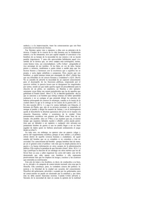 audacia y a la improvisación, traen las consecuencias que son bien
conocidas en la historia de Atenas.
   Fue Sócrates quien vino a oponerse a ellas con su principi o de la
técnica. Creador de la ciencia de la vida humana con su fundamento
natural y su fin inmanente, tuvo por capital empeño el convencer a los
hombres de su tiempo de la necesidad de esa ciencia y de su incom        -
parable importancia. Y para ello aprovechaba hábilmente aquel vivo
sentido de la técnica que, en otros campos más restringidos, tenían,
como hemos visto, sus conciudadanos. «¡Oh, Calias! -preguntaba al
rico personaje de ese nombre-. Si tus hijos, en vez de tales, fueran
potros o terneros, tendríamos a quien tomar a sueldo para que los
hiciese buenos y hermosos con la excelencia que a aquéllos les es
propia; y sería algún caballista o campesino. Pero, puesto que son
hombres, ¿a quién piensas tomar por encargado de ellos? ¿Quién hay
que sea entendido en tal ciencia humana y ciudadana?» (Apol. 20a-b).
No se cansaba de advertir la necesidad de un especial conocimiento
para el desempeño de las funciones públicas, empezando por el
ejercicio militar; le parecía locura que se designasen los magistrados
por sorteo, siendo así que nadie querría seguir tal procedimiento para la
elección de un piloto, un carpintero, un flautista a otro operario
semejante cuyas faltas son menos perjudiciales que las de aquellos que
gobiernan el Estado (Jenof. Mem.I 2, 9); es a   bsurdo igualmente -decía -
que se sancione a un hombre que trabaja estatuas sin haber aprendido
estatuaria y no se castigue al que pretende dirigir los ejércitos sin
haberse preocupado de conocer la estrategia, cuando es la suerte de la
ciudad entera la que se le entrega en los azares de la guerra (III 1, 2).
En otra ocasión (III 6, 1 y sigs.) le vemos hablando con Glaucón, el
hermano de Platón, que, aún en su primera juventud, se empeñaba en
arengar al pueblo y dirigir los asuntos de Atenas; y en el interrogatorio
queda al descubierto la absoluta ignorancia del joven en lo tocante a la
situación financiera, militar y económica de la ciudad. Estos
pensamientos socráticos son puestos por Platón como base de su
tratado. «Se prohíbe -dice en 374b-c- a un zapatero que sea, al mismo
tiempo que zapatero, labrador, tejedor o albañil; ¿cómo puede permi-
tirse que un labrador o un zapatero o cualquier otro artesano sea
juntamente hombre de guerra si aun no podría llegar a ser un buen
jugador de dados quien no hubiese practicado asiduamente el juego
desde su niñez?»
   En todo esto, sin embargo, no aparece sino un aspecto vulgar y
previo del requerimiento socrático; porque el arte militar y el político
entran dentro de aquella «ciencia humana y ciudadana», de aquel
estudio del hombre que no es completo si no considera a éste en
sociedad. Ese conocimiento del hombre -porque hombres han de mane-
jar así el general como el político- vale más que la simple práctica de la
guerra o la buena información en otros campos de la administración
pública. Ello explica la paradoja de que Sócrates (Jenof. Mem. III 4, 1 y
sigs.) justifique la elección de un estratego sin otros méritos que los de
llevar bien su casa y saber organizar los coros del teatro: este tal ha
demostrado que sabe operar con hombres y ello representa
positivamente más que los empleos de locago y taxiarco y las cicatrices
que ostentaba su contrincante.
   Este arte de tratar a los hombres, es decir, de conducirlos a su bien,
no es, elevado a la categoría de conoci miento racional, otra cosa que la
filosofía. Ella constituye, pues, la verdadera ciencia del político: la
justicia y la felicidad de la ciudad son secuelas del conocimiento
filosófico del gobernante, advertido y acatado por los gobernados; pero
tal conoci miento no puede ser alcanzado por la multitud y, por tanto,
ésta no debe asumir funciones rectoras. Cuando Critón advierte a
Sócrates de la necesidad de te en cuenta la opinión de la multitud
                                 ner
 