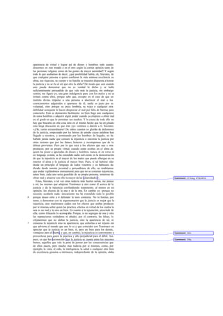 apariencia de virtud y lograr así de dioses y hombres todo cuanto
    deseemos en este mundo o en el otro según la común opinión tanto de
    las personas vulgares como de las gentes de mayor autoridad? Y según
    todo lo que acabamos de decir, ¿qué posibilidad habrá, oh, Sócrates, de
    que cualquier persona a quien confieran la más mínima excelencia su
    alma, sus riquezas, su cuerpo o su familia se muestre dispuesta a honrar
    la justicia y no se ría al oír que otro la alaba? De modo que, aun cuando
    uno pueda demostrar que no es verdad lo dicho y se halle
    suficientemente persuadido de que vale más la justicia, sin embargo
    sentirá, me figuro yo, una gran indulgencia para con los malos y no se
    irritará contra ellos, porque sabe que, excepto en el caso de que un
    instinto divino impulse a una persona a aborrecer el mal o los
    conocimientos adquiridos a apartarse de él, nadie es justo por su
    voluntad, sino porque su poca hom          bría, su vejez o cualquier otra
    debilidad semejante le hacen despreciar el mal por falta de fuerzas para
    cometerlo. Esto se demuestra fácilmente: no bien llega uno cualquiera
    de estos hombres a adquirir algún poder cuando ya empieza a obrar mal
    en el grado en que lo permitan sus medios. Y la causa de todo ello no
    hay que buscarla en otra cosa sino en el mismo hecho que ha ori ginado
    esta larga discusión en que éste yyo venimos a decirte a ti, Sócrates:
    «¡Oh, varón extraordinario! De todos cuantos os gloriá de defensores
                                                                is
    de la justicia, empezando por los héroes de antaño cuyas palabras han
    llegado a nosotros, y terminando por los hombres de hogaño, no ha
    habido jamás nadie que censure la injusticia o encomie la justicia por
    otras razones que por las famas, honores y recompensas que de la
    última provienen. Pero por lo que toca a los efectos que una a otra
    producen, por su propia virtud, cuando están ocultas en el alma de
    quien las posee a ignoradas de dioses y hombres, nunca, ni en verso ni
    en lenguaje común, se ha extendido nadie sufi ciente en la demostración
    de que la injusticia es el mayor de los males que puede albergar en su
    interior el alma y la justicia el mayor bien. Pues, si tal hubiese sido
    desde un principio el lenguaje de todos vosotros y os hubieseis de-
    dicado desde nuestra juventud a persuadirnos de ello, no tendríamos
    que andar vigilándonos mutuamente para que no se cometan injusticias,
    antes bien, cada uno sería guardián de su propia persona, temeroso de
    obrar mal y atraerse con ello la mayor de las calamidades » .                  Comment: Cf. Gorg. 472d-481b.
       Estas, Sócrates, o tal vez otras todavía más fuertes serían, me parece
    a mí, las razones que adujeran Trasímaco u otro como él acerca de la
    justicia y de la injusticia confundiendo torpemente, al menos en mi
    opinión, los efectos de la una y de la otra. En cambio yo -porque no
    necesito ocultarle nada- únicamente me he extendido todo lo posible
b   porque deseo oírte a ti defender la tesis contraria. No lo limites, por
    tanto, a demostrar con tu argumenta     ción que la justicia es mejor que la
    injusticia, sino muéstranos cuáles son los efectos que ambas producen
    por sí mismas sobre quien las practica, efectos en virtud de los cuales la
    una es un mal y la otra un bien. En cuanto a la reputación, prescinde de
    ella, como Glaucón lo aconse aba. Porque, si no segregas de una y otra
                                     j
    las reputaciones verdaderas ni añades, por el contrario, las falsas, lo
    objetaremos que no alabas la justicia, sino la apariencia de tal, ni
c   censuras la injusticia sino su apariencia; que exhortas a ser injusto sin
    que advierta el mundo que uno lo es y que coincides con Trasímaco en
    apreciar que la justicia es un bien, sí, pero un bien para los demás,
    ventajoso para el fuerte, y que, en cambio, la injusticia es conveniente y     Comment: 343c.
    provechosa para quien la practica y sólo perjudicial para el débil. Así,
    pues, ya que has reconocido que la justicia se cuenta entre los mayores        Comment: 358a.
    bienes, aquellos que vale la pena de poseer por las consecuencias que
    de ellos nacen, pero mucho más todavía por sí mismos, como, por
    ejemplo, la vista, el oído, la inteligencia, la salud o cualquier otro bien
    de excelencia genuina a intrínseca, independiente de la opinión, alaba
 