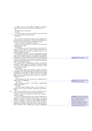 -Y también, digo yo, más servidores encargados de importar y
       exportar cada cosa. Ahora bien, éstos son los comerciantes, ¿no?
         -Sí.
         -Necesitamos, pues, comerciantes.
         -En efecto.
   b     -Y en el caso de que el comercio se realice por mar, se precisos
                                                                   rán
       otros muchos expertos en asuntos marítimos.
         -Muchos, sí.

          XII. -¿Y qué? En el interior de la ciudad, ¿cómo cambiarán entre sí
       los géneros que cada cual produzca? Pues éste ha sido precisamente el
       fin con el que hemos establecido una comunidad y un Estado.
          -Está claro -contestó- que comprando y vendiendo.
          -Luego esto nos traerá consigo un mercado y una moneda como
       signo que facilite el cambio.
          -Naturalmente.
   c      -Y si el campesino que lleva al mercado alguno de sus productos, o
       cualquier otro de los artesanos, no llega al mismo tiempo que los que
       necesitan comerciar con él, ¿habrá de permanecer inactivo en el
       mercado desatendiendo su labor?
          -En modo alguno -respondió-, pues hay quienes, dán     dose cuenta de
       esto, se dedican a prestar ese servicio. En las ciudades bien organizadas
       suelen ser por lo regular las personas de constitución menos vigorosa a
   d   imposibilitadas, por tanto, para desempeñar cualquier otro oficio. Éstos    Comment: Cf. Leg. 918a-920c.
       a tienen que permanecer allí en la plaza y entregar dinero por
       mercancías a quienes desean vender algo y mercancías, en cambio, por
       dinero a cuantos quieren comprar.
          -He aquí, pues -dije-, la necesidad que da origen a la aparición de
       mercaderes en nuestra ciudad. ¿O no llamamos así a los que se dedican
       a la compra y venta estableci dos en la plaza, y traficantes a los que
       viajan de ciudad en ciudad?
           -Exactamente.
           -Pues bien, falta todavía, en mi opinión, otra especie de auxiliares
   e   cuya cooperación no resulta ciertamente muy estimable en lo que toca a
       la inteligencia, pero que gozan de suficiente fuerza física para realizar
       trabajos pe nosos. Venden, pues, el empleo de su fuerza y, como llaman
       salario al precio que se les paga, reciben, según creo, el nombre de
       asalariados. ¿No es así?
           -Así es.
           -Estos asalariados son, pues, una especie de complemento de la
       ciudad, al menos en mi opinión.                                             Comment: Obsérvese que Platón no se
           -Tal creo yo.                                                           refiere para nada a la esclavitud.
           -Bien, Adimanto; ¿tenemos ya una ciudad lo suficientemente
       grande para ser perfecta?
           -Es posible.
           -Pues bien, tdónde podríamos hallar en ella la justicia y la
       injusticia? ¿De cuál de los elementos considerados han tomado su
       origen?
372a      -Por mi parte -contestó-, no lo veo claro, ¡oh, Sócrates! Tal vez,
       pienso, de las mutuas relaciones entre estos mismos elementos.
          -Puede ser -dije yo- que tengas razón. Mas hay que examinar la
       cuestión y no dejarla.
           Ante todo, consideremos, pues, cómo vivirán los c       iudadanos así   Comment: Los griegos cocían en panes
       organizados. ¿Qué otra cosa harán sino producir trigo, vino, vestidos y     la harina de trigo, pero éste era un manjar
                                                                                   de lujo; el pueblo se contentaba con
       zapatos? Se construirán vi viendas; en verano trabajarán generalmente       harina de cebada amasada que se
   b   en cueros y descalzos y en invierno convenientemente abrigados y            ablandaba con agua antes de comerla.
       calzados. Se alimentarán con hari na de cebada o trigo, que cocerán o       Nótese que los habitantes de esta primera
       amasarán para comérsela, servida sobre juncos a hojas limpias, en           ciudad son vegetarianos y no emplen
       forma de hermosas tortas y panes , con los cuales se banquetearán,          ganado más que para labranza, transporte
                                                                                   y confección de vestid, y calzados.



   c
 