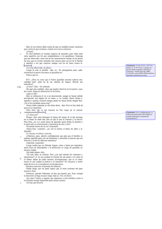 -Que no nos hemos dado cuenta de que en realidad existen caracteres
       que, contra lo que creíamos, reúnen en sí estos contrarios.
         -¿Cómo?
   e     -Es fácil hallarlos en muchas especies de animales, pero sobre todo
       entre aquellos con los que comparábamos a los guardianes. Supongo
       que has observado, como una de las características innatas en los perros
       de raza, que no existen animales más mansos para con los de la familia
       y aquellos a los que conocen, aunque con los de fuera ocurra lo
       contrario.                                                                  Comment: Cf. Od. XVI 4 y XIV 30 y
         -Ya lo he observado, en efecto.                                           Herácl. fr. 22 B 97 D.-K. («porque los
         -Luego la cosa es posible -dije yo-. No perseguimos pues, nada            perros ladran a aquellos a quienes no
                                                                                   conocen»). Aristót. Physiogn. 809b
       antinatural al querer encontrar un guardián así.                            14-36, Hist. anim. 629b 8 -630a 8 atribuye
         -Parece que no.                                                           parecidas caracteríticas al león.

          XVI. -¿Pero no crees que el futuro guardián necesita todavía otra
       cualidad más? ¿Que ha de ser, además de fogoso, filósofo por
       naturaleza?
376a      -¿Cómo? -dijo-. No entiendo.
          -He aquí otra cualidad -dije- que puedes observar en los perros: cosa,
       por cierto, digna de admiración en un bestia.
          -¿Qué es ello?
          -Que se enfurecen al ver a un desconocido, aunq no hayan sufrido
                                                            ue
       previamente mal alguno de su mano, y, en cambio, hacen fiestas a
       aquellos a quienes conocen aunque jamás les hayan hecho ningún bien.
       ¿No te ha extrañado nunca esto?
          -Nunca había reparado en ello hasta ahora –dijo- Pero no hay duda de
       que así se comportan.
          -Pues bien, ahí se nos muestra un fino rasgo de su natural
   b   verdaderamente filosófico.                                                  Comment: Con «verdaderamente» se
          -¿Y cómo eso?                                                            indica que philósophos está tomado en
                                                                                   sentido etimológico («amante del
          -Porque -dije- para distinguir la figura del amigo de la del enemigo     conocimiento»).
       no se basan en nada más sino en que la una la conocen y la otra no.
       Pues bien, ¿no va a sentir deseo de aprender quien define lo familiar y
       lo ajeno por su conocimiento o ignorancia de uno y otro?
          -No puede menos de ser así -respondió.
          -Ahora bien -continué-, ¿no son lo mismo el deseo de saber y la
       filosofía?
          -Lo mismo, en efecto -convino.
   c      -¿Podemos, pues, admitir confiadamente que para que el hombre se
       muestre apacible para con sus familiares y conocidos es preciso que sea
       filósofo y ávido de saber por naturaleza?
          -Admitido -respondió.
          -Luego tendrá que ser filósofo, fogoso, veloz y fuerte por naturaleza
       quien haya de desempeñar a la perfección su cargo de guardián en
       nuestra ciudad.
          -Sin duda alguna -dijo.
          -Tal será, pues, su carácter. Pero ¿con qué método los criaremos y
       educaremos? ¿Y no nos ayudará el examen de este punto a ver claro en
   d   el último objeto de todas nuestras investigaciones, que es el cómo
       nacen en una ciudad la justicia y la injusticia? No vayamos a omitir
       nada decisivo ni a extendernos en divagaciones.
          Entonces intervino el hermano de Glaucón:
          -Desde luego, por mi parte espero que el tema resultará útil para
       nuestros fines.
          -Entonces, querido Adimanto, no hay que dejarlo, por Zeus, aunque
       la discusión se haga un poco larga -dije yo. -No, en efecto.
          -¡Ea, pues! Vamos a suponer que educamos a esos hombres como si
       tuviéramos tiempo disponible para contar cuentos.
   e      -Así hay que hacerlo.
 