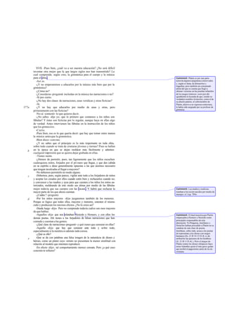 XVII. -Pues bien, ¿cuál va a ser nuestra educación? ¿No será difícil
       inventar otra mejor que la que largos siglos nos han transmitido? La
       cual comprende, según creo, la gimnástica para el cuerpo y la música
       para el alma.                                                                  Comment: Platón es por una parte
          -Así es.                                                                    autor de algunos epigramas conservados
                                                                                      y, según es fama, de ditiram bos y
          -¿Y no empezaremos a educarlos por la música más bien que por la            tragedias; pero también un consumado
       gimnástica?                                                                    atleta del que se cuenta que llegó a
          -¿Cómo no?                                                                  obtener victorias en las pruebas infantiles
          -¿Consideras -pregunté- incluidas en la música las narraciones o no?        de los juegos ístmicos: corre por ahí
          -Sí por cierto.                                                             igualmente la leyenda de que, siendo su
                                                                                      verdadero nombre Aristocles, como el de
          -¿No hay dos clases de narraciones, unas verídicas y otras ficticias?       su abuelo pat rno, el sobrenombre de
                                                                                                   e
          -Sí.                                                                        Platón, alusivo a su vigorosa contextura,
377a      -¿Y no hay que educarlos por medio de unas y otras, pero                    le había sido asignado por su profesor de
                                                                                      gimnasia.
       primeramente con las ficticias?
          -No sé -contestó- lo que quieres decir.
          -¿No sabes -dije yo- que lo primero que contamos a los niños son
       fábulas? Y éstas son ficticias por lo regular, aunque haya en ellas algo
       de verdad. Antes intervienen las fábulas en la instrucción de los niños
       que los gimnasios.
          -Cierto.
          -Pues bien, eso es lo que quería decir: que hay que tomar entre manos
       la música antes que la gimnástica.
          -Bien dices -convino.
          -¿Y no sabes que el principio es lo más importante en toda obra,
       sobre todo cuando se trata de criaturas jóvenes y tiernas? Pues se hallan
   b   en la época en que se dejan moldear más fácilmente y admiten
       cualquier impresión que se quiera dejar grabada en ellas.
          -Tienes razón.
          -¿Hemos de permitir, pues, tan ligeramente que los niños escuchen
       cualesquiera mitos, forjados por el pri mero que llegue, y que den cabida
       en su espíritu a ideas generalmente opuestas a las que c   reemos necesario
       que tengan inculcadas al llegar a mayores?
          -No debemos permitirlo en modo alguno.
   c      -Debemos, pues, según parece, vigilar ante todo a los forjadores de mitos
       y aceptar los creados por ellos cuando estén bien y rechazarlos cuando no;
       y convencer a las madres y ayas para que cuenten a los niños los mitos au-
       torizados, moldeando de este modo sus almas por medio de las fábulas
       mejor todavía que sus cuerpos con las manos . Y habrá que rechazar la          Comment: Las madres y nodrizas
       mayor parte de los que ahora cuentan.                                          trataban a los recién nacidos por medio de
          -¿Cuáles ? -preguntó.                                                       masajes: cf. Leg. 789e.

   d      -Por los mitos mayores -dije- juzgaremos también de los menores.
       Porque es lógico que todos ellos, mayores y menores, ostenten el mismo
       cuño y produzcan los mismos efectos. ¿No lo crees así?
          -Desde luego -dijo-. Pero no comprendo todavía cuáles son esos mayores
       de que hablas.
          -Aquellos -dije- que nos relataban Hesíodo y Homero, y con ellos los        Comment: El dual muestra que Platón
       demás poetas. Ahí tienes a los forjadores de falsas narraciones que han        emparejaba a Homero y Hesíodo como
                                                                                      principales responsables de esta
       contado y cuentan a las gentes.                                                aberración. Ya Pitágoras, Jenófanes y
          -¿Qué clase de narraciones -preguntó- y qué tienes que censurar en ellas?   Heráclito habían precedido a Platón en su
          -Aquello -dije- que hay que censurar ante todo y sobre todo,                condena de esta clase de poesía.
       especialmente si la mentira es además indecorosa.                              Jenófanes, sobre todo, acusa a los poetas
          -¿Qué es ello?                                                              de representar a los dioses con rasgos
                                                                                      humanos (frs. 21 B 14-15 D.-K.) y de
   e      -Que se da con palabras una falsa imagen de la naturaleza de dioses y       atribuirles las pasiones de los hombres
       héroes, como un pintor cuyo retrato no presentara la menor similitud con       (fr. 21 B 11 D.-K.). Pero el ataque de
       relación al modelo que intentara reproducir.                                   Platón contra los dioses olímpicos-hace
                                                                                      notar Adamfue quizá el más grave golpe
          -En efecto -dijo-, tal comportamiento merece censura. Pero ¿a qué caso      que recibió el paga nismo antes de la era
       concreto te refieres?                                                          cristiana.
 