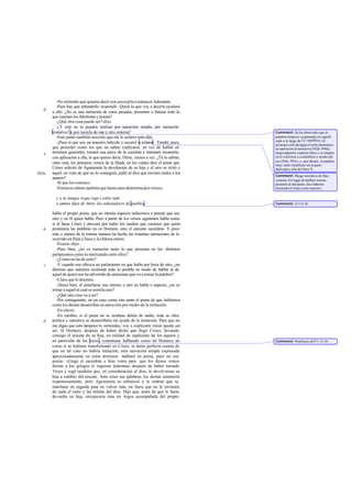 -No entiendo qué quieres decir con eso-replicó entonces Adimanto.
          -Pues hay que entenderlo -respondí-. Quizá lo que voy a decir te ayudará
   d   a ello. ¿No es una narración de cosas pasadas, presentes o futuras todo lo
       que cuentan los fabulistas y poetas?
          -¿Qué otra cosa puede ser?-dijo.
          -¿Y esto no lo pueden realizar por narración simple, por narración
       imitativa3 o por mezcla de uno y otro sistema?                                  Comment: Se ha observado que la
          -Este punto también necesito que me lo aclares más-dijo.                     palabra mímesis va ganando en signifi   -
                                                                                       cado a lo largo de La república. Al
          -¡Pues sí que soy un maestro ridículo y oscuro! -exclamé-. Tendré, pues,     principio sólo designa el estilo dramático
       que proceder como los que no saben explicarse: en vez de hablar en              en oposición al narrativo (392d-394d);
   e   términos generales, tomaré una parte de la cuestión e intentaré mostrarte,      luego adquiere carácter ético y se emplea
       con aplicación a ella, lo que quiero decir. Dime, vamos a ver. ¿Tú te sabrás,   en lo referente a costumbres y modos de
                                                                                       ser (394e, 395c), y, por último, la palabra
       claro está, los primeros versos de la Ilíada, en los cuales dice el poeta que   tiene valor metafisico en la parte
       Crises solicitó de Agamenón la devolución de su hija y el otro se irritó y      dedicada a ella del libro X.
393a   aquél, en vista de que no lo conseguía, pidió al dios que enviara males a los
                                                                                       Comment: Rasgo socrático de fina
       aqueos?                                                                         cortesía. En lugar de atribuir incom-
          -Sí que los conozco.                                                         prensión al discípulo, dice haberse
          -Entonces sabrás también que hasta unos determinados versos,                 mostrado él torpe como maestro.

         y a la íntegra tropa rogó y sobre todo
         a ambos hijos de Atreo, los ordenadores de pueblos,                           Comment: Il.115-16.

       habla el propio poeta, que no intenta siquiera inducirnos a pensar que sea
       otro y no él quien habla. Pero a partir de los versos siguientes habla como
       si él fuese Crises y procura por todos los medios que creamos que quien
   b   pronuncia las palabras no es Homero, sino el anciano sacerdote. Y poco
       más o menos de la misma manera ha hecho las restantes narraciones de lo
       ocurrido en Ilión e Ítaca y la Odisea entera.
          -Exacto -dijo.
          -Pues bien, ¿no es narración tanto lo que presenta en los distintos
       parlamentos como lo intercalado entre ellos?
          -¿Cómo no ha de serlo?
   c      -Y cuando nos ofrezca un parlamento en que habla por boca de otro, ¿no
       diremos que entonces acomoda todo lo posible su modo de hablar al de
       aquel de quien nos ha advertido de antemano que va a tomar la palabra?
          -Claro que lo diremos.
          -Ahora bien, el asimilarse uno mismo a otro en habla o aspecto, ¿no es
       imitar a aquel al cual se asimila uno?
          -¿Qué otra cosa va a ser?
          -Por consiguiente, en un caso como éste tanto el poeta de que hablamos
       como los demás desarrollan su narración por medio de la imitación.
          -En efecto.
          -En cambio, si el poeta no se ocultase detrás de nadie, toda su obra
   d   poética y narrativa se desarrollaría sin ayuda de la imitación. Para que no
       me digas que esto tampoco lo entiendes, voy a explicarte cómo puede ser
       así. Si Hornero, después de haber dicho que llegó Crises, llevando
       consigo el rescate de su hija, en calidad de suplicante de los aqueos y
       en particular de los reyes , continuase hablando como tal Homero, no            Comment: Paráfrasis de Il. I 12-16.
       como si se hubiese transformado en Crises, te darás perfecta cuenta de
       que en tal caso no habría imita     ción, sino narración simple expresada
       aproximadamente en estos términos -hablaré en prosa, pues no soy
       poeta-: «Llegó el sacerdote e hizo votos para que los dioses conce-
       dieran a los griegos el regresar indemnes después de haber tomado
       Troya y rogó también que, en consideración al dios, le devolvieran su
       hija a cambio del rescate. Ante estas sus palabras, los demás asintieron
       respetuosamente, pero Agamenón se enfureció y le ordenó que se
       marchase en seguida para no volver más, no fuera que no le sirviesen
       de nada el cetro y las ínfulas del dios. Dijo que, antes de que le fuese
       devuelta su hija, envejecería ésta en Argos acompañada del propio
 