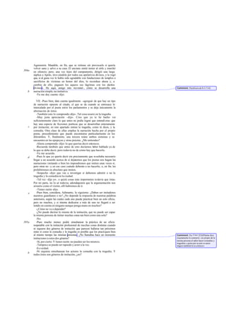 Agamenón. Mandóle, en fin, que se retirase sin provocarle si quería
       volver sano y salvo a su casa. El anciano sintió temor al oírle y marchó
394a   en silencio; pero, una vez lejos del campamento, dirigió una larga
       súplica a Apolo, invo cándole por todos sus apelativos divinos, y le rogó
       que, si al guna vez le había sido agradable con fundaciones de templos o
       sacrificios de víctimas en honor del dios, lo recordase ahora y, a
       cambio de ello, pagasen los aqueos sus lágrimas con los dardos
       divinos». He aquí, amigo mío -ter miné-, cómo se desarrolla una              Comment: Paráfrasis de Il.I 17-42.
   b   narración simple, no imitativa.
         -Ya me doy cuenta -dijo.

          VII. -Pues bien, date cuenta igualmente -agregué- de que hay un tipo
       de narración opuesto al citado, el que se da cuando se entresaca lo
       intercalado por el poeta entre los parlamentos y se deja únicamente la
       alternación de éstos.
          -También esto lo comprendo -dijo-. Tal cosa ocurre en la tragedia.
          -Muy justa apreciación -dije-. Creo que ya te he hecho ver
       suficientemente claro lo que antes no podía lograr que entendi eras: que
       hay una especie de ficciones poéticas que se desarrollan enteramente
   c   por imitación; en este apartado entran la tragedia, como tú dices, y la
       comedia. Otra clase de ellas emplea la narración hecha por el propio
       poeta; procedimiento que puede encontrarse particularmente en los
       ditirambos. Y, finalmente, una tercera reúne ambos sistemas y se
       encuentra en las epopeyas y otras poesías. ¿Me entiendes?
          -Ahora comprendo -dijo- lo que querías decir entonces.
          -Recuerda también que antes de esto decíamos h       aber hablado ya de
       lo que se debe decir, pero todavía no de cómo hay que hacerlo.
          -Ya me acuerdo.
   d      -Pues lo que yo quería decir era precisamente que resultaba necesario
       llegar a un acuerdo acerca de si dejaremos que los poetas nos hagan las
       narraciones imitando o bien les impondremos que imiten unas veces sí,
       pero otras no -y en ese caso cuándo deberán o no hacerlo o, en fin, les
                                                                    -,
       prohibiremos en absoluto que imiten.
          -Sospecho -dijo- que vas a investigar si debemos admitir o no la
       tragedia y la comedia en la ciudad.
          -Tal vez -dije yo-, o quizá cosas más importantes todavía que éstas.
       Por mi parte, no lo sé todavía; adondequiera que la argumentación nos
       arrastre como el viento, allí habremos de ir.
          -Tienes razón -dijo.
   e      -Pues bien, considera, Adimanto, lo siguiente. ¿Deben ser imitadores
       nuestros guardianes o no? ¿No depende la respuesta de nuestras palabras
       anteriores, según las cuales cada uno puede practicar bien un solo oficio,
       pero no muchos, y si intenta dedicarse a más de uno no llegará a ser
       tenido en cuenta en ninguno aunque ponga mano en muchos?
          -¿Cómo no va a depender?
          -¿No puede decirse lo mismo de la imitación, que no puede ser capaz
       la misma persona de imitar muchas cosas tan bien como una sola?
          -No.
395a      -Pues mucho menos podrá simultanear la práctica de un oficio
       respetable con la imitación profesional de muchas cosas distintas cuando
       ni siquiera dos géneros de imitación que parecen hallarse tan próximos
       entre sí como la comedia y la tragedia es posible que los practiquen bien
       al mismo tiempo las mismas personas. ¿No llamabas hace un momento            Comment: En Conv.223d Platón dice
       imitaciones a estos dos géneros?                                             exactamente lo contrario: «es propio de la
                                                                                    misma persona el saber hacer comedias y
          -Sí, por cierto. Y tienes razón: no pueden ser los mismos.                tragedias y quien por su arte es autor
          -Tampoco se puede ser rapsodo y actor a la vez.                           trágico también lo es cómico».
          -Es verdad.
          -Ni siquiera simultanean los actores la comedia con la tragedia. Y
   b
       todos éstos son géneros de imitación, ¿no?
 